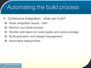 Automating the build process
Continuous Integration - what can it do?
Raise integration issues - fast!
Monitor your build process
Monitor and report on code quality and code coverage
Build promotion and release management
Automated deployments
 