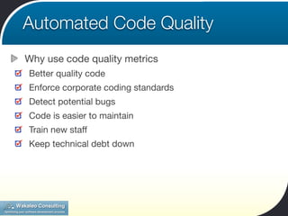 Automated Code Quality
Why use code quality metrics
Better quality code
Enforce corporate coding standards
Detect potential bugs
Code is easier to maintain
Train new staff
Keep technical debt down
 