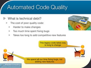 Automated Code Quality
What is technical debt?
 The cost of poor quality code:
   Harder to make changes
   Too much time spent ﬁxing bugs
   Takes too long to add competitive new features


                            This legacy code takes way
                                 to long to change




               We spend all our time fixing bugs, not
                      adding new features
 