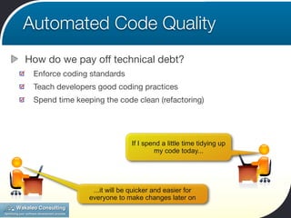 Automated Code Quality
How do we pay off technical debt?
 Enforce coding standards
 Teach developers good coding practices
 Spend time keeping the code clean (refactoring)




                              If I spend a little time tidying up
                                      my code today...




                 ...it will be quicker and easier for
                everyone to make changes later on
 