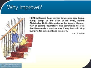 Why improve?
       HERE is Edward Bear, coming downstairs now, bump,
       bump, bump, on the back of his head, behind
       Christopher Robin. It is, as far as he knows, the only
       way of coming downstairs, but sometimes he feels
       that there really is another way, if only he could stop
       bumping for a moment and think of it.
                                                  -- A. A. Milne
 