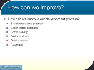 How can we improve?
How can we improve our development process?
 Standardized build practices
 Better testing practices
 Better visibility
 Faster feedback
 Quality metrics
 Automate!
 