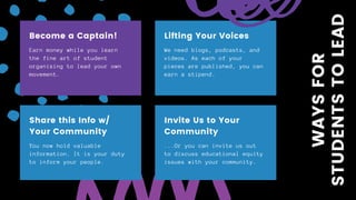 Earn money while you learn
the fine art of student
organizing to lead your own
movement.
Become a Captain!
We need blogs, podcasts, and
videos. As each of your
pieces are published, you can
earn a stipend.
Lifting Your Voices
You now hold valuable
information. It is your duty
to inform your people.
Share this Info w/
Your Community
...Or you can invite us out
to discuss educational equity
issues with your community.
Invite Us to Your
Community
WAYSFOR
STUDENTSTOLEAD
 