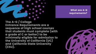 The A-G / College
Entrance Requirements are a
sequence of high school courses
that students must complete (with
a grade of C or better) to be
minimally eligible for admission to
the University of California (UC)
and California State University
(CSU).
What are A-G
requirements?
 