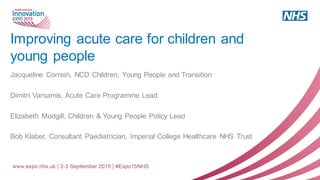 Improving acute care for children and
young people
Jacqueline Cornish, NCD Children, Young People and Transition
Dimitri Varsamis, Acute Care Programme Lead
Elizabeth Modgill, Children & Young People Policy Lead
Bob Klaber, Consultant Paediatrician, Imperial College Healthcare NHS Trust
 