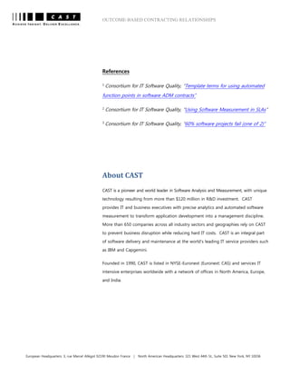 OUTCOME-BASED CONTRACTING RELATIONSHIPS
European Headquarters: 3, rue Marcel Allégot 92190 Meudon France | North American Headquarters: 321 West 44th St., Suite 501 New York, NY 10036
References
1
Consortium for IT Software Quality, “Template terms for using automated
function points in software ADM contracts”
2
Consortium for IT Software Quality, “Using Software Measurement in SLAs”
3
Consortium for IT Software Quality, “60% software projects fail (one of 2)”
About CAST
CAST is a pioneer and world leader in Software Analysis and Measurement, with unique
technology resulting from more than $120 million in R&D investment. CAST
provides IT and business executives with precise analytics and automated software
measurement to transform application development into a management discipline.
More than 650 companies across all industry sectors and geographies rely on CAST
to prevent business disruption while reducing hard IT costs. CAST is an integral part
of software delivery and maintenance at the world’s leading IT service providers such
as IBM and Capgemini.
Founded in 1990, CAST is listed in NYSE-Euronext (Euronext: CAS) and services IT
intensive enterprises worldwide with a network of offices in North America, Europe,
and India.
 