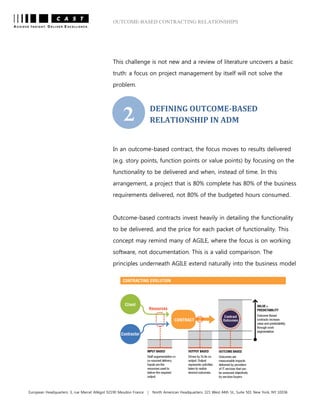OUTCOME-BASED CONTRACTING RELATIONSHIPS
European Headquarters: 3, rue Marcel Allégot 92190 Meudon France | North American Headquarters: 321 West 44th St., Suite 501 New York, NY 10036
This challenge is not new and a review of literature uncovers a basic
truth: a focus on project management by itself will not solve the
problem.
DEFINING OUTCOME-BASED
RELATIONSHIP IN ADM
In an outcome-based contract, the focus moves to results delivered
(e.g. story points, function points or value points) by focusing on the
functionality to be delivered and when, instead of time. In this
arrangement, a project that is 80% complete has 80% of the business
requirements delivered, not 80% of the budgeted hours consumed.
Outcome-based contracts invest heavily in detailing the functionality
to be delivered, and the price for each packet of functionality. This
concept may remind many of AGILE, where the focus is on working
software, not documentation. This is a valid comparison. The
principles underneath AGILE extend naturally into the business model
2
 