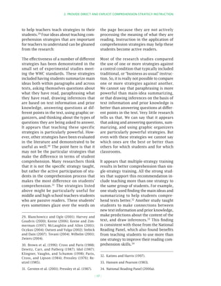 2. PROvIDE DIRECT AnD ExPLICIT COMPREhEnSIOn STRATEgy InSTRuCTIOn




to help teachers teach strategies to their               the page because they are not actively
students.29 Four ideas about teaching com-               processing the meaning of what they are
prehension strategies that are important                 reading. Instruction in the application of
for teachers to understand can be gleaned                comprehension strategies may help these
from the research:                                       students become active readers.

The effectiveness of a number of different               Most of the research studies compared
strategies has been demonstrated in the                  the use of one or more strategies against
small set of experimental studies meet-                  a control condition that typically included
ing the WWC standards. These strategies                  traditional, or “business as usual” instruc-
included having students summarize main                  tion. So, it is really not possible to compare
ideas both within paragraphs and across                  one or more strategies against another.
texts, asking themselves questions about                 We cannot say that paraphrasing is more
what they have read, paraphrasing what                   powerful than main-idea summarizing,
they have read, drawing inferences that                  or that drawing inferences on the basis of
are based on text information and prior                  text information and prior knowledge is
knowledge, answering questions at dif-                   better than answering questions at differ-
ferent points in the text, using graphic or-             ent points in the text. Very little research
ganizers, and thinking about the types of                tells us that. We can say that it appears
questions they are being asked to answer.                that asking and answering questions, sum-
It appears that teaching these specific                  marizing, and using graphic organizers
strategies is particularly powerful. How-                are particularly powerful strategies. But
ever, other strategies have been evaluated               even with these strategies we cannot say
in the literature and demonstrated to be                 which ones are the best or better than
useful as well.30 The point here is that it              others for which students and for which
may not be the particular strategies that                classrooms.
make the difference in terms of student
comprehension. Many researchers think                    It appears that multiple-strategy training
that it is not the specific strategy taught,             results in better comprehension than sin-
but rather the active participation of stu-              gle-strategy training. All the strong stud-
dents in the comprehension process that                  ies that support this recommendation in-
makes the most difference on students’                   clude teaching more than one strategy to
comprehension.31 The strategies listed                   the same group of students. For example,
above might be particularly useful for                   one study used finding the main ideas and
middle and high school teachers students                 summarizing to help students compre-
who are passive readers. These students’                 hend texts better.32 Another study taught
eyes sometimes glaze over the words on                   students to make connections between
                                                         new text information and prior knowledge,
29. Blanchowicz and Ogle (2001); Harvey and              make predictions about the content of the
Goudvis (2000); Keene (2006); Keene and Zim-             text, and draw inferences.33 This finding
merman (1997); McLaughlin and Allen (2001);              is consistent with those from the National
Oczkus (2004); Outsen and Yulga (2002); Stebick          Reading Panel, which also found benefits
and Dain (2007); Tovani (2004); Wilhelm (2001);          from teaching students to use more than
Zwiers (2004).                                           one strategy to improve their reading com-
30. Brown et al. (1996); Cross and Paris (1988);         prehension skills.34
Dewitz, Carr, and Patberg (1987); Idol (1987);
Klingner, Vaughn, and Schumm (1998); Paris,
                                                         32. Katims and Harris (1997).
Cross, and Lipson (1984); Pressley (1976); Re-
utzel (1985).                                            33. Hansen and Pearson (1983).
31. Gersten et al. (2001); Pressley et al. (1987).       34. National Reading Panel (2000a).

                                                     ( 17 )
 