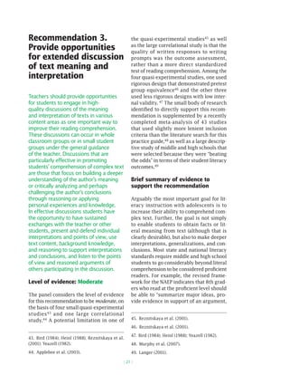 Recommendation 3.                                   the quasi-experimental studies45 as well
Provide opportunities                               as the large correlational study is that the
                                                    quality of written responses to writing
for extended discussion                             prompts was the outcome assessment,
of text meaning and                                 rather than a more direct standardized
                                                    test of reading comprehension. Among the
interpretation                                      four quasi-experimental studies, one used
                                                    rigorous design that demonstrated pretest
                                                    group equivalence46 and the other three
Teachers should provide opportunities               used less rigorous designs with low inter-
for students to engage in high-                     nal validity. 47 The small body of research
quality discussions of the meaning                  identified to directly support this recom-
and interpretation of texts in various              mendation is supplemented by a recently
content areas as one important way to               completed meta-analysis of 43 studies
improve their reading comprehension.                that used slightly more lenient inclusion
These discussions can occur in whole                criteria than the literature search for this
classroom groups or in small student                practice guide,48 as well as a large descrip-
groups under the general guidance                   tive study of middle and high schools that
of the teacher. Discussions that are                were selected because they were “beating
particularly effective in promoting                 the odds” in terms of their student literacy
students’ comprehension of complex text             outcomes.49
are those that focus on building a deeper
understanding of the author’s meaning               Brief summary of evidence to
or critically analyzing and perhaps                 support the recommendation
challenging the author’s conclusions
through reasoning or applying                       Arguably the most important goal for lit-
personal experiences and knowledge.                 eracy instruction with adolescents is to
In effective discussions students have              increase their ability to comprehend com-
the opportunity to have sustained                   plex text. Further, the goal is not simply
exchanges with the teacher or other                 to enable students to obtain facts or lit-
students, present and defend individual             eral meaning from text (although that is
interpretations and points of view, use             clearly desirable), but also to make deeper
text content, background knowledge,                 interpretations, generalizations, and con-
and reasoning to support interpretations            clusions. Most state and national literacy
and conclusions, and listen to the points           standards require middle and high school
of view and reasoned arguments of                   students to go considerably beyond literal
others participating in the discussion.             comprehension to be considered proficient
                                                    readers. For example, the revised frame-
Level of evidence: Moderate                         work for the NAEP indicates that 8th grad-
                                                    ers who read at the proficient level should
The panel considers the level of evidence           be able to “summarize major ideas, pro-
for this recommendation to be moderate, on          vide evidence in support of an argument,
the basis of four small quasi-experimental
studies 43 and one large correlational
                                                    45. Reznitskaya et al. (2001).
study.44 A potential limitation in one of
                                                    46. Reznitskaya et al. (2001).

                                                    47. Bird (1984); Heinl (1988); Yeazell (1982).
43. Bird (1984); Heinl (1988); Reznitskaya et al.
(2001); Yeazell (1982).                             48. Murphy et al. (2007).
44. Applebee et al. (2003).                         49. Langer (2001).

                                                ( 21 )
 