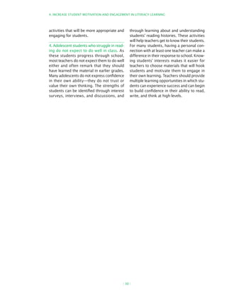 4. InCREASE STuDEnT MOTIvATIOn AnD EngAgEMEnT In LITERACy LEARnIng




activities that will be more appropriate and    through learning about and understanding
engaging for students.                          students’ reading histories. These activities
                                                will help teachers get to know their students.
4. Adolescent students who struggle in read-    for many students, having a personal con-
ing do not expect to do well in class. As       nection with at least one teacher can make a
these students progress through school,         difference in their response to school. know-
most teachers do not expect them to do well     ing students’ interests makes it easier for
either and often remark that they should        teachers to choose materials that will hook
have learned the material in earlier grades.    students and motivate them to engage in
Many adolescents do not express confidence      their own learning. Teachers should provide
in their own ability—they do not trust or       multiple learning opportunities in which stu-
value their own thinking. The strengths of      dents can experience success and can begin
students can be identified through interest     to build confidence in their ability to read,
surveys, interviews, and discussions, and       write, and think at high levels.




                                           ( 30 )
 