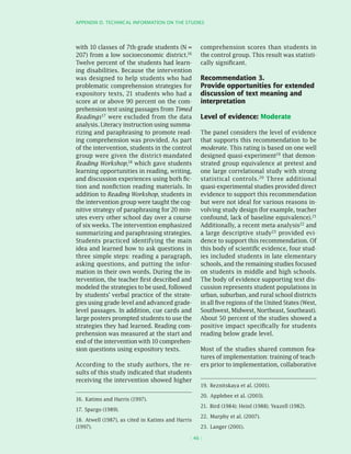 APPEnDIx D. TEChnICAL InfORMATIOn On ThE STuDIES




with 10 classes of 7th-grade students (N =          comprehension scores than students in
207) from a low socioeconomic district.16           the control group. This result was statisti-
Twelve percent of the students had learn-           cally significant.
ing disabilities. Because the intervention
was designed to help students who had               Recommendation 3.
problematic comprehension strategies for            Provide opportunities for extended
expository texts, 21 students who had a             discussion of text meaning and
score at or above 90 percent on the com-            interpretation
prehension test using passages from Timed
Readings17 were excluded from the data              Level of evidence: Moderate
analysis. Literacy instruction using summa-
rizing and paraphrasing to promote read-            The panel considers the level of evidence
ing comprehension was provided. As part             that supports this recommendation to be
of the intervention, students in the control        moderate. This rating is based on one well
group were given the district-mandated              designed quasi-experiment19 that demon-
Reading Workshop,18 which gave students             strated group equivalence at pretest and
learning opportunities in reading, writing,         one large correlational study with strong
and discussion experiences using both fic-          statistical controls.20 Three additional
tion and nonfiction reading materials. In           quasi-experimental studies provided direct
addition to Reading Workshop, students in           evidence to support this recommendation
the intervention group were taught the cog-         but were not ideal for various reasons in-
nitive strategy of paraphrasing for 20 min-         volving study design (for example, teacher
utes every other school day over a course           confound, lack of baseline equivalence).21
of six weeks. The intervention emphasized           Additionally, a recent meta-analysis22 and
summarizing and paraphrasing strategies.            a large descriptive study23 provided evi-
Students practiced identifying the main             dence to support this recommendation. Of
idea and learned how to ask questions in            this body of scientific evidence, four stud-
three simple steps: reading a paragraph,            ies included students in late elementary
asking questions, and putting the infor-            schools, and the remaining studies focused
mation in their own words. During the in-           on students in middle and high schools.
tervention, the teacher first described and         The body of evidence supporting text dis-
modeled the strategies to be used, followed         cussion represents student populations in
by students’ verbal practice of the strate-         urban, suburban, and rural school districts
gies using grade-level and advanced grade-          in all five regions of the United States (West,
level passages. In addition, cue cards and          Southwest, Midwest, Northeast, Southeast).
large posters prompted students to use the          About 50 percent of the studies showed a
strategies they had learned. Reading com-           positive impact specifically for students
prehension was measured at the start and            reading below grade level.
end of the intervention with 10 comprehen-
sion questions using expository texts.              Most of the studies shared common fea-
                                                    tures of implementation: training of teach-
According to the study authors, the re-             ers prior to implementation, collaborative
sults of this study indicated that students
receiving the intervention showed higher
                                                    19. Reznitskaya et al. (2001).

                                                    20. Applebee et al. (2003).
16. Katims and Harris (1997).
                                                    21. Bird (1984); Heinl (1988); Yeazell (1982).
17. Spargo (1989).
                                                    22. Murphy et al. (2007).
18. Atwell (1987), as cited in Katims and Harris
(1997).                                             23. Langer (2001).

                                               ( 46 )
 