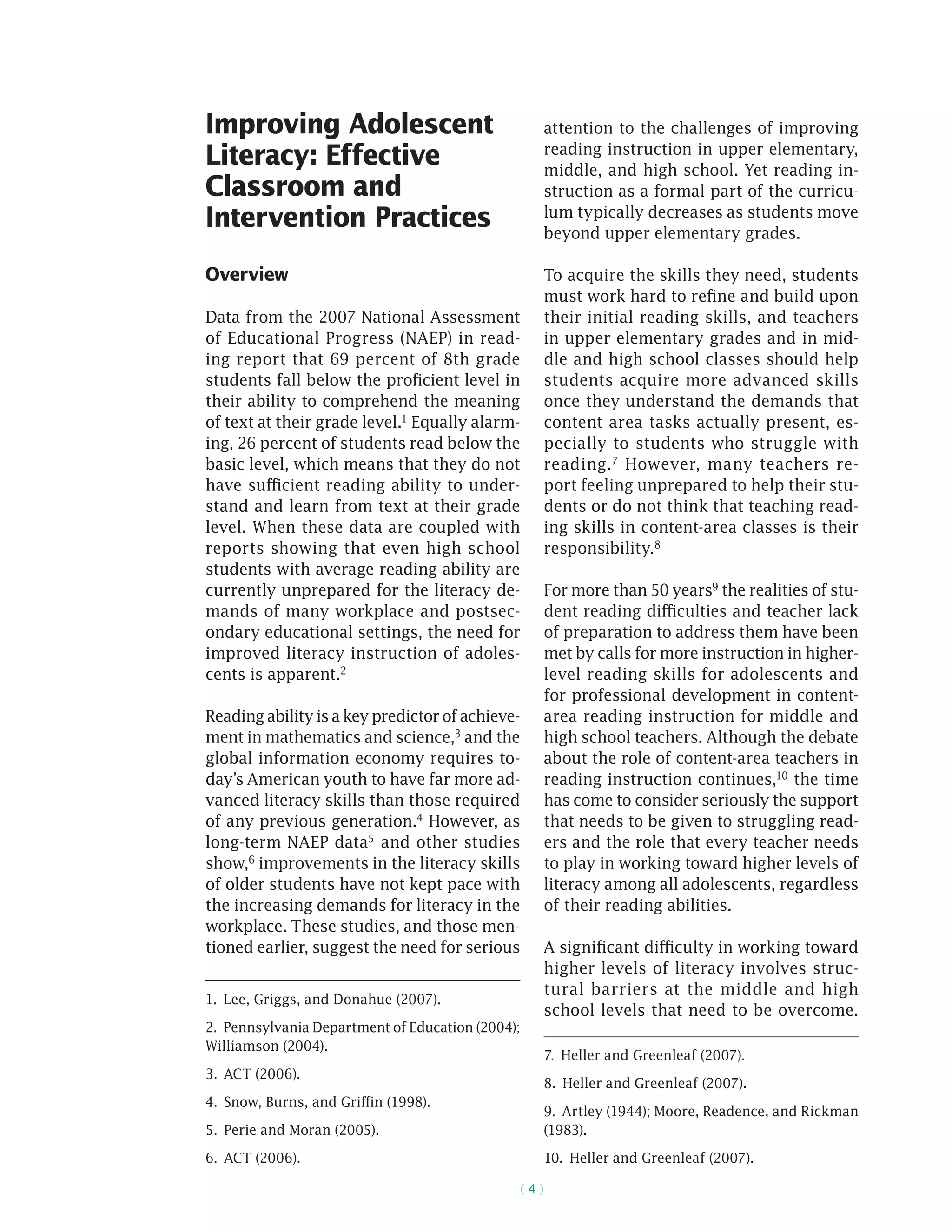 ( 4 )
Improving Adolescent
Literacy: Effective
Classroom and
Intervention Practices
Overview
Data from the 2007 National Assessment
of Educational Progress (NAEP) in read-
ing report that 69 percent of 8th grade
students fall below the proficient level in
their ability to comprehend the meaning
of text at their grade level.1 Equally alarm-
ing, 26 percent of students read below the
basic level, which means that they do not
have sufficient reading ability to under-
stand and learn from text at their grade
level. When these data are coupled with
reports showing that even high school
students with average reading ability are
currently unprepared for the literacy de-
mands of many workplace and postsec-
ondary educational settings, the need for
improved literacy instruction of adoles-
cents is apparent.2
Reading ability is a key predictor of achieve-
ment in mathematics and science,3 and the
global information economy requires to-
day’s American youth to have far more ad-
vanced literacy skills than those required
of any previous generation.4 However, as
long-term NAEP data5
and other studies
show,6
improvements in the literacy skills
of older students have not kept pace with
the increasing demands for literacy in the
workplace. These studies, and those men-
tioned earlier, suggest the need for serious
1.  Lee, Griggs, and Donahue (2007).
2.  Pennsylvania Department of Education (2004);
Williamson (2004).
3.  ACT (2006).
4.  Snow, Burns, and Griffin (1998).
5.  Perie and Moran (2005).
6.  ACT (2006).
attention to the challenges of improving
reading instruction in upper elementary,
middle, and high school. Yet reading in-
struction as a formal part of the curricu-
lum typically decreases as students move
beyond upper elementary grades.
To acquire the skills they need, students
must work hard to refine and build upon
their initial reading skills, and teachers
in upper elementary grades and in mid-
dle and high school classes should help
students acquire more advanced skills
once they understand the demands that
content area tasks actually present, es-
pecially to students who struggle with
reading.7 However, many teachers re-
port feeling unprepared to help their stu-
dents or do not think that teaching read-
ing skills in content-area classes is their
responsibility.8
For more than 50 years9 the realities of stu-
dent reading difficulties and teacher lack
of preparation to address them have been
met by calls for more instruction in higher-
level reading skills for adolescents and
for professional development in content-
area reading instruction for middle and
high school teachers. Although the debate
about the role of content-area teachers in
reading instruction continues,10 the time
has come to consider seriously the support
that needs to be given to struggling read-
ers and the role that every teacher needs
to play in working toward higher levels of
literacy among all adolescents, regardless
of their reading abilities.
A significant difficulty in working toward
higher levels of literacy involves struc-
tural barriers at the middle and high
school levels that need to be ­overcome.
7.  Heller and Greenleaf (2007).
8.  Heller and Greenleaf (2007).
9.  Artley (1944); Moore, Readence, and Rickman
(1983).
10.  Heller and Greenleaf (2007).
 