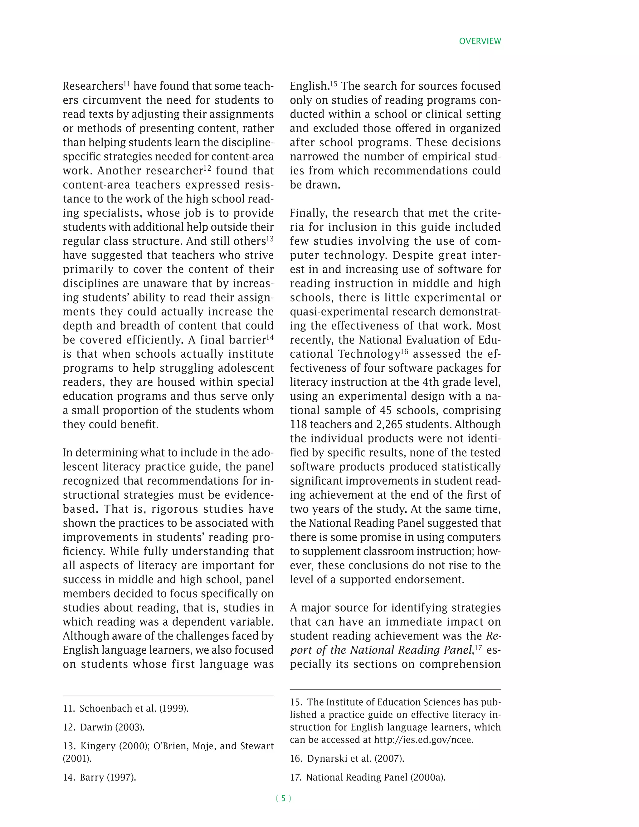 Overview
( 5 )
­Researchers11 have found that some teach-
ers circumvent the need for students to
read texts by adjusting their assignments
or methods of presenting content, rather
than helping students learn the discipline-
specific strategies needed for content-area
work. Another researcher12 found that
content-area teachers expressed resis-
tance to the work of the high school read-
ing specialists, whose job is to provide
students with additional help outside their
regular class structure. And still others13
have suggested that teachers who strive
primarily to cover the content of their
disciplines are unaware that by increas-
ing students’ ability to read their assign-
ments they could actually increase the
depth and breadth of content that could
be covered efficiently. A final barrier14
is that when schools actually institute
programs to help struggling adolescent
readers, they are housed within special
education programs and thus serve only
a small proportion of the students whom
they could benefit.
In determining what to include in the ado-
lescent literacy practice guide, the panel
recognized that recommendations for in-
structional strategies must be evidence-
based. That is, rigorous studies have
shown the practices to be associated with
improvements in students’ reading pro-
ficiency. While fully understanding that
all aspects of literacy are important for
success in middle and high school, panel
members decided to focus specifically on
studies about reading, that is, studies in
which reading was a dependent variable.
Although aware of the challenges faced by
English language learners, we also focused
on students whose first language was
11.  Schoenbach et al. (1999).
12.  Darwin (2003).
13.  Kingery (2000); O’Brien, Moje, and Stewart
(2001).
14.  Barry (1997).
English.15 The search for sources focused
only on studies of reading programs con-
ducted within a school or clinical setting
and excluded those offered in organized
after school programs. These decisions
narrowed the number of empirical stud-
ies from which recommendations could
be drawn.
Finally, the research that met the crite-
ria for inclusion in this guide included
few studies involving the use of com-
puter technology. Despite great inter-
est in and increasing use of software for
reading instruction in middle and high
schools, there is little experimental or
quasi-­experimental research demonstrat-
ing the effectiveness of that work. Most
recently, the National Evaluation of Edu-
cational Technology16 assessed the ef-
fectiveness of four software packages for
literacy instruction at the 4th grade level,
using an experimental design with a na-
tional sample of 45 schools, comprising
118 teachers and 2,265 students. Although
the individual products were not identi-
fied by specific results, none of the tested
software products produced statistically
significant improvements in student read-
ing achievement at the end of the first of
two years of the study. At the same time,
the National Reading Panel suggested that
there is some promise in using computers
to supplement classroom instruction; how-
ever, these conclusions do not rise to the
level of a supported endorsement.
A major source for identifying strategies
that can have an immediate impact on
student reading achievement was the Re-
port of the National Reading Panel,17
es-
pecially its sections on comprehension
15.  The Institute of Education Sciences has pub-
lished a practice guide on effective literacy in-
struction for English language learners, which
can be accessed at http://ies.ed.gov/ncee.
16.  Dynarski et al. (2007).
17.  National Reading Panel (2000a).
 