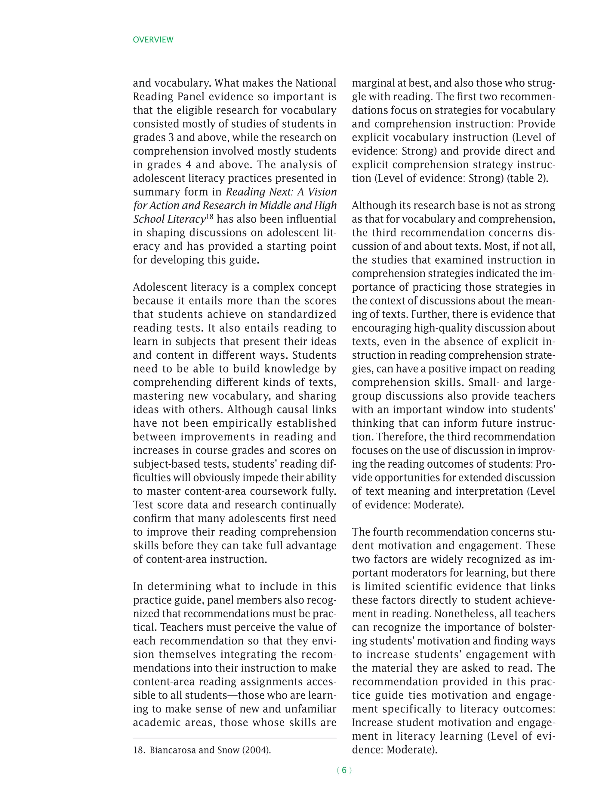 Overview
( 6 )
and vocabulary. What makes the National
Reading Panel evidence so important is
that the eligible research for vocabulary
consisted mostly of studies of students in
grades 3 and above, while the research on
comprehension involved mostly students
in grades 4 and above. The analysis of
adolescent literacy practices presented in
summary form in Reading Next: A Vision
for Action and Research in Middle and High
School Literacy18 has also been influential
in shaping discussions on adolescent lit-
eracy and has provided a starting point
for developing this guide.
Adolescent literacy is a complex concept
because it entails more than the scores
that students achieve on standardized
reading tests. It also entails reading to
learn in subjects that present their ideas
and content in different ways. Students
need to be able to build knowledge by
comprehending different kinds of texts,
mastering new vocabulary, and sharing
ideas with others. Although causal links
have not been empirically established
between improvements in reading and
increases in course grades and scores on
subject-based tests, students’ reading dif-
ficulties will obviously impede their ability
to master content-area coursework fully.
Test score data and research continually
confirm that many adolescents first need
to improve their reading comprehension
skills before they can take full advantage
of content-area instruction.
In determining what to include in this
practice guide, panel members also recog-
nized that recommendations must be prac-
tical. Teachers must perceive the value of
each recommendation so that they envi-
sion themselves integrating the recom-
mendations into their instruction to make
content-area reading assignments acces-
sible to all students—those who are learn-
ing to make sense of new and unfamiliar
academic areas, those whose skills are
18.  Biancarosa and Snow (2004).
marginal at best, and also those who strug-
gle with reading. The first two recommen-
dations focus on strategies for vocabulary
and comprehension instruction: Provide
explicit vocabulary instruction (Level of
evidence: Strong) and provide direct and
explicit comprehension strategy instruc-
tion (Level of evidence: Strong) (table 2).
Although its research base is not as strong
as that for vocabulary and comprehension,
the third recommendation concerns dis-
cussion of and about texts. Most, if not all,
the studies that examined instruction in
comprehension strategies indicated the im-
portance of practicing those strategies in
the context of discussions about the mean-
ing of texts. Further, there is evidence that
encouraging high-quality discussion about
texts, even in the absence of explicit in-
struction in reading comprehension strate-
gies, can have a positive impact on reading
comprehension skills. Small- and large-
group discussions also provide teachers
with an important window into students’
thinking that can inform future instruc-
tion. Therefore, the third recommendation
focuses on the use of discussion in improv-
ing the reading outcomes of students: Pro-
vide opportunities for extended discussion
of text meaning and interpretation (Level
of evidence: Moderate).
The fourth recommendation concerns stu-
dent motivation and engagement. These
two factors are widely recognized as im-
portant moderators for learning, but there
is limited scientific evidence that links
these factors directly to student achieve-
ment in reading. Nonetheless, all teachers
can recognize the importance of bolster-
ing students’ motivation and finding ways
to increase students’ engagement with
the material they are asked to read. The
recommendation provided in this prac-
tice guide ties motivation and engage-
ment specifically to literacy outcomes:
Increase student motivation and engage-
ment in literacy learning (Level of evi-
dence: Moderate).
 