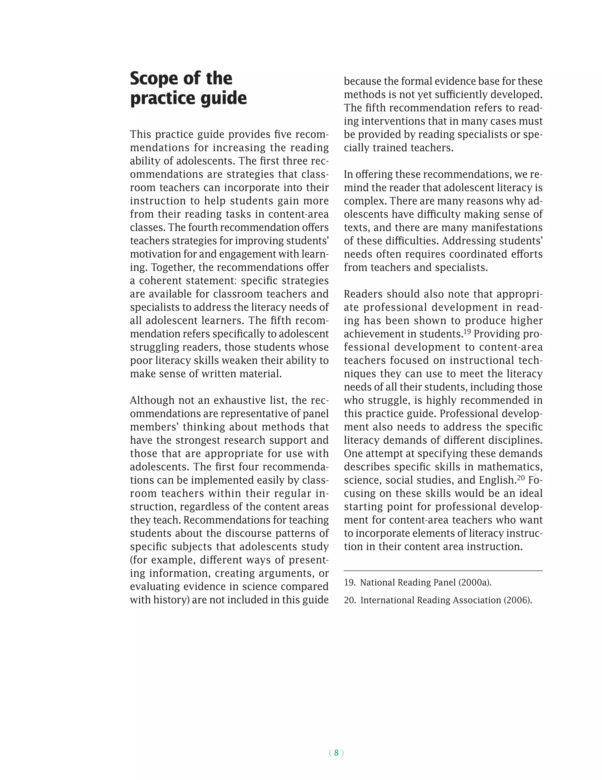 ( 8 )
Scope of the
practice guide
This practice guide provides five recom-
mendations for increasing the reading
ability of adolescents. The first three rec-
ommendations are strategies that class-
room teachers can incorporate into their
instruction to help students gain more
from their reading tasks in content-area
classes. The fourth recommendation offers
teachers strategies for improving students’
motivation for and engagement with learn-
ing. Together, the recommendations offer
a coherent statement: specific strategies
are available for classroom teachers and
specialists to address the literacy needs of
all adolescent learners. The fifth recom-
mendation refers specifically to adolescent
struggling readers, those students whose
poor literacy skills weaken their ability to
make sense of written material.
Although not an exhaustive list, the rec-
ommendations are representative of panel
members’ thinking about methods that
have the strongest research support and
those that are appropriate for use with
adolescents. The first four recommenda-
tions can be implemented easily by class-
room teachers within their regular in-
struction, regardless of the content areas
they teach. Recommendations for teaching
students about the discourse patterns of
specific subjects that adolescents study
(for example, different ways of present-
ing information, creating arguments, or
evaluating evidence in science compared
with history) are not included in this guide
because the formal evidence base for these
methods is not yet sufficiently developed.
The fifth recommendation refers to read-
ing interventions that in many cases must
be provided by reading specialists or spe-
cially trained teachers.
In offering these recommendations, we re-
mind the reader that adolescent literacy is
complex. There are many reasons why ad-
olescents have difficulty making sense of
texts, and there are many manifestations
of these difficulties. Addressing students’
needs often requires coordinated efforts
from teachers and specialists.
Readers should also note that appropri-
ate professional development in read-
ing has been shown to produce higher
achievement in students.19 Providing pro-
fessional development to content-area
teachers focused on instructional tech-
niques they can use to meet the literacy
needs of all their students, including those
who struggle, is highly recommended in
this practice guide. Professional develop-
ment also needs to address the specific
literacy demands of different disciplines.
One attempt at specifying these demands
describes specific skills in mathematics,
science, social studies, and English.20 Fo-
cusing on these skills would be an ideal
starting point for professional develop-
ment for content-area teachers who want
to incorporate elements of literacy instruc-
tion in their content area instruction.
19.  National Reading Panel (2000a).
20.  International Reading Association (2006).
 