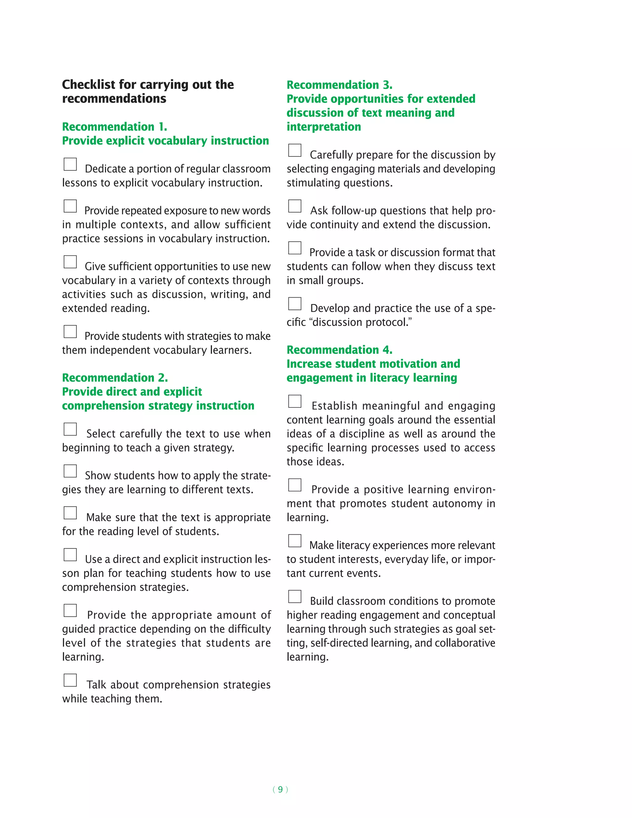 ( 9 )
Checklist for carrying out the
recommendations
Recommendation 1.
Provide explicit vocabulary instruction
Dedicate a portion of regular classroom
lessons to explicit vocabulary instruction.
Provide repeated exposure to new words
in multiple contexts, and allow sufficient
practice sessions in vocabulary instruction.
Give sufficient opportunities to use new
vocabulary in a variety of contexts through
activities such as discussion, writing, and
extended reading.
Provide students with strategies to make
them independent vocabulary learners.
Recommendation 2.
Provide direct and explicit
comprehension strategy instruction
Select carefully the text to use when
beginning to teach a given strategy.
Show students how to apply the strate-
gies they are learning to different texts.
Make sure that the text is appropriate
for the reading level of students.
Use a direct and explicit instruction les-
son plan for teaching students how to use
comprehension strategies.
Provide the appropriate amount of
guided practice depending on the difficulty
level of the strategies that students are
learning.
Talk about comprehension strategies
while teaching them.
Recommendation 3.
Provide opportunities for extended
discussion of text meaning and
interpretation
Carefully prepare for the discussion by
selecting engaging materials and developing
stimulating questions.
Ask follow-up questions that help pro-
vide continuity and extend the discussion.
Provide a task or discussion format that
students can follow when they discuss text
in small groups.
Develop and practice the use of a spe-
cific “discussion protocol.”
Recommendation 4.
Increase student motivation and
engagement in literacy learning
Establish meaningful and engaging
content learning goals around the essential
ideas of a discipline as well as around the
specific learning processes used to access
those ideas.
Provide a positive learning environ-
ment that promotes student autonomy in
learning.
Make literacy experiences more relevant
to student interests, everyday life, or impor-
tant current events.
Build classroom conditions to promote
higher reading engagement and conceptual
learning through such strategies as goal set-
ting, self-directed learning, and collaborative
learning.
 