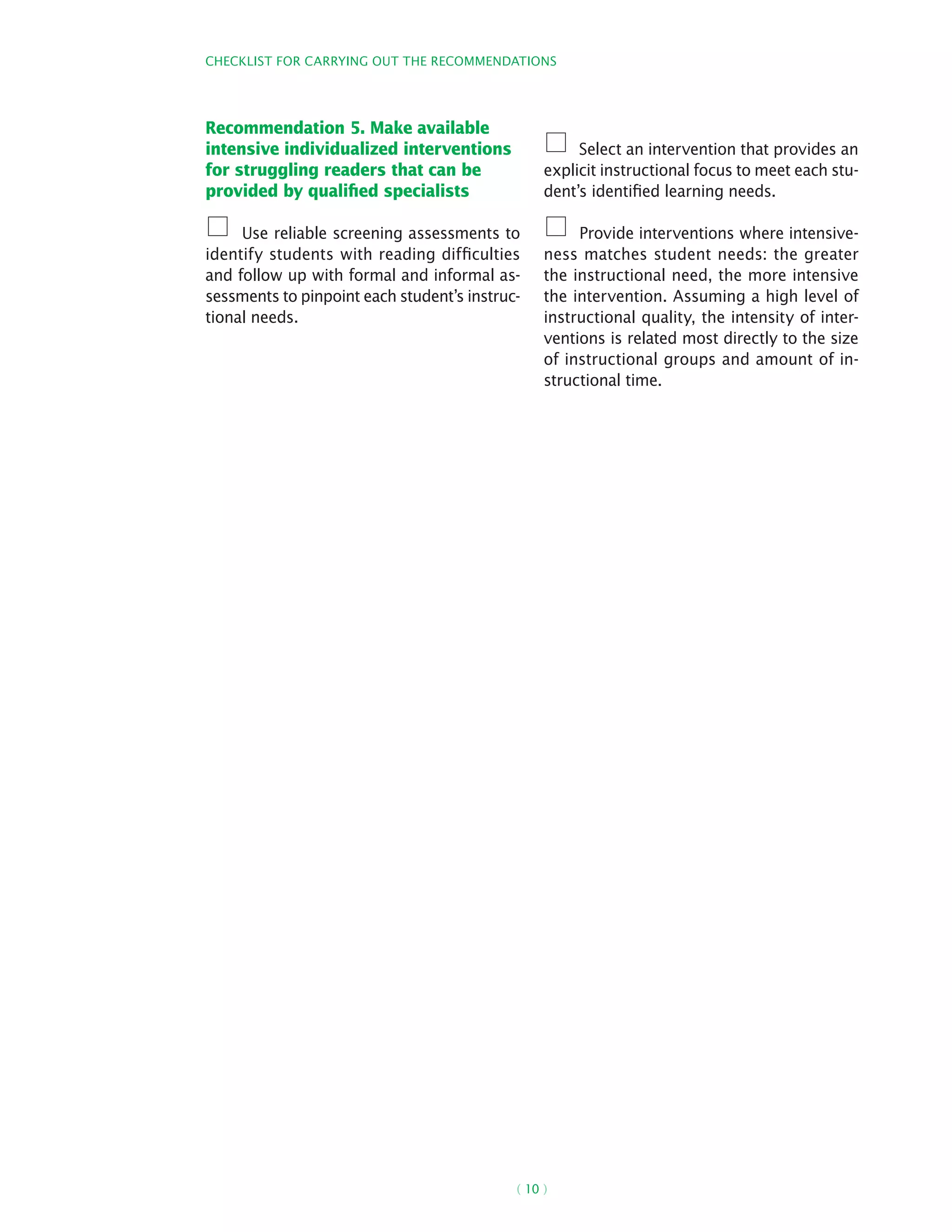 Checklist for carrying out the recommendations
( 10 )
Recommendation 5. Make available
intensive individualized interventions
for struggling readers that can be
provided by qualified specialists
Use reliable screening assessments to
identify students with reading difficulties
and follow up with formal and informal as-
sessments to pinpoint each student’s instruc-
tional needs.
Select an intervention that provides an
explicit instructional focus to meet each stu-
dent’s identified learning needs.
Provide interventions where intensive-
ness matches student needs: the greater
the instructional need, the more intensive
the intervention. Assuming a high level of
instructional quality, the intensity of inter-
ventions is related most directly to the size
of instructional groups and amount of in-
structional time.
 