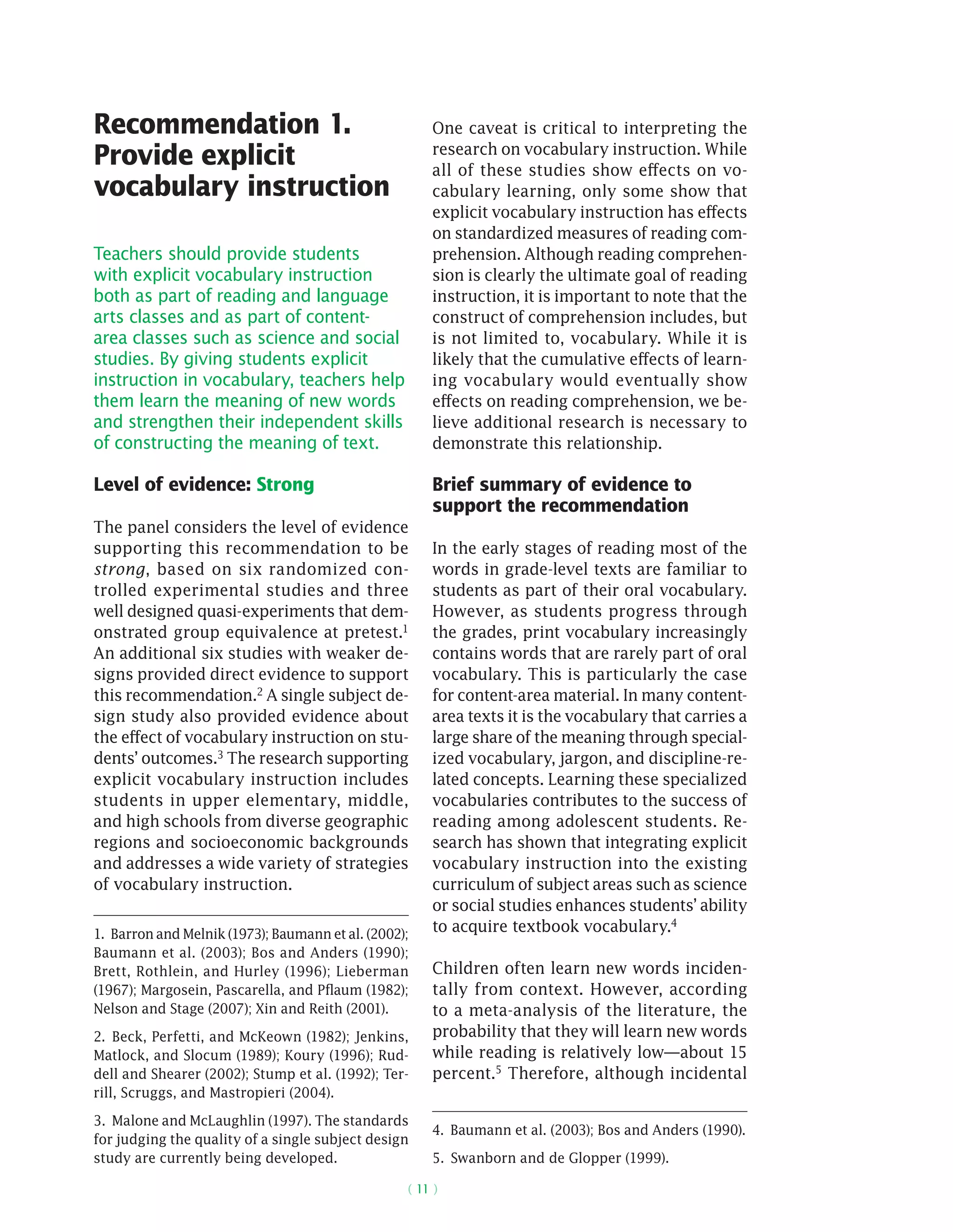 ( 11 )
Recommendation 1.
Provide explicit
vocabulary instruction
Teachers should provide students
with explicit vocabulary instruction
both as part of reading and language
arts classes and as part of content-
area classes such as science and social
studies. By giving students explicit
instruction in vocabulary, teachers help
them learn the meaning of new words
and strengthen their independent skills
of constructing the meaning of text.
Level of evidence: Strong
The panel considers the level of evidence
supporting this recommendation to be
strong, based on six randomized con-
trolled experimental studies and three
well designed quasi-­experiments that dem-
onstrated group equivalence at pretest.1
An additional six studies with weaker de-
signs provided direct evidence to support
this recommendation.2 A single subject de-
sign study also provided evidence about
the effect of vocabulary instruction on stu-
dents’ outcomes.3 The research supporting
explicit vocabulary instruction includes
students in upper elementary, middle,
and high schools from diverse geographic
regions and socioeconomic backgrounds
and addresses a wide variety of strategies
of vocabulary instruction.
1. Barron and Melnik (1973); Baumann et al. (2002);
Baumann et al. (2003); Bos and Anders (1990);
Brett, Rothlein, and Hurley (1996); Lieberman
(1967); Margosein, Pascarella, and Pflaum (1982);
Nelson and Stage (2007); Xin and Reith (2001).
2.  Beck, Perfetti, and McKeown (1982); Jenkins,
Matlock, and Slocum (1989); Koury (1996); Rud-
dell and Shearer (2002); Stump et al. (1992); Ter-
rill, Scruggs, and Mastropieri (2004).
3.  Malone and McLaughlin (1997). The standards
for judging the quality of a single subject design
study are currently being developed.
One caveat is critical to interpreting the
research on vocabulary instruction. While
all of these studies show effects on vo-
cabulary learning, only some show that
explicit vocabulary instruction has effects
on standardized measures of reading com-
prehension. Although reading comprehen-
sion is clearly the ultimate goal of reading
instruction, it is important to note that the
construct of comprehension includes, but
is not limited to, vocabulary. While it is
likely that the cumulative effects of learn-
ing vocabulary would eventually show
effects on reading comprehension, we be-
lieve additional research is necessary to
demonstrate this relationship.
Brief summary of evidence to
support the recommendation
In the early stages of reading most of the
words in grade-level texts are familiar to
students as part of their oral vocabulary.
However, as students progress through
the grades, print vocabulary increasingly
contains words that are rarely part of oral
vocabulary. This is particularly the case
for content-area material. In many content-
area texts it is the vocabulary that carries a
large share of the meaning through special-
ized vocabulary, jargon, and discipline-re-
lated concepts. Learning these specialized
vocabularies contributes to the success of
reading among adolescent students. Re-
search has shown that integrating explicit
vocabulary instruction into the existing
curriculum of subject areas such as science
or social studies enhances students’ ability
to acquire textbook vocabulary.4
Children often learn new words inciden-
tally from context. However, according
to a meta-analysis of the literature, the
probability that they will learn new words
while reading is relatively low—about 15
percent.5
Therefore, although incidental
4.  Baumann et al. (2003); Bos and Anders (1990).
5.  Swanborn and de Glopper (1999).
 