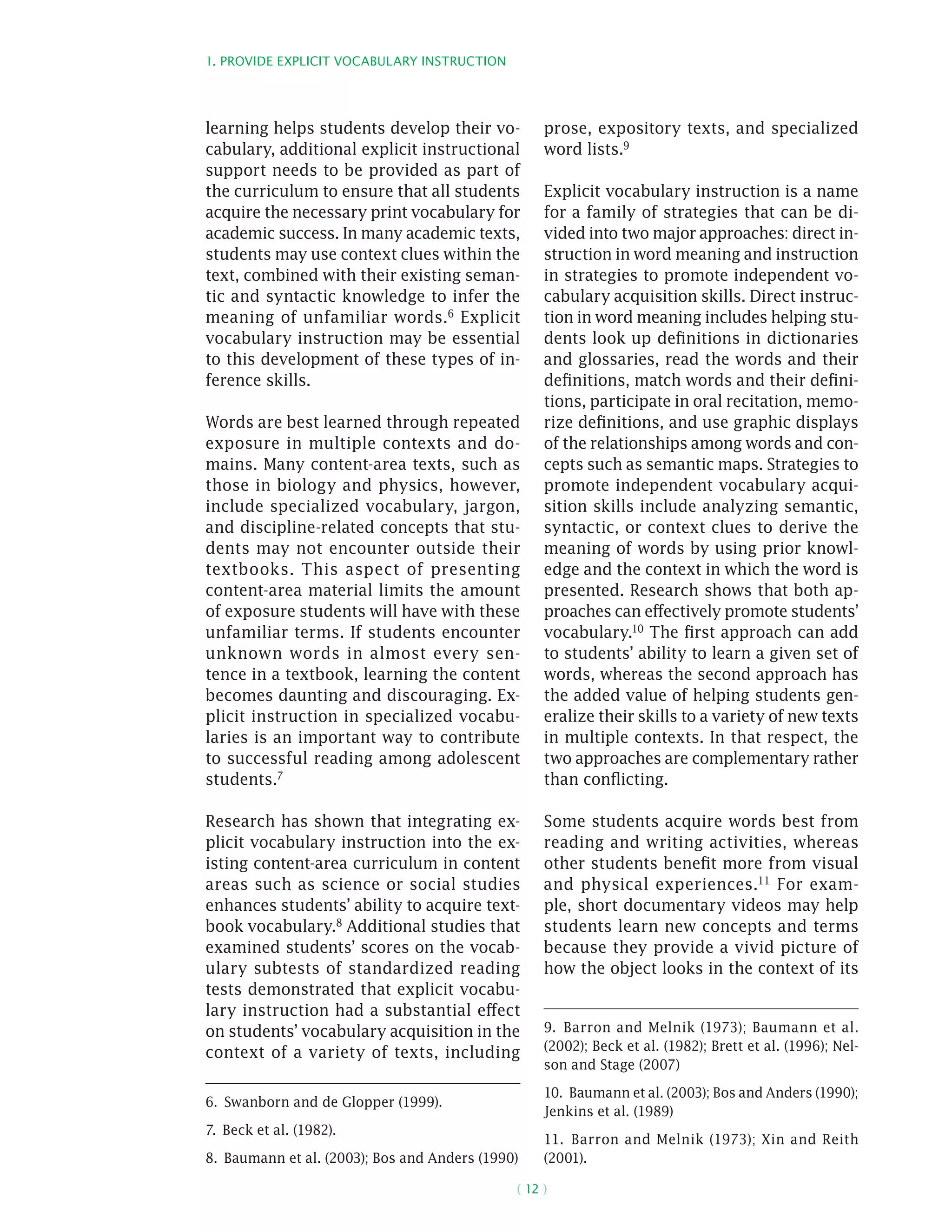 1. Provide explicit vocabulary instruction
( 12 )
learning helps students develop their vo-
cabulary, additional explicit instructional
support needs to be provided as part of
the curriculum to ensure that all students
acquire the necessary print vocabulary for
academic success. In many academic texts,
students may use context clues within the
text, combined with their existing seman-
tic and syntactic knowledge to infer the
meaning of unfamiliar words.6 Explicit
vocabulary instruction may be essential
to this development of these types of in-
ference skills.
Words are best learned through repeated
exposure in multiple contexts and do-
mains. Many content-area texts, such as
those in biology and physics, however,
include specialized vocabulary, jargon,
and discipline-related concepts that stu-
dents may not encounter outside their
textbooks. This aspect of presenting
content­-area material limits the amount
of exposure students will have with these
unfamiliar terms. If students encounter
unknown words in almost every sen-
tence in a textbook, learning the content
becomes daunting and discouraging. Ex-
plicit instruction in specialized vocabu-
laries is an important way to contribute
to successful reading among adolescent
students.7
Research has shown that integrating ex-
plicit vocabulary instruction into the ex-
isting content-area curriculum in content
areas such as science or social studies
enhances students’ ability to acquire text-
book vocabulary.8
Additional studies that
examined students’ scores on the vocab-
ulary subtests of standardized reading
tests demonstrated that explicit vocabu-
lary instruction had a substantial effect
on students’ vocabulary acquisition in the
context of a variety of texts, including
6.  Swanborn and de Glopper (1999).
7.  Beck et al. (1982).
8.  Baumann et al. (2003); Bos and Anders (1990)
prose, expository texts, and specialized
word lists.9
Explicit vocabulary instruction is a name
for a family of strategies that can be di-
vided into two major approaches: direct in-
struction in word meaning and instruction
in strategies to promote independent vo-
cabulary acquisition skills. Direct instruc-
tion in word meaning includes helping stu-
dents look up definitions in dictionaries
and glossaries, read the words and their
definitions, match words and their defini-
tions, participate in oral recitation, memo-
rize definitions, and use graphic displays
of the relationships among words and con-
cepts such as semantic maps. Strategies to
promote independent vocabulary acqui-
sition skills include analyzing semantic,
syntactic, or context clues to derive the
meaning of words by using prior knowl-
edge and the context in which the word is
presented. Research shows that both ap-
proaches can effectively promote students’
vocabulary.10 The first approach can add
to students’ ability to learn a given set of
words, whereas the second approach has
the added value of helping students gen-
eralize their skills to a variety of new texts
in multiple contexts. In that respect, the
two approaches are complementary rather
than conflicting.
Some students acquire words best from
reading and writing activities, whereas
other students benefit more from visual
and physical experiences.11
For exam-
ple, short documentary videos may help
students learn new concepts and terms
because they provide a vivid picture of
how the object looks in the context of its
9.  Barron and Melnik (1973); Baumann et al.
(2002); Beck et al. (1982); Brett et al. (1996); Nel-
son and Stage (2007)
10.  Baumann et al. (2003); Bos and Anders (1990);
Jenkins et al. (1989)
11.  Barron and Melnik (1973); Xin and Reith
(2001).
 