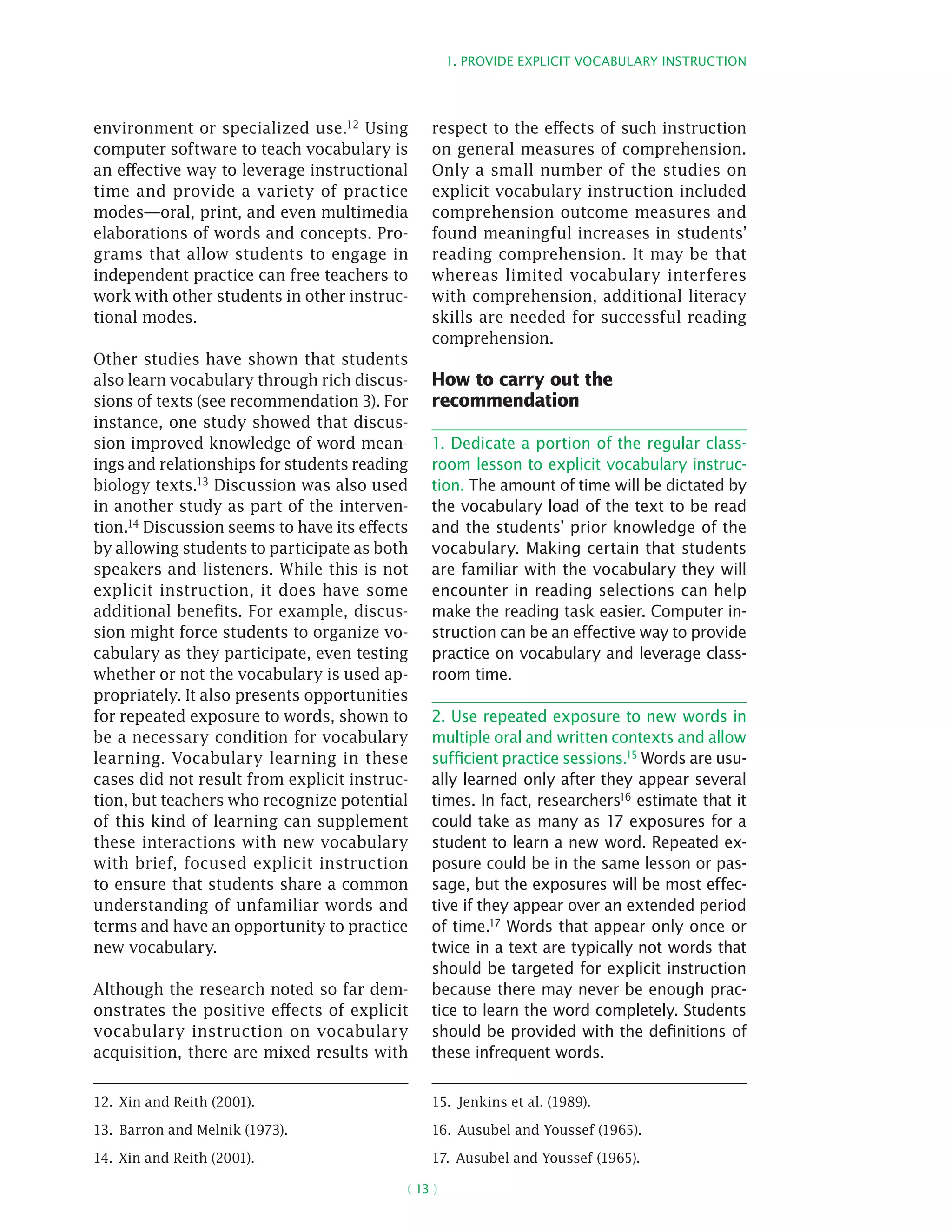 1. Provide explicit vocabulary instruction
( 13 )
environment or specialized use.12 Using
computer software to teach vocabulary is
an effective way to leverage instructional
time and provide a variety of practice
modes—oral, print, and even multimedia
elaborations of words and concepts. Pro-
grams that allow students to engage in
independent practice can free teachers to
work with other students in other instruc-
tional modes.
Other studies have shown that students
also learn vocabulary through rich discus-
sions of texts (see recommendation 3). For
instance, one study showed that discus-
sion improved knowledge of word mean-
ings and relationships for students reading
biology texts.13 Discussion was also used
in another study as part of the interven-
tion.14 Discussion seems to have its effects
by allowing students to participate as both
speakers and listeners. While this is not
explicit instruction, it does have some
additional benefits. For example, discus-
sion might force students to organize vo-
cabulary as they participate, even testing
whether or not the vocabulary is used ap-
propriately. It also presents opportunities
for repeated exposure to words, shown to
be a necessary condition for vocabulary
learning. Vocabulary learning in these
cases did not result from explicit instruc-
tion, but teachers who recognize potential
of this kind of learning can supplement
these interactions with new vocabulary
with brief, focused explicit instruction
to ensure that students share a common
understanding of unfamiliar words and
terms and have an opportunity to practice
new vocabulary.
Although the research noted so far dem-
onstrates the positive effects of explicit
vocabulary instruction on vocabulary
acquisition, there are mixed results with
12.  Xin and Reith (2001).
13.  Barron and Melnik (1973).
14.  Xin and Reith (2001).
respect to the effects of such instruction
on general measures of comprehension.
Only a small number of the studies on
explicit vocabulary instruction included
comprehension outcome measures and
found meaningful increases in students’
reading comprehension. It may be that
whereas limited vocabulary interferes
with comprehension, additional literacy
skills are needed for successful reading
comprehension.
How to carry out the
recommendation
1. Dedicate a portion of the regular class-
room lesson to explicit vocabulary instruc-
tion. The amount of time will be dictated by
the vocabulary load of the text to be read
and the students’ prior knowledge of the
vocabulary. Making certain that students
are familiar with the vocabulary they will
encounter in reading selections can help
make the reading task easier. Computer in-
struction can be an effective way to provide
practice on vocabulary and leverage class-
room time.
2. Use repeated exposure to new words in
multiple oral and written contexts and allow
sufficient practice sessions.15 Words are usu-
ally learned only after they appear several
times. In fact, researchers16 estimate that it
could take as many as 17 exposures for a
student to learn a new word. Repeated ex-
posure could be in the same lesson or pas-
sage, but the exposures will be most effec-
tive if they appear over an extended period
of time.17
Words that appear only once or
twice in a text are typically not words that
should be targeted for explicit instruction
because there may never be enough prac-
tice to learn the word completely. Students
should be provided with the definitions of
these infrequent words.
15.  Jenkins et al. (1989).
16.  Ausubel and Youssef (1965).
17.  Ausubel and Youssef (1965).
 