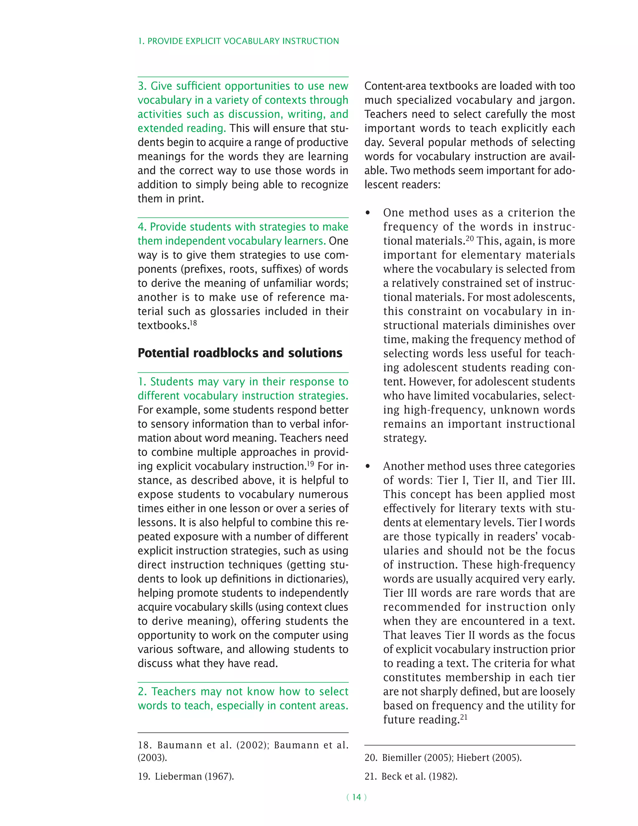 1. Provide explicit vocabulary instruction
( 14 )
3. Give sufficient opportunities to use new
vocabulary in a variety of contexts through
activities such as discussion, writing, and
extended reading. This will ensure that stu-
dents begin to acquire a range of productive
meanings for the words they are learning
and the correct way to use those words in
addition to simply being able to recognize
them in print.
4. Provide students with strategies to make
them independent vocabulary learners. One
way is to give them strategies to use com-
ponents (prefixes, roots, suffixes) of words
to derive the meaning of unfamiliar words;
another is to make use of reference ma-
terial such as glossaries included in their
textbooks.18
Potential roadblocks and solutions
1. Students may vary in their response to
different vocabulary instruction strategies.
For example, some students respond better
to sensory information than to verbal infor-
mation about word meaning. Teachers need
to combine multiple approaches in provid-
ing explicit vocabulary instruction.19 For in-
stance, as described above, it is helpful to
expose students to vocabulary numerous
times either in one lesson or over a series of
lessons. It is also helpful to combine this re-
peated exposure with a number of different
explicit instruction strategies, such as using
direct instruction techniques (getting stu-
dents to look up definitions in dictionaries),
helping promote students to independently
acquire vocabulary skills (using context clues
to derive meaning), offering students the
opportunity to work on the computer using
various software, and allowing students to
discuss what they have read.
2. Teachers may not know how to select
words to teach, especially in content areas.
18.  Baumann et al. (2002); Baumann et al.
(2003).
19.  Lieberman (1967).
Content-area textbooks are loaded with too
much specialized vocabulary and jargon.
Teachers need to select carefully the most
important words to teach explicitly each
day. Several popular methods of selecting
words for vocabulary instruction are avail-
able. Two methods seem important for ado-
lescent readers:
One method uses as a criterion the•	
frequency of the words in instruc-
tional materials.20 This, again, is more
important for elementary materials
where the vocabulary is selected from
a relatively constrained set of instruc-
tional materials. For most adolescents,
this constraint on vocabulary in in-
structional materials diminishes over
time, making the frequency method of
selecting words less useful for teach-
ing adolescent students reading con-
tent. However, for adolescent students
who have limited vocabularies, select-
ing high-frequency, unknown words
remains an important instructional
strategy.
Another method uses three categories•	
of words: Tier I, Tier II, and Tier III.
This concept has been applied most
effectively for literary texts with stu-
dents at elementary levels. Tier I words
are those typically in readers’ vocab-
ularies and should not be the focus
of instruction. These high-frequency
words are usually acquired very early.
Tier III words are rare words that are
recommended for instruction only
when they are encountered in a text.
That leaves Tier II words as the focus
of explicit vocabulary instruction prior
to reading a text. The criteria for what
constitutes membership in each tier
are not sharply defined, but are loosely
based on frequency and the utility for
future reading.21
20.  Biemiller (2005); Hiebert (2005).
21.  Beck et al. (1982).
 
