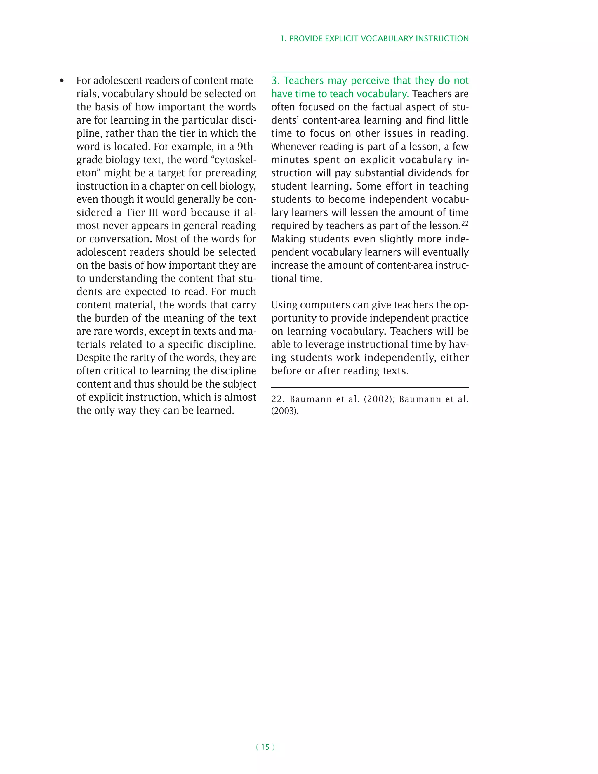 1. Provide explicit vocabulary instruction
( 15 )
For adolescent readers of content mate-•	
rials, vocabulary should be selected on
the basis of how important the words
are for learning in the particular disci-
pline, rather than the tier in which the
word is located. For example, in a 9th-
grade biology text, the word “cytoskel-
eton” might be a target for prereading
instruction in a chapter on cell biology,
even though it would generally be con-
sidered a Tier III word because it al-
most never appears in general reading
or conversation. Most of the words for
adolescent readers should be selected
on the basis of how important they are
to understanding the content that stu-
dents are expected to read. For much
content material, the words that carry
the burden of the meaning of the text
are rare words, except in texts and ma-
terials related to a specific discipline.
Despite the rarity of the words, they are
often critical to learning the discipline
content and thus should be the subject
of explicit instruction, which is almost
the only way they can be learned.
3. Teachers may perceive that they do not
have time to teach vocabulary. Teachers are
often focused on the factual aspect of stu-
dents’ content-area learning and find little
time to focus on other issues in reading.
Whenever reading is part of a lesson, a few
minutes spent on explicit vocabulary in-
struction will pay substantial dividends for
student learning. Some effort in teaching
students to become independent vocabu-
lary learners will lessen the amount of time
required by teachers as part of the lesson.22
Making students even slightly more inde-
pendent vocabulary learners will eventually
increase the amount of content-area instruc-
tional time.
Using computers can give teachers the op-
portunity to provide independent practice
on learning vocabulary. Teachers will be
able to leverage instructional time by hav-
ing students work independently, either
before or after reading texts.
22.  Baumann et al. (2002); Baumann et al.
(2003).
 