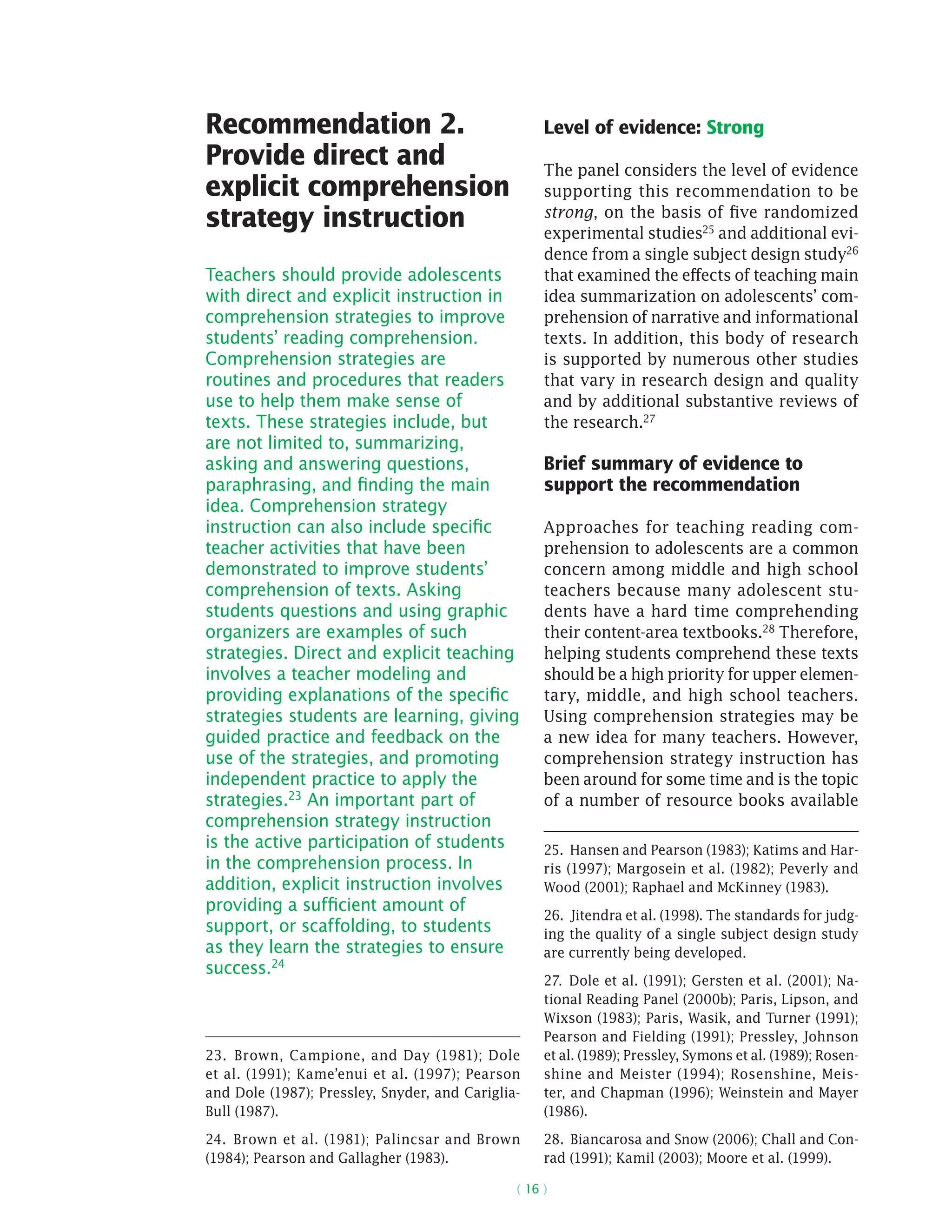( 16 )
Recommendation 2.
Provide direct and
explicit comprehension
strategy instruction
Teachers should provide adolescents
with direct and explicit instruction in
comprehension strategies to improve
students’ reading comprehension.
Comprehension strategies are
routines and procedures that readers
use to help them make sense of
texts. These strategies include, but
are not limited to, summarizing,
asking and answering questions,
paraphrasing, and finding the main
idea. Comprehension strategy
instruction can also include specific
teacher activities that have been
demonstrated to improve students’
comprehension of texts. Asking
students questions and using graphic
organizers are examples of such
strategies. Direct and explicit teaching
involves a teacher modeling and
providing explanations of the specific
strategies students are learning, giving
guided practice and feedback on the
use of the strategies, and promoting
independent practice to apply the
strategies.23 An important part of
comprehension strategy instruction
is the active participation of students
in the comprehension process. In
addition, explicit instruction involves
providing a sufficient amount of
support, or scaffolding, to students
as they learn the strategies to ensure
success.24
23.  Brown, Campione, and Day (1981); Dole
et al. (1991); Kame’enui et al. (1997); Pearson
and Dole (1987); Pressley, Snyder, and Cariglia-
Bull (1987).
24.  Brown et al. (1981); Palincsar and Brown
(1984); Pearson and Gallagher (1983).
Level of evidence: Strong
The panel considers the level of evidence
supporting this recommendation to be
strong, on the basis of five randomized
experimental studies25 and additional evi-
dence from a single subject design study26
that examined the effects of teaching main
idea summarization on adolescents’ com-
prehension of narrative and informational
texts. In addition, this body of research
is supported by numerous other studies
that vary in research design and quality
and by additional substantive reviews of
the research.27
Brief summary of evidence to
support the recommendation
Approaches for teaching reading com-
prehension to adolescents are a common
concern among middle and high school
teachers because many adolescent stu-
dents have a hard time comprehending
their content-area textbooks.28 Therefore,
helping students comprehend these texts
should be a high priority for upper elemen-
tary, middle, and high school teachers.
Using comprehension strategies may be
a new idea for many teachers. However,
comprehension strategy instruction has
been around for some time and is the topic
of a number of resource books ­available
25.  Hansen and Pearson (1983); Katims and Har-
ris (1997); Margosein et al. (1982); Peverly and
Wood (2001); Raphael and McKinney (1983).
26.  Jitendra et al. (1998). The standards for judg-
ing the quality of a single subject design study
are currently being developed.
27.  Dole et al. (1991); Gersten et al. (2001); Na-
tional Reading Panel (2000b); Paris, Lipson, and
Wixson (1983); Paris, Wasik, and Turner (1991);
Pearson and Fielding (1991); Pressley, Johnson
et al. (1989); Pressley, Symons et al. (1989); Rosen-
shine and Meister (1994); Rosenshine, Meis-
ter, and Chapman (1996); Weinstein and Mayer
(1986).
28.  Biancarosa and Snow (2006); Chall and Con-
rad (1991); Kamil (2003); Moore et al. (1999).
 