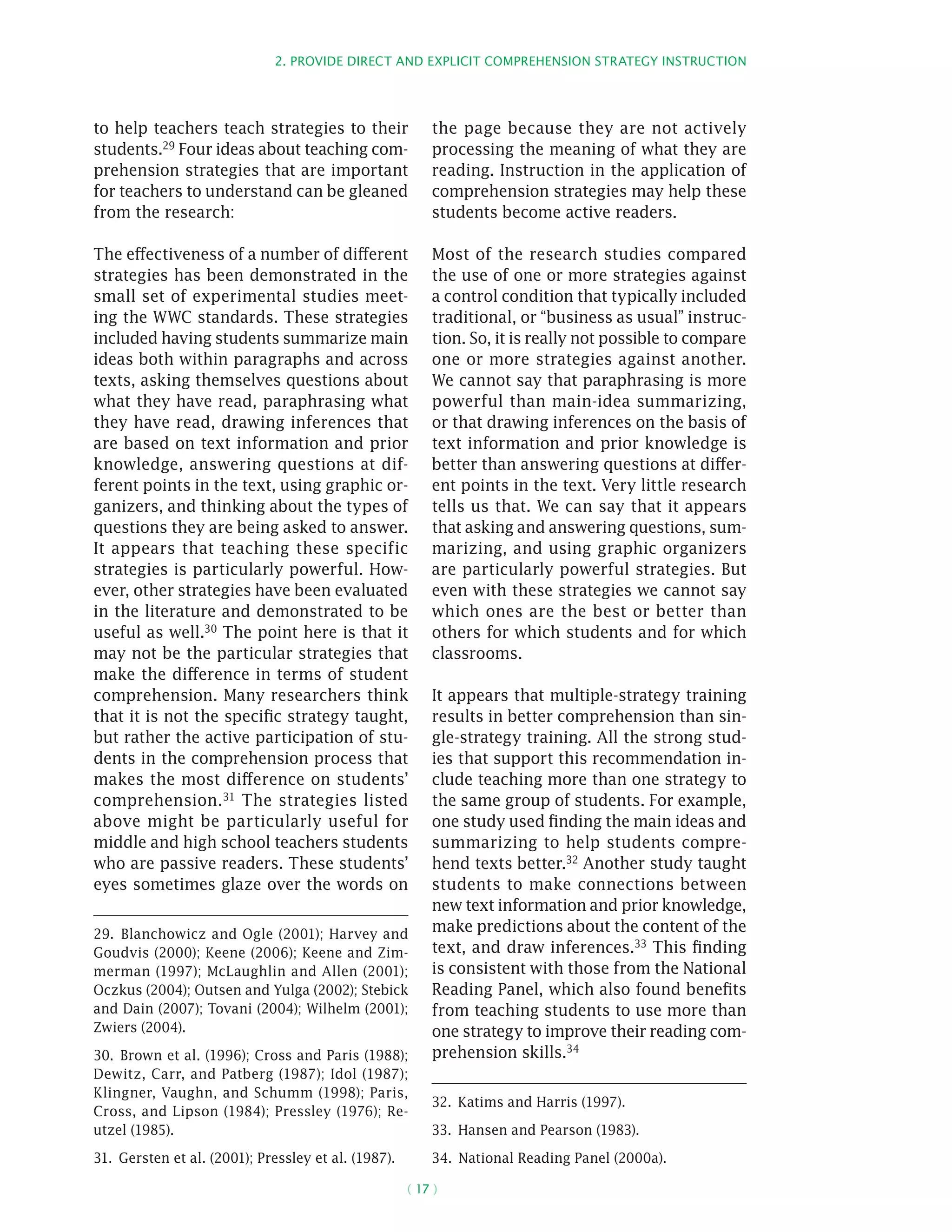2. Provide direct and explicit comprehension strategy instruction
( 17 )
to help teachers teach strategies to their
students.29 Four ideas about teaching com-
prehension strategies that are important
for teachers to understand can be gleaned
from the research:
The effectiveness of a number of different
strategies has been demonstrated in the
small set of experimental studies meet-
ing the WWC standards. These strategies
included having students summarize main
ideas both within paragraphs and across
texts, asking themselves questions about
what they have read, paraphrasing what
they have read, drawing inferences that
are based on text information and prior
knowledge, answering questions at dif-
ferent points in the text, using graphic or-
ganizers, and thinking about the types of
questions they are being asked to answer.
It appears that teaching these specific
strategies is particularly powerful. How-
ever, other strategies have been evaluated
in the literature and demonstrated to be
useful as well.30 The point here is that it
may not be the particular strategies that
make the difference in terms of student
comprehension. Many researchers think
that it is not the specific strategy taught,
but rather the active participation of stu-
dents in the comprehension process that
makes the most difference on students’
comprehension.31 The strategies listed
above might be particularly useful for
middle and high school teachers students
who are passive readers. These students’
eyes sometimes glaze over the words on
29.  Blanchowicz and Ogle (2001); Harvey and
Goudvis (2000); Keene (2006); Keene and Zim-
merman (1997); McLaughlin and Allen (2001);
Oczkus (2004); Outsen and Yulga (2002); Stebick
and Dain (2007); Tovani (2004); Wilhelm (2001);
Zwiers (2004).
30.  Brown et al. (1996); Cross and Paris (1988);
Dewitz, Carr, and Patberg (1987); Idol (1987);
Klingner, Vaughn, and Schumm (1998); Paris,
Cross, and Lipson (1984); Pressley (1976); Re-
utzel (1985).
31.  Gersten et al. (2001); Pressley et al. (1987).
the page because they are not actively
processing the meaning of what they are
reading. Instruction in the application of
comprehension strategies may help these
students become active readers.
Most of the research studies compared
the use of one or more strategies against
a control condition that typically included
traditional, or “business as usual” instruc-
tion. So, it is really not possible to compare
one or more strategies against another.
We cannot say that paraphrasing is more
powerful than main-idea summarizing,
or that drawing inferences on the basis of
text information and prior knowledge is
better than answering questions at differ-
ent points in the text. Very little research
tells us that. We can say that it appears
that asking and answering questions, sum-
marizing, and using graphic organizers
are particularly powerful strategies. But
even with these strategies we cannot say
which ones are the best or better than
others for which students and for which
classrooms.
It appears that multiple-strategy training
results in better comprehension than sin-
gle-strategy training. All the strong stud-
ies that support this recommendation in-
clude teaching more than one strategy to
the same group of students. For example,
one study used finding the main ideas and
summarizing to help students compre-
hend texts better.32
Another study taught
students to make connections between
new text information and prior knowledge,
make predictions about the content of the
text, and draw inferences.33
This finding
is consistent with those from the National
Reading Panel, which also found benefits
from teaching students to use more than
one strategy to improve their reading com-
prehension skills.34
32.  Katims and Harris (1997).
33.  Hansen and Pearson (1983).
34.  National Reading Panel (2000a).
 