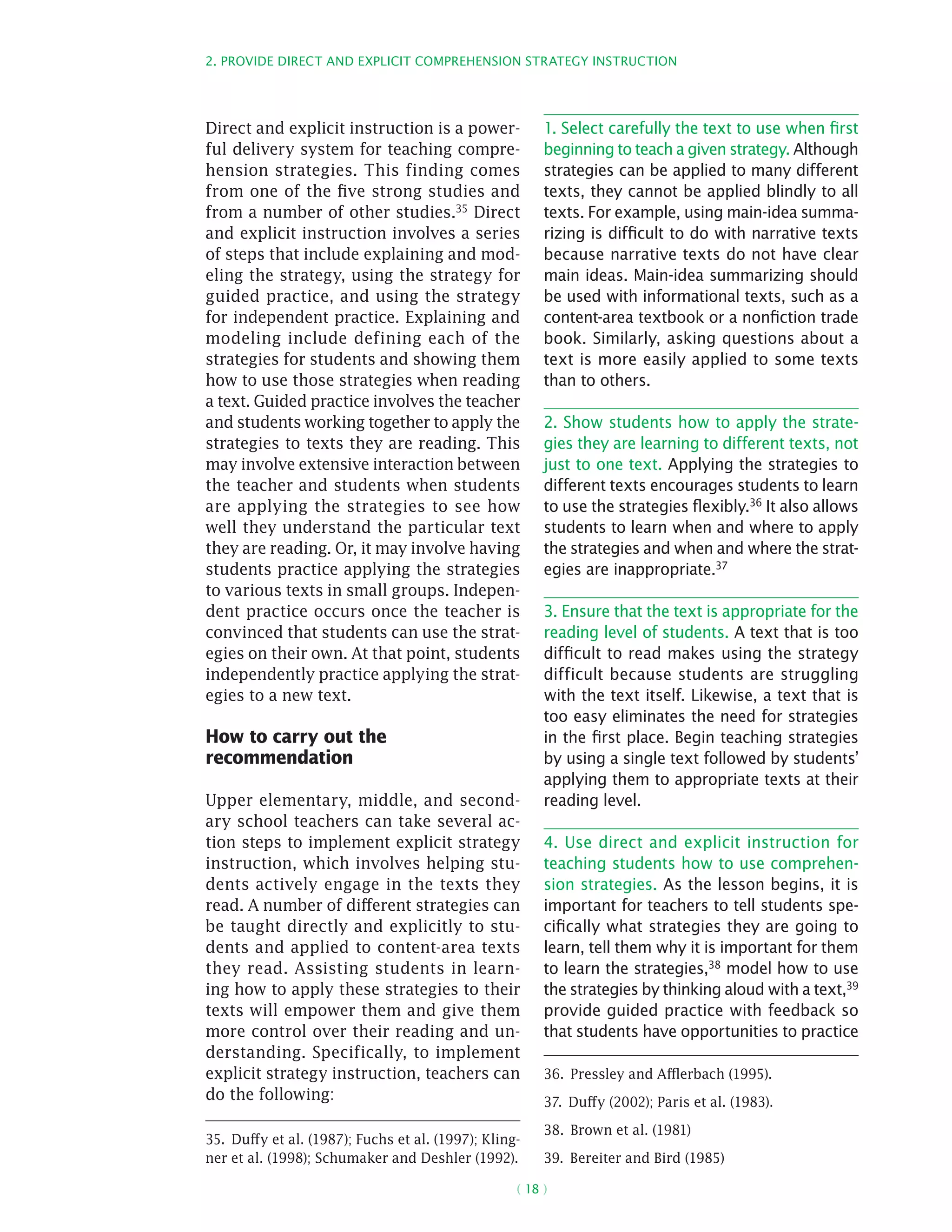 2. Provide direct and explicit comprehension strategy instruction
( 18 )
Direct and explicit instruction is a power-
ful delivery system for teaching compre-
hension strategies. This finding comes
from one of the five strong studies and
from a number of other studies.35 Direct
and explicit instruction involves a series
of steps that include explaining and mod-
eling the strategy, using the strategy for
guided practice, and using the strategy
for independent practice. Explaining and
modeling include defining each of the
strategies for students and showing them
how to use those strategies when reading
a text. Guided practice involves the teacher
and students working together to apply the
strategies to texts they are reading. This
may involve extensive interaction between
the teacher and students when students
are applying the strategies to see how
well they understand the particular text
they are reading. Or, it may involve having
students practice applying the strategies
to various texts in small groups. Indepen-
dent practice occurs once the teacher is
convinced that students can use the strat-
egies on their own. At that point, students
independently practice applying the strat-
egies to a new text.
How to carry out the
recommendation
Upper elementary, middle, and second-
ary school teachers can take several ac-
tion steps to implement explicit strategy
instruction, which involves helping stu-
dents actively engage in the texts they
read. A number of different strategies can
be taught directly and explicitly to stu-
dents and applied to content-area texts
they read. Assisting students in learn-
ing how to apply these strategies to their
texts will empower them and give them
more control over their reading and un-
derstanding. Specifically, to implement
explicit strategy instruction, teachers can
do the following:
35.  Duffy et al. (1987); Fuchs et al. (1997); Kling-
ner et al. (1998); Schumaker and Deshler (1992).
1. Select carefully the text to use when first
beginning to teach a given strategy. Although
strategies can be applied to many different
texts, they cannot be applied blindly to all
texts. For example, using main-idea summa-
rizing is difficult to do with narrative texts
because narrative texts do not have clear
main ideas. Main-idea summarizing should
be used with informational texts, such as a
content-area textbook or a nonfiction trade
book. Similarly, asking questions about a
text is more easily applied to some texts
than to others.
2. Show students how to apply the strate-
gies they are learning to different texts, not
just to one text. Applying the strategies to
different texts encourages students to learn
to use the strategies flexibly.36 It also allows
students to learn when and where to apply
the strategies and when and where the strat-
egies are inappropriate.37
3. Ensure that the text is appropriate for the
reading level of students. A text that is too
difficult to read makes using the strategy
difficult because students are struggling
with the text itself. Likewise, a text that is
too easy eliminates the need for strategies
in the first place. Begin teaching strategies
by using a single text followed by students’
applying them to appropriate texts at their
reading level.
4. Use direct and explicit instruction for
teaching students how to use comprehen-
sion strategies. As the lesson begins, it is
important for teachers to tell students spe-
cifically what strategies they are going to
learn, tell them why it is important for them
to learn the strategies,38
model how to use
the strategies by thinking aloud with a text,39
provide guided practice with feedback so
that students have opportunities to practice
36.  Pressley and Afflerbach (1995).
37.  Duffy (2002); Paris et al. (1983).
38.  Brown et al. (1981)
39.  Bereiter and Bird (1985)
 