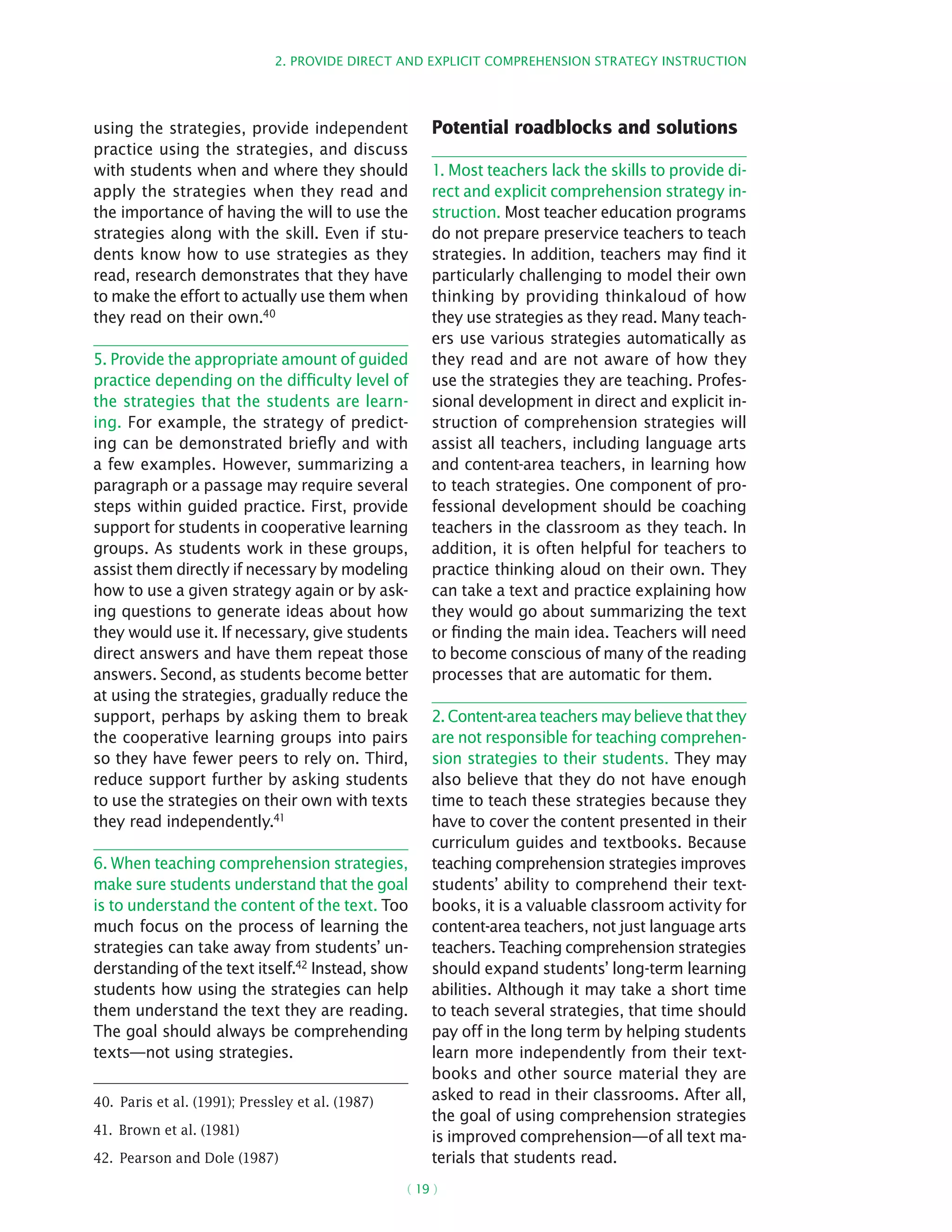 2. Provide direct and explicit comprehension strategy instruction
( 19 )
using the strategies, provide independent
practice using the strategies, and discuss
with students when and where they should
apply the strategies when they read and
the importance of having the will to use the
strategies along with the skill. Even if stu-
dents know how to use strategies as they
read, research demonstrates that they have
to make the effort to actually use them when
they read on their own.40
5. Provide the appropriate amount of guided
practice depending on the difficulty level of
the strategies that the students are learn-
ing. For example, the strategy of predict-
ing can be demonstrated briefly and with
a few examples. However, summarizing a
paragraph or a passage may require several
steps within guided practice. First, provide
support for students in cooperative learning
groups. As students work in these groups,
assist them directly if necessary by modeling
how to use a given strategy again or by ask-
ing questions to generate ideas about how
they would use it. If necessary, give students
direct answers and have them repeat those
answers. Second, as students become better
at using the strategies, gradually reduce the
support, perhaps by asking them to break
the cooperative learning groups into pairs
so they have fewer peers to rely on. Third,
reduce support further by asking students
to use the strategies on their own with texts
they read independently.41
6. When teaching comprehension strategies,
make sure students understand that the goal
is to understand the content of the text. Too
much focus on the process of learning the
strategies can take away from students’ un-
derstanding of the text itself.42
Instead, show
students how using the strategies can help
them understand the text they are reading.
The goal should always be comprehending
texts—not using strategies.
40.  Paris et al. (1991); Pressley et al. (1987)
41.  Brown et al. (1981)
42.  Pearson and Dole (1987)
Potential roadblocks and solutions
1. Most teachers lack the skills to provide di-
rect and explicit comprehension strategy in-
struction. Most teacher education programs
do not prepare preservice teachers to teach
strategies. In addition, teachers may find it
particularly challenging to model their own
thinking by providing thinkaloud of how
they use strategies as they read. Many teach-
ers use various strategies automatically as
they read and are not aware of how they
use the strategies they are teaching. Profes-
sional development in direct and explicit in-
struction of comprehension strategies will
assist all teachers, including language arts
and content-area teachers, in learning how
to teach strategies. One component of pro-
fessional development should be coaching
teachers in the classroom as they teach. In
addition, it is often helpful for teachers to
practice thinking aloud on their own. They
can take a text and practice explaining how
they would go about summarizing the text
or finding the main idea. Teachers will need
to become conscious of many of the reading
processes that are automatic for them.
2. Content-area teachers may believe that they
are not responsible for teaching comprehen-
sion strategies to their students. They may
also believe that they do not have enough
time to teach these strategies because they
have to cover the content presented in their
curriculum guides and textbooks. Because
teaching comprehension strategies improves
students’ ability to comprehend their text-
books, it is a valuable classroom activity for
content-area teachers, not just language arts
teachers. Teaching comprehension strategies
should expand students’ long-term learning
abilities. Although it may take a short time
to teach several strategies, that time should
pay off in the long term by helping students
learn more independently from their text-
books and other source material they are
asked to read in their classrooms. After all,
the goal of using comprehension strategies
is improved comprehension—of all text ma-
terials that students read.
 