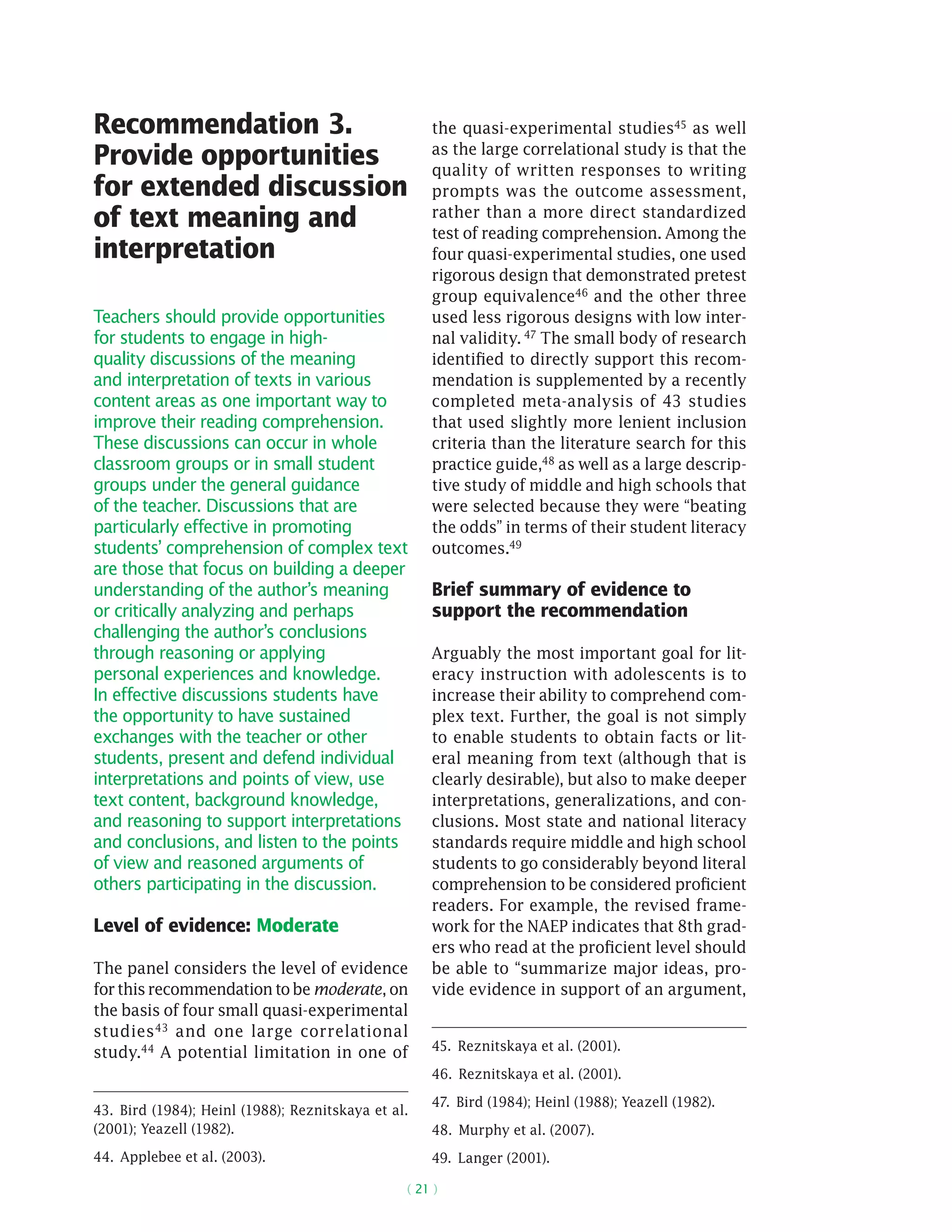 ( 21 )
Recommendation 3.
Provide opportunities
for extended discussion
of text meaning and
interpretation
Teachers should provide opportunities
for students to engage in high-
quality discussions of the meaning
and interpretation of texts in various
content areas as one important way to
improve their reading comprehension.
These discussions can occur in whole
classroom groups or in small student
groups under the general guidance
of the teacher. Discussions that are
particularly effective in promoting
students’ comprehension of complex text
are those that focus on building a deeper
understanding of the author’s meaning
or critically analyzing and perhaps
challenging the author’s conclusions
through reasoning or applying
personal experiences and knowledge.
In effective discussions students have
the opportunity to have sustained
exchanges with the teacher or other
students, present and defend individual
interpretations and points of view, use
text content, background knowledge,
and reasoning to support interpretations
and conclusions, and listen to the points
of view and reasoned arguments of
others participating in the discussion.
Level of evidence: Moderate
The panel considers the level of evidence
forthisrecommendationtobemoderate,on
the basis of four small quasi-­experimental
studies43
and one large ­correlational
study.44
A potential limitation in one of
43.  Bird (1984); Heinl (1988); Reznitskaya et al.
(2001); Yeazell (1982).
44.  Applebee et al. (2003).
the quasi-­experimental studies45 as well
as the large correlational study is that the
quality of written responses to writing
prompts was the outcome assessment,
rather than a more direct standardized
test of reading comprehension. Among the
four quasi-­experimental studies, one used
rigorous design that demonstrated pretest
group equivalence46 and the other three
used less rigorous designs with low inter-
nal validity. 47 The small body of research
identified to directly support this recom-
mendation is supplemented by a recently
completed meta-analysis of 43 studies
that used slightly more lenient inclusion
criteria than the literature search for this
practice guide,48 as well as a large descrip-
tive study of middle and high schools that
were selected because they were “beating
the odds” in terms of their student literacy
outcomes.49
Brief summary of evidence to
support the recommendation
Arguably the most important goal for lit-
eracy instruction with adolescents is to
increase their ability to comprehend com-
plex text. Further, the goal is not simply
to enable students to obtain facts or lit-
eral meaning from text (although that is
clearly desirable), but also to make deeper
interpretations, generalizations, and con-
clusions. Most state and national literacy
standards require middle and high school
students to go considerably beyond literal
comprehension to be considered proficient
readers. For example, the revised frame-
work for the NAEP indicates that 8th grad-
ers who read at the proficient level should
be able to “summarize major ideas, pro-
vide evidence in support of an argument,
45.  Reznitskaya et al. (2001).
46.  Reznitskaya et al. (2001).
47.  Bird (1984); Heinl (1988); Yeazell (1982).
48.  Murphy et al. (2007).
49.  Langer (2001).
 