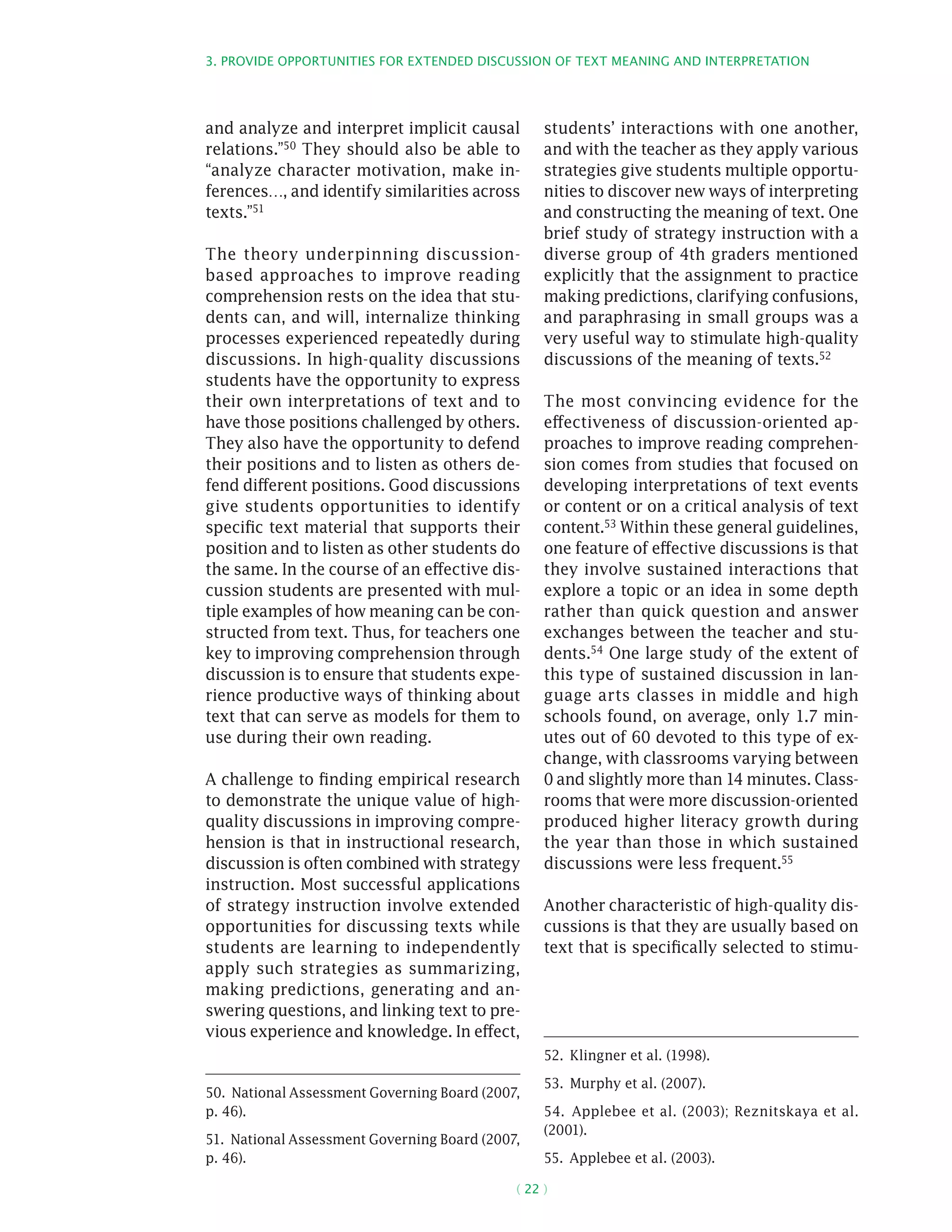 3. Provide opportunities for extended discussion of text meaning and interpretation
( 22 )
and analyze and interpret implicit causal
relations.”50 They should also be able to
“analyze character motivation, make in-
ferences…, and identify similarities across
texts.”51
The theory underpinning discussion-
based approaches to improve reading
comprehension rests on the idea that stu-
dents can, and will, internalize thinking
processes experienced repeatedly during
discussions. In high-quality discussions
students have the opportunity to express
their own interpretations of text and to
have those positions challenged by others.
They also have the opportunity to defend
their positions and to listen as others de-
fend different positions. Good discussions
give students opportunities to identify
specific text material that supports their
position and to listen as other students do
the same. In the course of an effective dis-
cussion students are presented with mul-
tiple examples of how meaning can be con-
structed from text. Thus, for teachers one
key to improving comprehension through
discussion is to ensure that students expe-
rience productive ways of thinking about
text that can serve as models for them to
use during their own reading.
A challenge to finding empirical research
to demonstrate the unique value of high-
quality discussions in improving compre-
hension is that in instructional research,
discussion is often combined with strategy
instruction. Most successful applications
of strategy instruction involve extended
opportunities for discussing texts while
students are learning to independently
apply such strategies as summarizing,
making predictions, generating and an-
swering questions, and linking text to pre-
vious experience and knowledge. In effect,
50.  National Assessment Governing Board (2007,
p. 46).
51.  National Assessment Governing Board (2007,
p. 46).
students’ interactions with one another,
and with the teacher as they apply various
strategies give students multiple opportu-
nities to discover new ways of interpreting
and constructing the meaning of text. One
brief study of strategy instruction with a
diverse group of 4th graders mentioned
explicitly that the assignment to practice
making predictions, clarifying confusions,
and paraphrasing in small groups was a
very useful way to stimulate high-quality
discussions of the meaning of texts.52
The most convincing evidence for the
effectiveness of discussion-oriented ap-
proaches to improve reading comprehen-
sion comes from studies that focused on
developing interpretations of text events
or content or on a critical analysis of text
content.53 Within these general guidelines,
one feature of effective discussions is that
they involve sustained interactions that
explore a topic or an idea in some depth
rather than quick question and answer
exchanges between the teacher and stu-
dents.54 One large study of the extent of
this type of sustained discussion in lan-
guage arts classes in middle and high
schools found, on average, only 1.7 min-
utes out of 60 devoted to this type of ex-
change, with classrooms varying between
0 and slightly more than 14 minutes. Class-
rooms that were more discussion-oriented
produced higher literacy growth during
the year than those in which sustained
discussions were less frequent.55
Another characteristic of high-quality dis-
cussions is that they are usually based on
text that is specifically selected to stimu-
52.  Klingner et al. (1998).
53.  Murphy et al. (2007).
54.  Applebee et al. (2003); Reznitskaya et al.
(2001).
55.  Applebee et al. (2003).
 