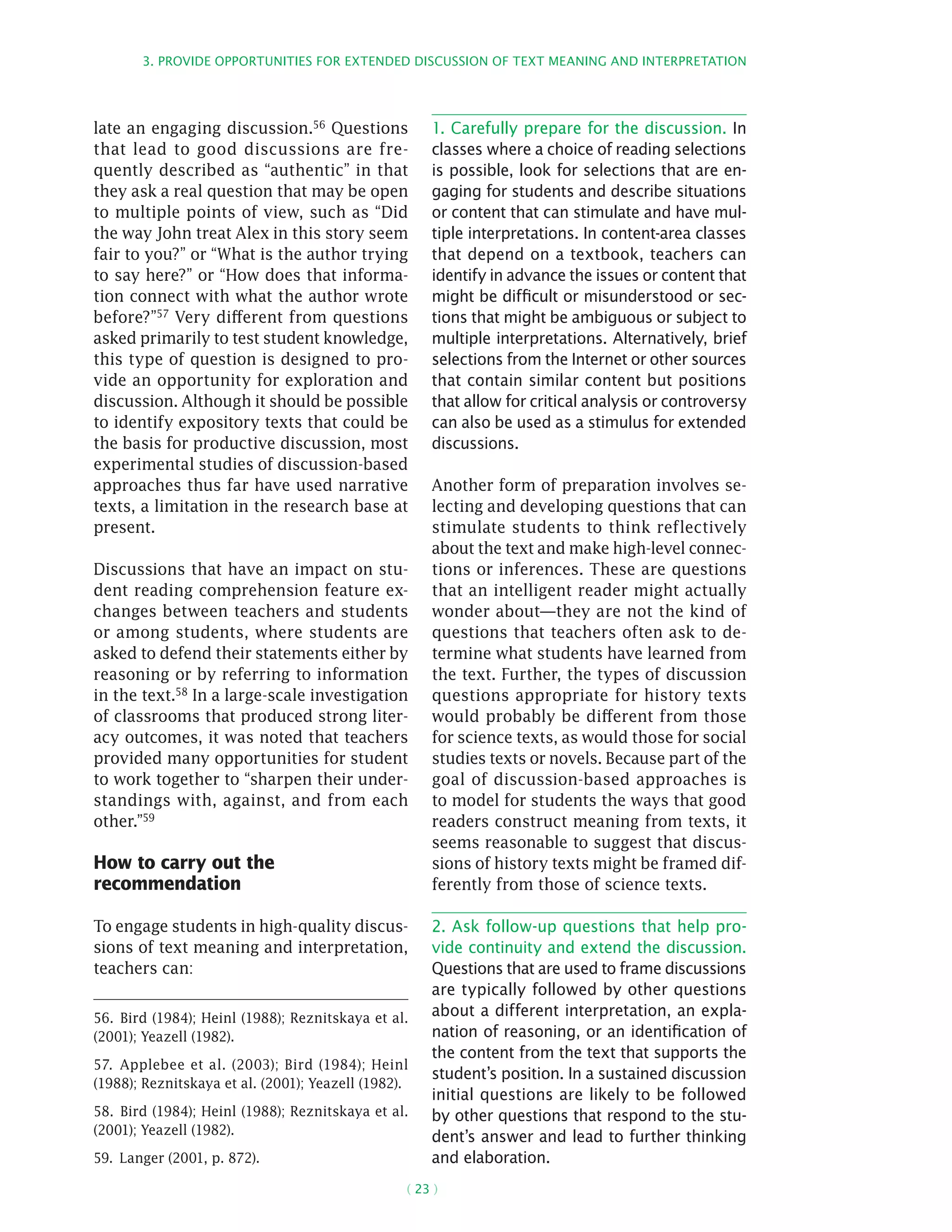 3. Provide opportunities for extended discussion of text meaning and interpretation
( 23 )
late an engaging discussion.56 Questions
that lead to good discussions are fre-
quently described as “authentic” in that
they ask a real question that may be open
to multiple points of view, such as “Did
the way John treat Alex in this story seem
fair to you?” or “What is the author trying
to say here?” or “How does that informa-
tion connect with what the author wrote
before?”57 Very different from questions
asked primarily to test student knowledge,
this type of question is designed to pro-
vide an opportunity for exploration and
discussion. Although it should be possible
to identify expository texts that could be
the basis for productive discussion, most
experimental studies of discussion-based
approaches thus far have used narrative
texts, a limitation in the research base at
present.
Discussions that have an impact on stu-
dent reading comprehension feature ex-
changes between teachers and students
or among students, where students are
asked to defend their statements either by
reasoning or by referring to information
in the text.58 In a large-scale investigation
of classrooms that produced strong liter-
acy outcomes, it was noted that teachers
provided many opportunities for student
to work together to “sharpen their under-
standings with, against, and from each
other.”59
How to carry out the
recommendation
To engage students in high-quality discus-
sions of text meaning and interpretation,
teachers can:
56.  Bird (1984); Heinl (1988); Reznitskaya et al.
(2001); Yeazell (1982).
57.  Applebee et al. (2003); Bird (1984); Heinl
(1988); Reznitskaya et al. (2001); Yeazell (1982).
58.  Bird (1984); Heinl (1988); Reznitskaya et al.
(2001); Yeazell (1982).
59.  Langer (2001, p. 872).
1. Carefully prepare for the discussion. In
classes where a choice of reading selections
is possible, look for selections that are en-
gaging for students and describe situations
or content that can stimulate and have mul-
tiple interpretations. In content-area classes
that depend on a textbook, teachers can
identify in advance the issues or content that
might be difficult or misunderstood or sec-
tions that might be ambiguous or subject to
multiple interpretations. Alternatively, brief
selections from the Internet or other sources
that contain similar content but positions
that allow for critical analysis or controversy
can also be used as a stimulus for extended
discussions.
Another form of preparation involves se-
lecting and developing questions that can
stimulate students to think reflectively
about the text and make high-level connec-
tions or inferences. These are questions
that an intelligent reader might actually
wonder about—they are not the kind of
questions that teachers often ask to de-
termine what students have learned from
the text. Further, the types of discussion
questions appropriate for history texts
would probably be different from those
for science texts, as would those for social
studies texts or novels. Because part of the
goal of discussion-based approaches is
to model for students the ways that good
readers construct meaning from texts, it
seems reasonable to suggest that discus-
sions of history texts might be framed dif-
ferently from those of science texts.
2. Ask follow-up questions that help pro-
vide continuity and extend the discussion.
Questions that are used to frame discussions
are typically followed by other questions
about a different interpretation, an expla-
nation of reasoning, or an identification of
the content from the text that supports the
student’s position. In a sustained discussion
initial questions are likely to be followed
by other questions that respond to the stu-
dent’s answer and lead to further thinking
and elaboration.
 