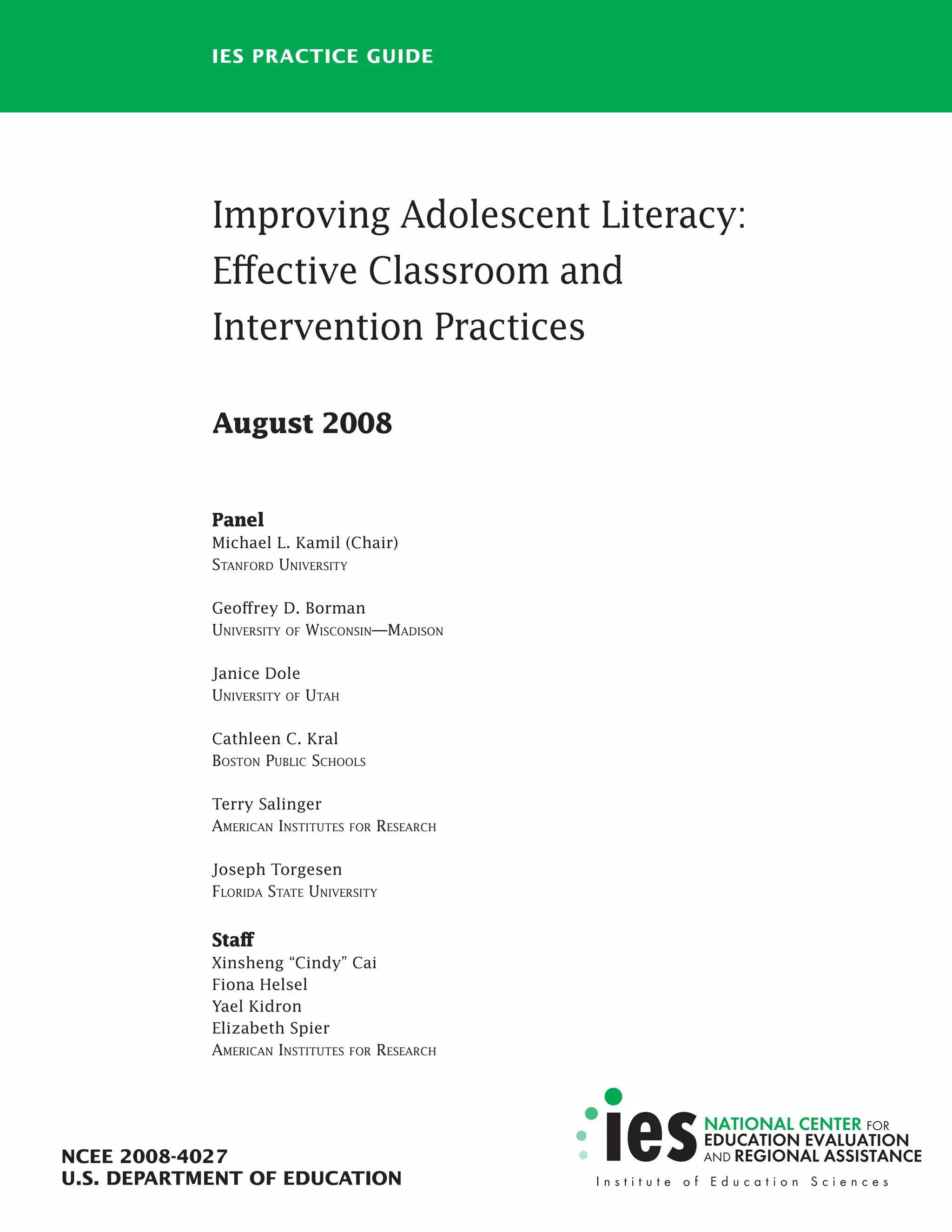 IES PRACTICE GUIDE
Improving Adolescent Literacy:
Effective Classroom and
Intervention Practices
August 2008
Panel
Michael L. Kamil (Chair)
STANFORD UNIVERSITY
Geoffrey D. Borman
UNIVERSITY OF WISCONSIN—MADISON
Janice Dole
UNIVERSITY OF UTAH
Cathleen C. Kral
BOSTON PUBLIC SCHOOLS
Terry Salinger
AMERICAN INSTITUTES FOR RESEARCH
Joseph Torgesen
FLORIDA STATE UNIVERSITY
Staff
Xinsheng “Cindy” Cai
Fiona Helsel
Yael Kidron
Elizabeth Spier
AMERICAN INSTITUTES FOR RESEARCH
NCEE 2008-4027
U.S. DEPARTMENT OF EDUCATION
 