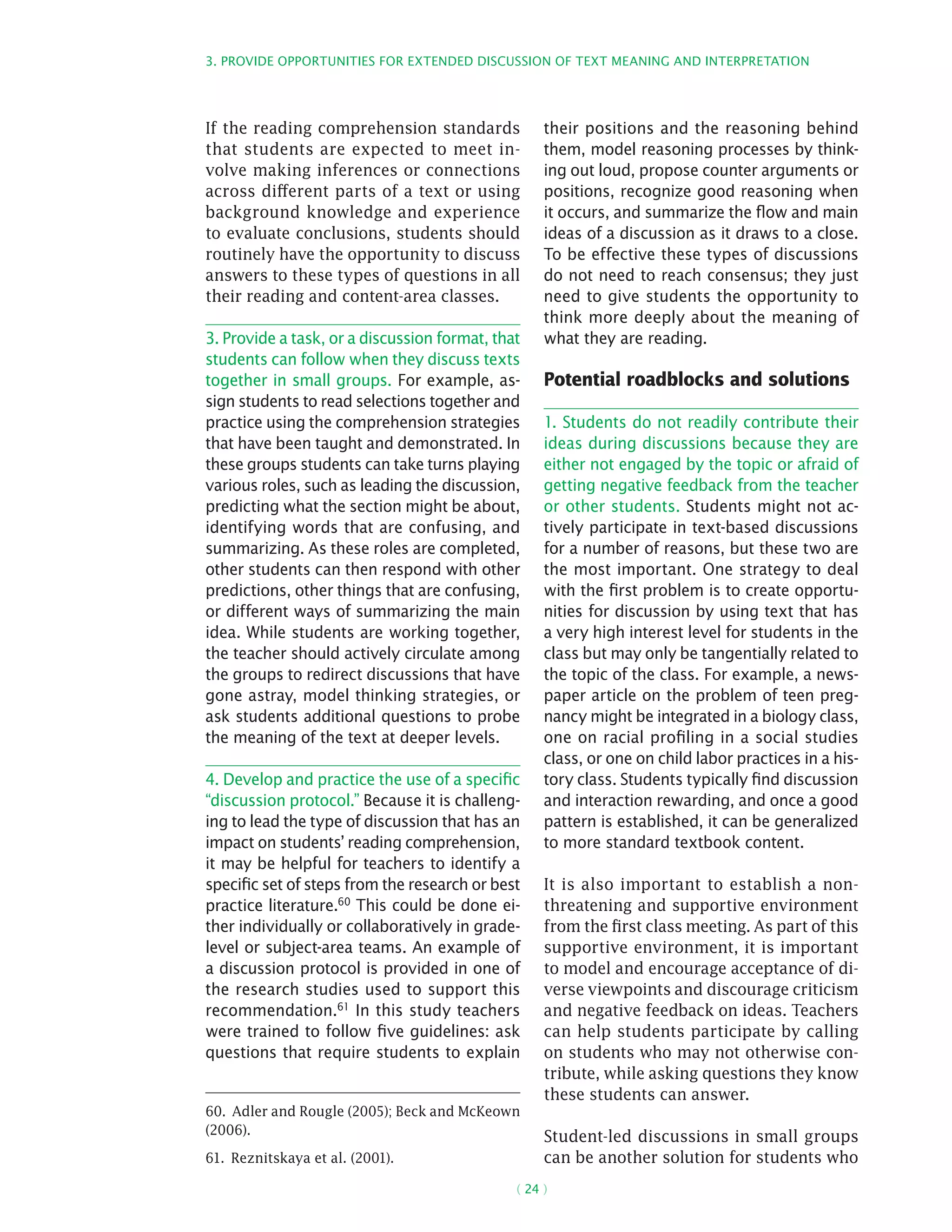 3. Provide opportunities for extended discussion of text meaning and interpretation
( 24 )
If the reading comprehension standards
that students are expected to meet in-
volve making inferences or connections
across different parts of a text or using
background knowledge and experience
to evaluate conclusions, students should
routinely have the opportunity to discuss
answers to these types of questions in all
their reading and content-area classes.
3. Provide a task, or a discussion format, that
students can follow when they discuss texts
together in small groups. For example, as-
sign students to read selections together and
practice using the comprehension strategies
that have been taught and demonstrated. In
these groups students can take turns playing
various roles, such as leading the discussion,
predicting what the section might be about,
identifying words that are confusing, and
summarizing. As these roles are completed,
other students can then respond with other
predictions, other things that are confusing,
or different ways of summarizing the main
idea. While students are working together,
the teacher should actively circulate among
the groups to redirect discussions that have
gone astray, model thinking strategies, or
ask students additional questions to probe
the meaning of the text at deeper levels.
4. Develop and practice the use of a specific
“discussion protocol.” Because it is challeng-
ing to lead the type of discussion that has an
impact on students’ reading comprehension,
it may be helpful for teachers to identify a
specific set of steps from the research or best
practice literature.60
This could be done ei-
ther individually or collaboratively in grade-
level or subject-area teams. An example of
a discussion protocol is provided in one of
the research studies used to support this
recommendation.61
In this study teachers
were trained to follow five guidelines: ask
questions that require students to explain
60.  Adler and Rougle (2005); Beck and McKeown
(2006).
61.  Reznitskaya et al. (2001).
their positions and the reasoning behind
them, model reasoning processes by think-
ing out loud, propose counter arguments or
positions, recognize good reasoning when
it occurs, and summarize the flow and main
ideas of a discussion as it draws to a close.
To be effective these types of discussions
do not need to reach consensus; they just
need to give students the opportunity to
think more deeply about the meaning of
what they are reading.
Potential roadblocks and solutions
1. Students do not readily contribute their
ideas during discussions because they are
either not engaged by the topic or afraid of
getting negative feedback from the teacher
or other students. Students might not ac-
tively participate in text-based discussions
for a number of reasons, but these two are
the most important. One strategy to deal
with the first problem is to create opportu-
nities for discussion by using text that has
a very high interest level for students in the
class but may only be tangentially related to
the topic of the class. For example, a news-
paper article on the problem of teen preg-
nancy might be integrated in a biology class,
one on racial profiling in a social studies
class, or one on child labor practices in a his-
tory class. Students typically find discussion
and interaction rewarding, and once a good
pattern is established, it can be generalized
to more standard textbook content.
It is also important to establish a non-
threatening and supportive environment
from the first class meeting. As part of this
supportive environment, it is important
to model and encourage acceptance of di-
verse viewpoints and discourage criticism
and negative feedback on ideas. Teachers
can help students participate by calling
on students who may not otherwise con-
tribute, while asking questions they know
these students can answer.
Student-led discussions in small groups
can be another solution for students who
 