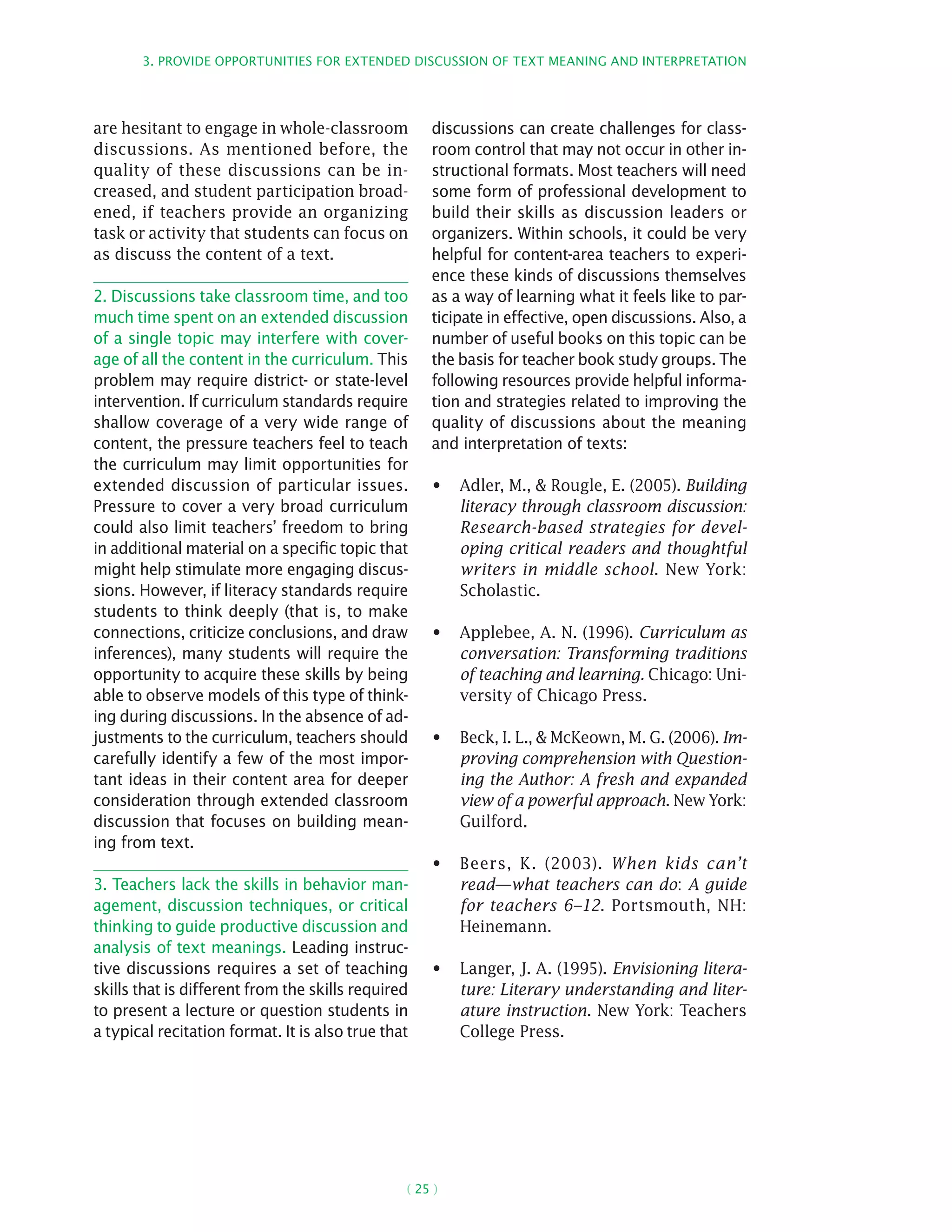 3. Provide opportunities for extended discussion of text meaning and interpretation
( 25 )
are hesitant to engage in whole-classroom
discussions. As mentioned before, the
quality of these discussions can be in-
creased, and student participation broad-
ened, if teachers provide an organizing
task or activity that students can focus on
as discuss the content of a text.
2. Discussions take classroom time, and too
much time spent on an extended discussion
of a single topic may interfere with cover-
age of all the content in the curriculum. This
problem may require district- or state-level
intervention. If curriculum standards require
shallow coverage of a very wide range of
content, the pressure teachers feel to teach
the curriculum may limit opportunities for
extended discussion of particular issues.
Pressure to cover a very broad curriculum
could also limit teachers’ freedom to bring
in additional material on a specific topic that
might help stimulate more engaging discus-
sions. However, if literacy standards require
students to think deeply (that is, to make
connections, criticize conclusions, and draw
inferences), many students will require the
opportunity to acquire these skills by being
able to observe models of this type of think-
ing during discussions. In the absence of ad-
justments to the curriculum, teachers should
carefully identify a few of the most impor-
tant ideas in their content area for deeper
consideration through extended classroom
discussion that focuses on building mean-
ing from text.
3. Teachers lack the skills in behavior man-
agement, discussion techniques, or critical
thinking to guide productive discussion and
analysis of text meanings. Leading instruc-
tive discussions requires a set of teaching
skills that is different from the skills required
to present a lecture or question students in
a typical recitation format. It is also true that
discussions can create challenges for class-
room control that may not occur in other in-
structional formats. Most teachers will need
some form of professional development to
build their skills as discussion leaders or
organizers. Within schools, it could be very
helpful for content-area teachers to experi-
ence these kinds of discussions themselves
as a way of learning what it feels like to par-
ticipate in effective, open discussions. Also, a
number of useful books on this topic can be
the basis for teacher book study groups. The
following resources provide helpful informa-
tion and strategies related to improving the
quality of discussions about the meaning
and interpretation of texts:
Adler, M.,  Rougle, E. (2005).•	 Building
literacy through classroom discussion:
Research-based strategies for devel-
oping critical readers and thoughtful
writers in middle school. New York:
Scholastic.
Applebee, A. N. (1996).•	 Curriculum as
conversation: Transforming traditions
of teaching and learning. Chicago: Uni-
versity of Chicago Press.
Beck, I. L.,  McKeown, M. G. (2006).•	 Im-
proving comprehension with Question-
ing the Author: A fresh and expanded
view of a powerful approach. New York:
Guilford.
Beers, K. (2003).•	 When kids can’t
read—what teachers can do: A guide
for teachers 6–12. Portsmouth, NH:
Heinemann.
Langer, J. A. (1995).•	 Envisioning litera-
ture: Literary understanding and liter-
ature instruction. New York: Teachers
College Press.
 