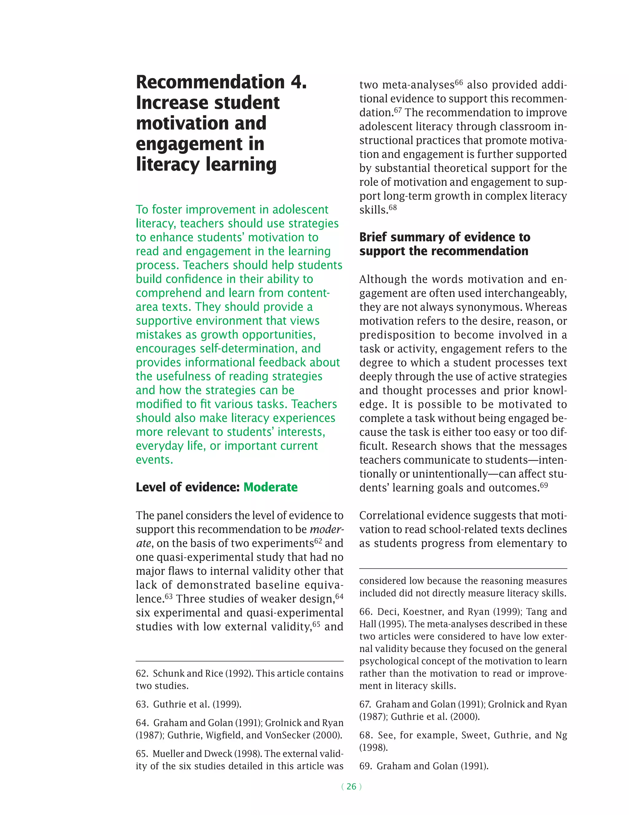 ( 26 )
Recommendation 4.
Increase student
motivation and
engagement in
literacy learning
To foster improvement in adolescent
literacy, teachers should use strategies
to enhance students’ motivation to
read and engagement in the learning
process. Teachers should help students
build confidence in their ability to
comprehend and learn from content-
area texts. They should provide a
supportive environment that views
mistakes as growth opportunities,
encourages self-determination, and
provides informational feedback about
the usefulness of reading strategies
and how the strategies can be
modified to fit various tasks. Teachers
should also make literacy experiences
more relevant to students’ interests,
everyday life, or important current
events.
Level of evidence: Moderate
The panel considers the level of evidence to
support this recommendation to be moder-
ate, on the basis of two experiments62 and
one quasi-­experimental study that had no
major flaws to internal validity other that
lack of demonstrated baseline equiva-
lence.63
Three studies of weaker design,64
six experimental and quasi-­experimental
studies with low ­external validity,65
and
62.  Schunk and Rice (1992). This article contains
two studies.
63.  Guthrie et al. (1999).
64.  Graham and Golan (1991); Grolnick and Ryan
(1987); Guthrie, Wigfield, and VonSecker (2000).
65. Mueller and Dweck (1998). The external valid-
ity of the six studies detailed in this article was
two meta-analyses66 also provided addi-
tional evidence to support this recommen-
dation.67 The recommendation to improve
adolescent literacy through classroom in-
structional practices that promote motiva-
tion and engagement is further supported
by substantial theoretical support for the
role of motivation and engagement to sup-
port long-term growth in complex literacy
skills.68
Brief summary of evidence to
support the recommendation
Although the words motivation and en-
gagement are often used interchangeably,
they are not always synonymous. Whereas
motivation refers to the desire, reason, or
predisposition to become involved in a
task or activity, engagement refers to the
degree to which a student processes text
deeply through the use of active strategies
and thought processes and prior knowl-
edge. It is possible to be motivated to
complete a task without being engaged be-
cause the task is either too easy or too dif-
ficult. Research shows that the messages
teachers communicate to students—inten-
tionally or unintentionally—can affect stu-
dents’ learning goals and outcomes.69
Correlational evidence suggests that moti-
vation to read school-related texts declines
as students progress from elementary to
considered low because the reasoning measures
included did not directly measure literacy skills.
66.  Deci, Koestner, and Ryan (1999); Tang and
Hall (1995). The meta-analyses described in these
two articles were considered to have low exter-
nal validity because they focused on the general
psychological concept of the motivation to learn
rather than the motivation to read or improve-
ment in literacy skills.
67.  Graham and Golan (1991); Grolnick and Ryan
(1987); Guthrie et al. (2000).
68.  See, for example, Sweet, Guthrie, and Ng
(1998).
69.  Graham and Golan (1991).
 