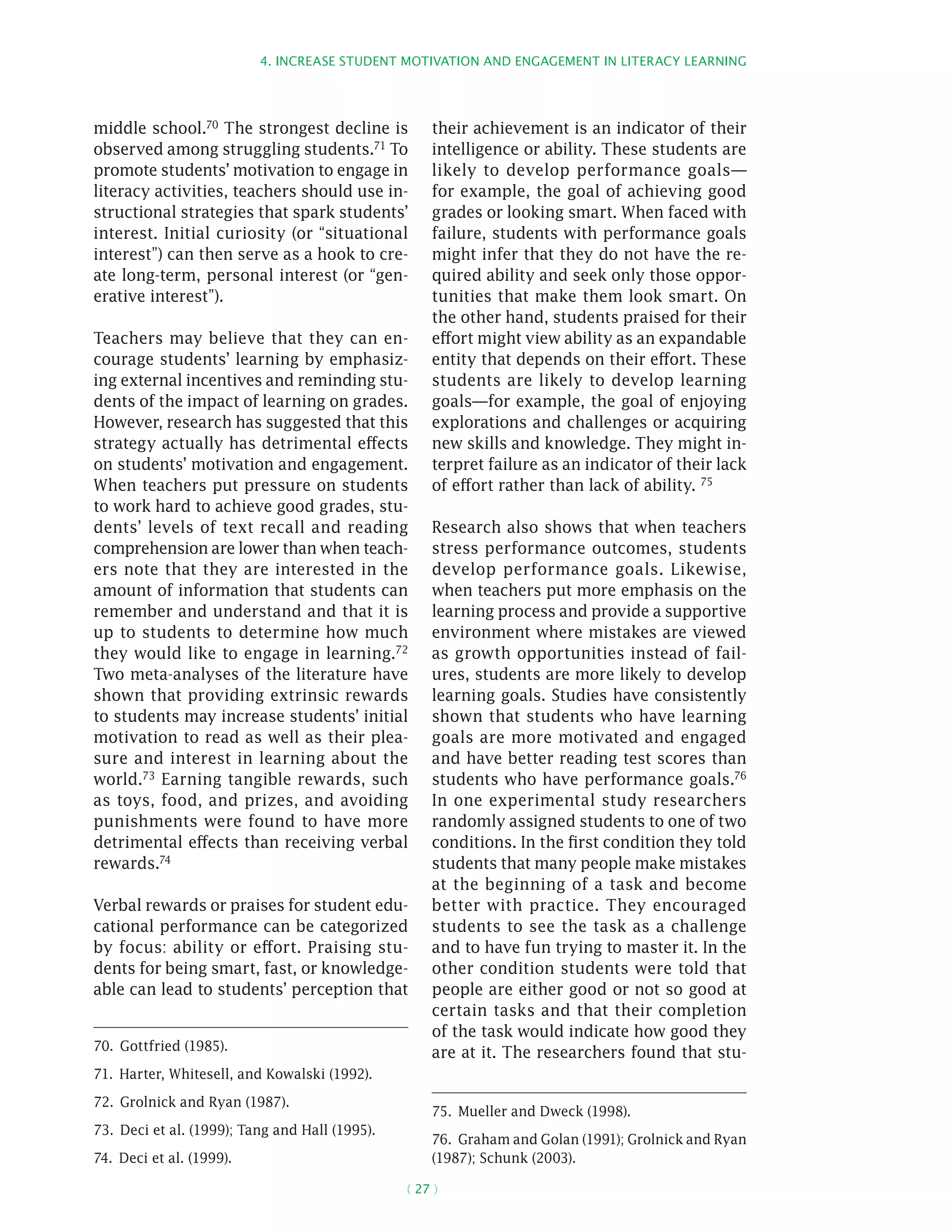 4. Increase student motivation and engagement in literacy learning
( 27 )
middle school.70 The strongest decline is
observed among struggling students.71 To
promote students’ motivation to engage in
literacy activities, teachers should use in-
structional strategies that spark students’
interest. Initial curiosity (or “situational
interest”) can then serve as a hook to cre-
ate long-term, personal interest (or “gen-
erative interest”).
Teachers may believe that they can en-
courage students’ learning by emphasiz-
ing external incentives and reminding stu-
dents of the impact of learning on grades.
However, research has suggested that this
strategy actually has detrimental effects
on students’ motivation and engagement.
When teachers put pressure on students
to work hard to achieve good grades, stu-
dents’ levels of text recall and reading
comprehension are lower than when teach-
ers note that they are interested in the
amount of information that students can
remember and understand and that it is
up to students to determine how much
they would like to engage in learning.72
Two meta-analyses of the literature have
shown that providing extrinsic rewards
to students may increase students’ initial
motivation to read as well as their plea-
sure and interest in learning about the
world.73 Earning tangible rewards, such
as toys, food, and prizes, and avoiding
punishments were found to have more
detrimental effects than receiving verbal
rewards.74
Verbal rewards or praises for student edu-
cational performance can be categorized
by focus: ability or effort. Praising stu-
dents for being smart, fast, or knowledge-
able can lead to students’ perception that
70.  Gottfried (1985).
71.  Harter, Whitesell, and Kowalski (1992).
72.  Grolnick and Ryan (1987).
73.  Deci et al. (1999); Tang and Hall (1995).
74.  Deci et al. (1999).
their achievement is an indicator of their
intelligence or ability. These students are
likely to develop performance goals—
for example, the goal of achieving good
grades or looking smart. When faced with
failure, students with performance goals
might infer that they do not have the re-
quired ability and seek only those oppor-
tunities that make them look smart. On
the other hand, students praised for their
effort might view ability as an expandable
entity that depends on their effort. These
students are likely to develop learning
goals—for example, the goal of enjoying
explorations and challenges or acquiring
new skills and knowledge. They might in-
terpret failure as an indicator of their lack
of effort rather than lack of ability. 75
Research also shows that when teachers
stress performance outcomes, students
develop performance goals. Likewise,
when teachers put more emphasis on the
learning process and provide a supportive
environment where mistakes are viewed
as growth opportunities instead of fail-
ures, students are more likely to develop
learning goals. Studies have consistently
shown that students who have learning
goals are more motivated and engaged
and have better reading test scores than
students who have performance goals.76
In one experimental study researchers
randomly assigned students to one of two
conditions. In the first condition they told
students that many people make mistakes
at the beginning of a task and become
better with practice. They encouraged
students to see the task as a challenge
and to have fun trying to master it. In the
other condition students were told that
people are either good or not so good at
certain tasks and that their completion
of the task would indicate how good they
are at it. The researchers found that stu-
75.  Mueller and Dweck (1998).
76.  Graham and Golan (1991); Grolnick and Ryan
(1987); Schunk (2003).
 