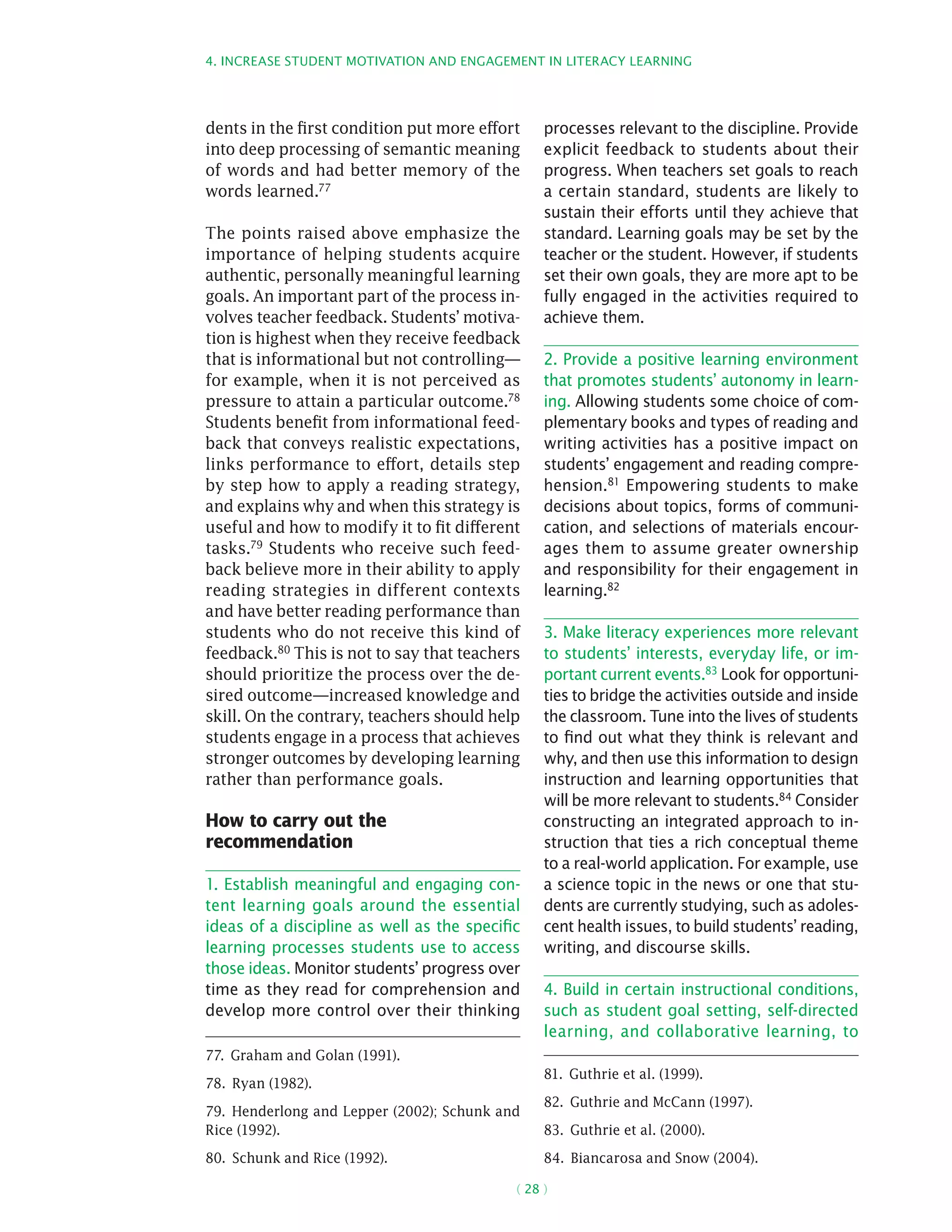 4. Increase student motivation and engagement in literacy learning
( 28 )
dents in the first condition put more effort
into deep processing of semantic meaning
of words and had better memory of the
words learned.77
The points raised above emphasize the
importance of helping students acquire
authentic, personally meaningful learning
goals. An important part of the process in-
volves teacher feedback. Students’ motiva-
tion is highest when they receive feedback
that is informational but not controlling—
for example, when it is not perceived as
pressure to attain a particular outcome.78
Students benefit from informational feed-
back that conveys realistic expectations,
links performance to effort, details step
by step how to apply a reading strategy,
and explains why and when this strategy is
useful and how to modify it to fit different
tasks.79 Students who receive such feed-
back believe more in their ability to apply
reading strategies in different contexts
and have better reading performance than
students who do not receive this kind of
feedback.80 This is not to say that teachers
should prioritize the process over the de-
sired outcome—increased knowledge and
skill. On the contrary, teachers should help
students engage in a process that achieves
stronger outcomes by developing learning
rather than performance goals.
How to carry out the
recommendation
1. Establish meaningful and engaging con-
tent learning goals around the essential
ideas of a discipline as well as the specific
learning processes students use to access
those ideas. Monitor students’ progress over
time as they read for comprehension and
develop more control over their thinking
77.  Graham and Golan (1991).
78.  Ryan (1982).
79.  Henderlong and Lepper (2002); Schunk and
Rice (1992).
80.  Schunk and Rice (1992).
processes relevant to the discipline. Provide
explicit feedback to students about their
progress. When teachers set goals to reach
a certain standard, students are likely to
sustain their efforts until they achieve that
standard. Learning goals may be set by the
teacher or the student. However, if students
set their own goals, they are more apt to be
fully engaged in the activities required to
achieve them.
2. Provide a positive learning environment
that promotes students’ autonomy in learn-
ing. Allowing students some choice of com-
plementary books and types of reading and
writing activities has a positive impact on
students’ engagement and reading compre-
hension.81 Empowering students to make
decisions about topics, forms of communi-
cation, and selections of materials encour-
ages them to assume greater ownership
and responsibility for their engagement in
learning.82
3. Make literacy experiences more relevant
to students’ interests, everyday life, or im-
portant current events.83 Look for opportuni-
ties to bridge the activities outside and inside
the classroom. Tune into the lives of students
to find out what they think is relevant and
why, and then use this information to design
instruction and learning opportunities that
will be more relevant to students.84 Consider
constructing an integrated approach to in-
struction that ties a rich conceptual theme
to a real-world application. For example, use
a science topic in the news or one that stu-
dents are currently studying, such as adoles-
cent health issues, to build students’ reading,
writing, and discourse skills.
4. Build in certain instructional conditions,
such as student goal setting, self-directed
learning, and collaborative learning, to
81.  Guthrie et al. (1999).
82.  Guthrie and McCann (1997).
83.  Guthrie et al. (2000).
84.  Biancarosa and Snow (2004).
 