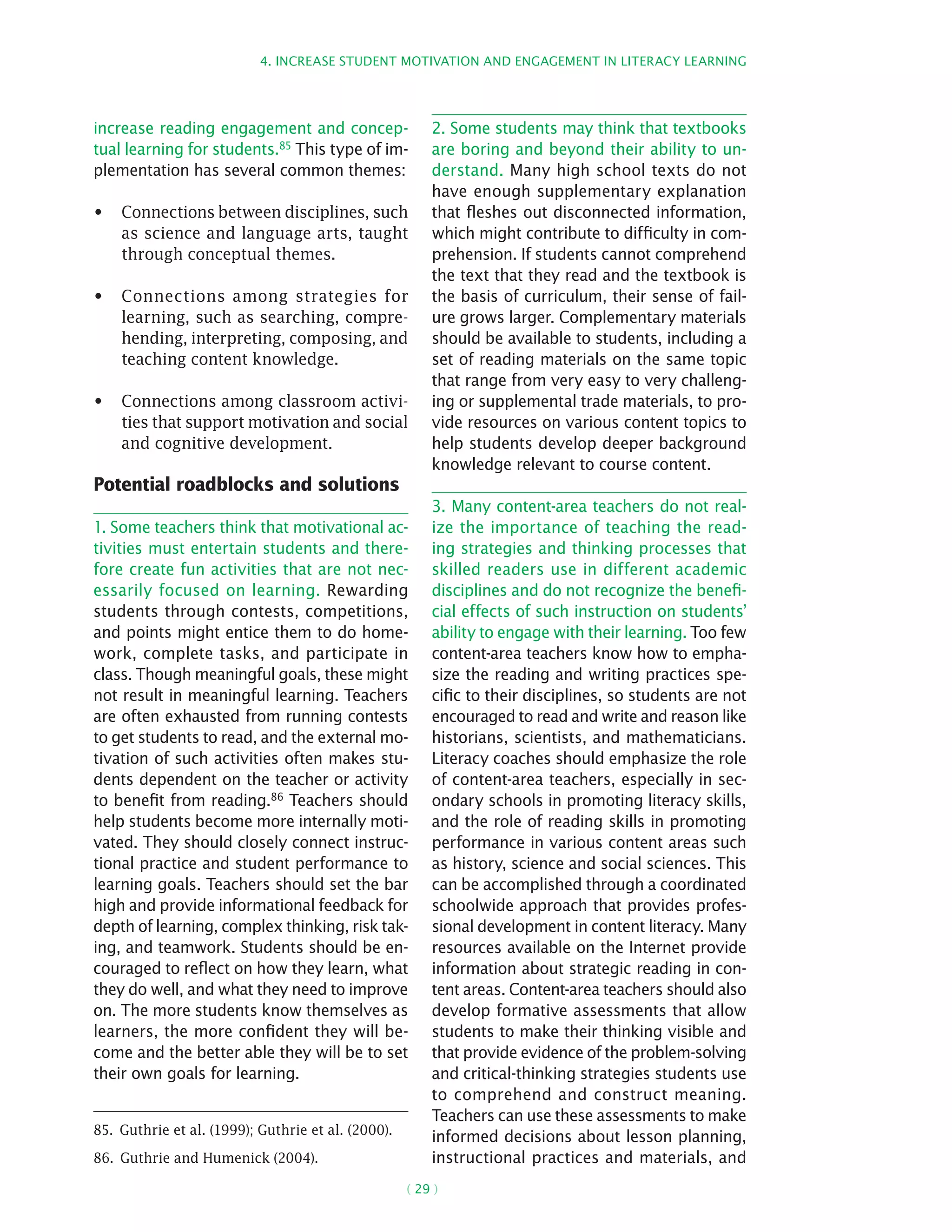 4. Increase student motivation and engagement in literacy learning
( 29 )
increase reading engagement and concep-
tual learning for students.85 This type of im-
plementation has several common themes:
Connections between disciplines, such•	
as science and language arts, taught
through conceptual themes.
Connections among strategies for•	
learning, such as searching, compre-
hending, interpreting, composing, and
teaching content knowledge.
Connections among classroom activi-•	
ties that support motivation and social
and cognitive development.
Potential roadblocks and solutions
1. Some teachers think that motivational ac-
tivities must entertain students and there-
fore create fun activities that are not nec-
essarily focused on learning. Rewarding
students through contests, competitions,
and points might entice them to do home-
work, complete tasks, and participate in
class. Though meaningful goals, these might
not result in meaningful learning. Teachers
are often exhausted from running contests
to get students to read, and the external mo-
tivation of such activities often makes stu-
dents dependent on the teacher or activity
to benefit from reading.86 Teachers should
help students become more internally moti-
vated. They should closely connect instruc-
tional practice and student performance to
learning goals. Teachers should set the bar
high and provide informational feedback for
depth of learning, complex thinking, risk tak-
ing, and teamwork. Students should be en-
couraged to reflect on how they learn, what
they do well, and what they need to improve
on. The more students know themselves as
learners, the more confident they will be-
come and the better able they will be to set
their own goals for learning.
85.  Guthrie et al. (1999); Guthrie et al. (2000).
86.  Guthrie and Humenick (2004).
2. Some students may think that textbooks
are boring and beyond their ability to un-
derstand. Many high school texts do not
have enough supplementary explanation
that fleshes out disconnected information,
which might contribute to difficulty in com-
prehension. If students cannot comprehend
the text that they read and the textbook is
the basis of curriculum, their sense of fail-
ure grows larger. Complementary materials
should be available to students, including a
set of reading materials on the same topic
that range from very easy to very challeng-
ing or supplemental trade materials, to pro-
vide resources on various content topics to
help students develop deeper background
knowledge relevant to course content.
3. Many content-area teachers do not real-
ize the importance of teaching the read-
ing strategies and thinking processes that
skilled readers use in different academic
disciplines and do not recognize the benefi-
cial effects of such instruction on students’
ability to engage with their learning. Too few
­content-area teachers know how to empha-
size the reading and writing practices spe-
cific to their disciplines, so students are not
encouraged to read and write and reason like
historians, scientists, and mathematicians.
Literacy coaches should emphasize the role
of content-area teachers, especially in sec-
ondary schools in promoting literacy skills,
and the role of reading skills in promoting
performance in various content areas such
as history, science and social sciences. This
can be accomplished through a coordinated
schoolwide approach that provides profes-
sional development in content literacy. Many
resources available on the Internet provide
information about strategic reading in con-
tent areas. Content-area teachers should also
develop formative assessments that allow
students to make their thinking visible and
that provide evidence of the problem-­solving
and critical-thinking strategies students use
to comprehend and construct meaning.
Teachers can use these assessments to make
informed decisions about lesson planning,
instructional practices and materials, and
 