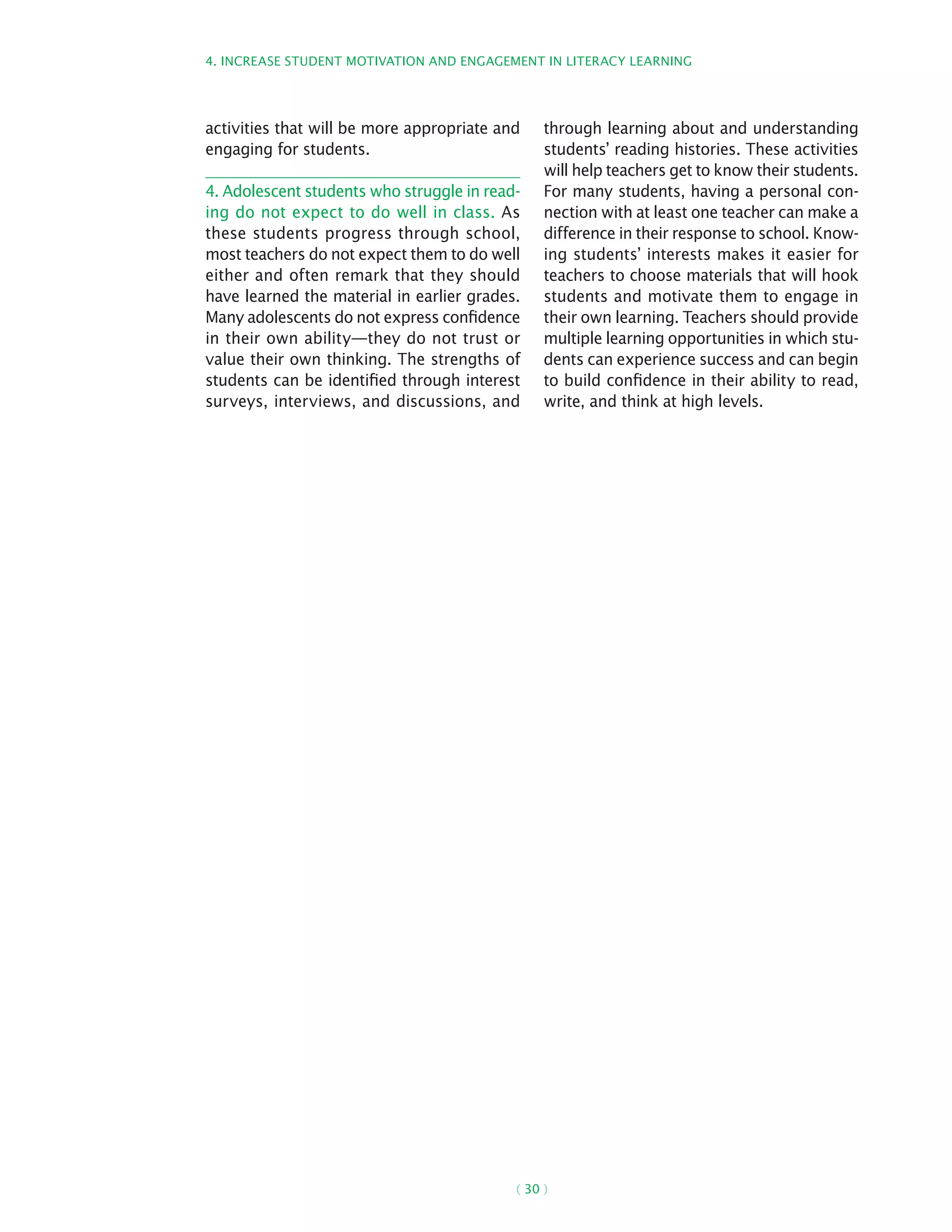 4. Increase student motivation and engagement in literacy learning
( 30 )
activities that will be more appropriate and
engaging for students.
4. Adolescent students who struggle in read-
ing do not expect to do well in class. As
these students progress through school,
most teachers do not expect them to do well
either and often remark that they should
have learned the material in earlier grades.
Many adolescents do not express confidence
in their own ability—they do not trust or
value their own thinking. The strengths of
students can be identified through interest
surveys, interviews, and discussions, and
through learning about and understanding
students’ reading histories. These activities
will help teachers get to know their students.
For many students, having a personal con-
nection with at least one teacher can make a
difference in their response to school. Know-
ing students’ interests makes it easier for
teachers to choose materials that will hook
students and motivate them to engage in
their own learning. Teachers should provide
multiple learning opportunities in which stu-
dents can experience success and can begin
to build confidence in their ability to read,
write, and think at high levels.
 
