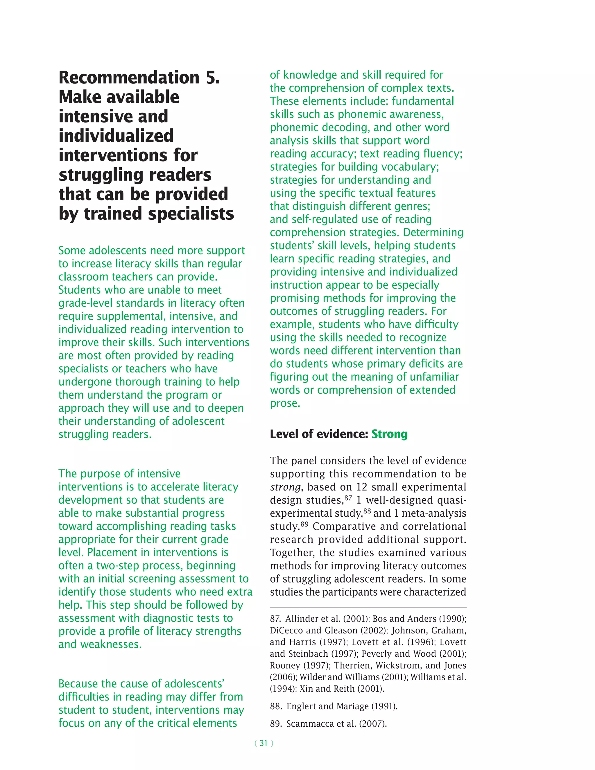( 31 )
Recommendation 5.
Make available
intensive and
individualized
interventions for
struggling readers
that can be provided
by trained specialists
Some adolescents need more support
to increase literacy skills than regular
classroom teachers can provide.
Students who are unable to meet
grade-level standards in literacy often
require supplemental, intensive, and
individualized reading intervention to
improve their skills. Such interventions
are most often provided by reading
specialists or teachers who have
undergone thorough training to help
them understand the program or
approach they will use and to deepen
their understanding of adolescent
struggling readers.
The purpose of intensive
interventions is to accelerate literacy
development so that students are
able to make substantial progress
toward accomplishing reading tasks
appropriate for their current grade
level. Placement in interventions is
often a two-step process, beginning
with an initial screening assessment to
identify those students who need extra
help. This step should be followed by
assessment with diagnostic tests to
provide a profile of literacy strengths
and weaknesses.
Because the cause of adolescents’
difficulties in reading may differ from
student to student, interventions may
focus on any of the critical elements
of knowledge and skill required for
the comprehension of complex texts.
These elements include: fundamental
skills such as phonemic awareness,
phonemic decoding, and other word
analysis skills that support word
reading accuracy; text reading fluency;
strategies for building vocabulary;
strategies for understanding and
using the specific textual features
that distinguish different genres;
and self-regulated use of reading
comprehension strategies. Determining
students’ skill levels, helping students
learn specific reading strategies, and
providing intensive and individualized
instruction appear to be especially
promising methods for improving the
outcomes of struggling readers. For
example, students who have difficulty
using the skills needed to recognize
words need different intervention than
do students whose primary deficits are
figuring out the meaning of unfamiliar
words or comprehension of extended
prose.
Level of evidence: Strong
The panel considers the level of evidence
supporting this recommendation to be
strong, based on 12 small experimental
design studies,87 1 well-designed quasi-
­experimental study,88 and 1 meta-analysis
study.89
Comparative and correlational
research provided additional support.
Together, the studies examined various
methods for improving literacy outcomes
of struggling adolescent readers. In some
studies the participants were characterized
87.  Allinder et al. (2001); Bos and Anders (1990);
DiCecco and Gleason (2002); Johnson, Graham,
and Harris (1997); Lovett et al. (1996); Lovett
and Steinbach (1997); Peverly and Wood (2001);
Rooney (1997); Therrien, Wickstrom, and Jones
(2006); Wilder and Williams (2001); Williams et al.
(1994); Xin and Reith (2001).
88.  Englert and Mariage (1991).
89.  Scammacca et al. (2007).
 