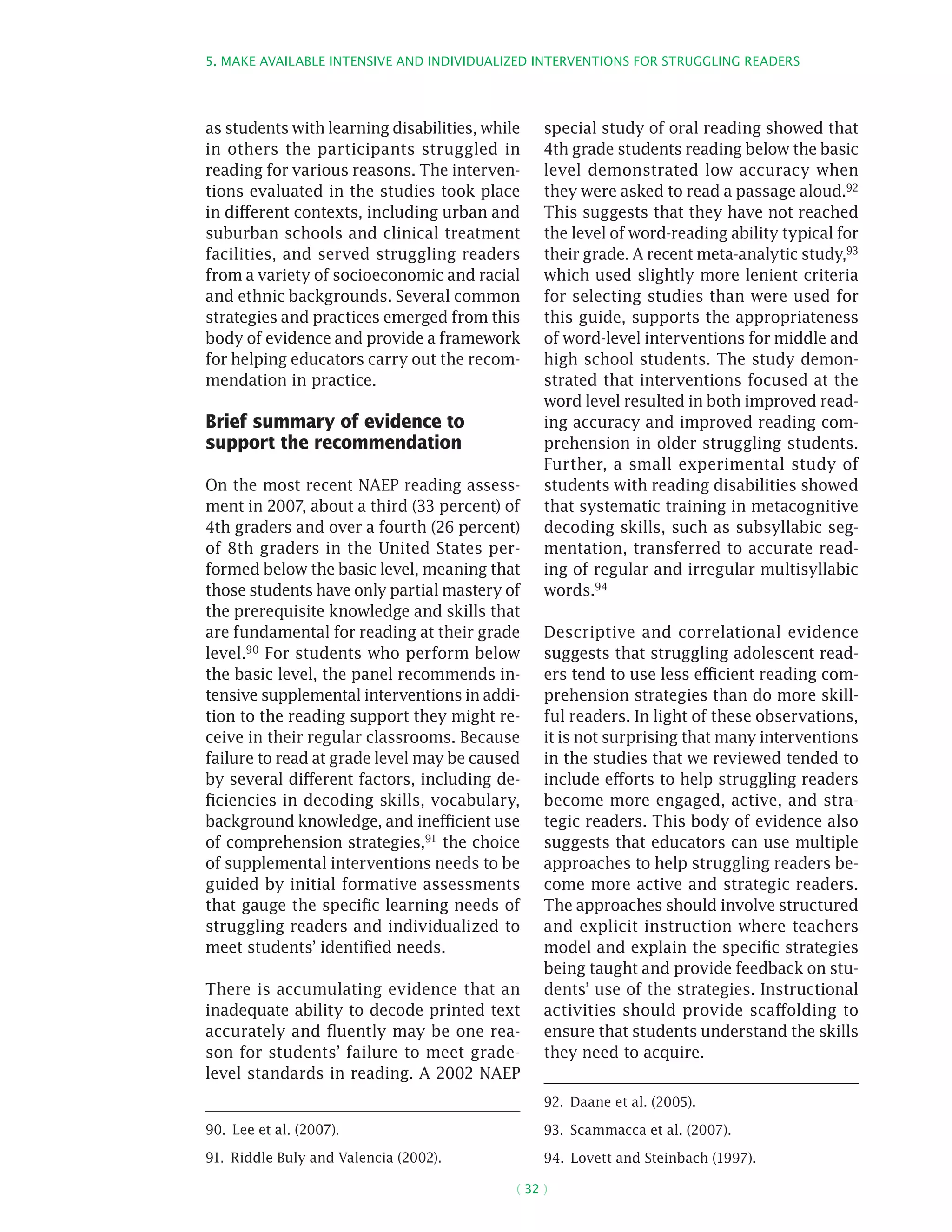 5. Make available intensive and individualized interventions for struggling readers
( 32 )
as students with learning disabilities, while
in others the participants struggled in
reading for various reasons. The interven-
tions evaluated in the studies took place
in different contexts, including urban and
suburban schools and clinical treatment
facilities, and served struggling readers
from a variety of socioeconomic and racial
and ethnic backgrounds. Several common
strategies and practices emerged from this
body of evidence and provide a framework
for helping educators carry out the recom-
mendation in practice.
Brief summary of evidence to
support the recommendation
On the most recent NAEP reading assess-
ment in 2007, about a third (33 percent) of
4th graders and over a fourth (26 percent)
of 8th graders in the United States per-
formed below the basic level, meaning that
those students have only partial mastery of
the prerequisite knowledge and skills that
are fundamental for reading at their grade
level.90 For students who perform below
the basic level, the panel recommends in-
tensive supplemental interventions in addi-
tion to the reading support they might re-
ceive in their regular classrooms. Because
failure to read at grade level may be caused
by several different factors, including de-
ficiencies in decoding skills, vocabulary,
background knowledge, and inefficient use
of comprehension strategies,91
the choice
of supplemental interventions needs to be
guided by initial formative assessments
that gauge the specific learning needs of
struggling readers and individualized to
meet students’ identified needs.
There is accumulating evidence that an
inadequate ability to decode printed text
accurately and fluently may be one rea-
son for students’ failure to meet grade-
level standards in reading. A 2002 NAEP
90.  Lee et al. (2007).
91.  Riddle Buly and Valencia (2002).
special study of oral reading showed that
4th grade students reading below the basic
level demonstrated low accuracy when
they were asked to read a passage aloud.92
This suggests that they have not reached
the level of word-reading ability typical for
their grade. A recent meta-analytic study,93
which used slightly more lenient criteria
for selecting studies than were used for
this guide, supports the appropriateness
of word-level interventions for middle and
high school students. The study demon-
strated that interventions focused at the
word level resulted in both improved read-
ing accuracy and improved reading com-
prehension in older struggling students.
Further, a small experimental study of
students with reading disabilities showed
that systematic training in metacognitive
decoding skills, such as subsyllabic seg-
mentation, transferred to accurate read-
ing of regular and irregular multisyllabic
words.94
Descriptive and correlational evidence
suggests that struggling adolescent read-
ers tend to use less efficient reading com-
prehension strategies than do more skill-
ful readers. In light of these observations,
it is not surprising that many interventions
in the studies that we reviewed tended to
include efforts to help struggling readers
become more engaged, active, and stra-
tegic readers. This body of evidence also
suggests that educators can use multiple
approaches to help struggling readers be-
come more active and strategic readers.
The approaches should involve structured
and explicit instruction where teachers
model and explain the specific strategies
being taught and provide feedback on stu-
dents’ use of the strategies. Instructional
activities should provide scaffolding to
ensure that students understand the skills
they need to acquire.
92.  Daane et al. (2005).
93.  Scammacca et al. (2007).
94.  Lovett and Steinbach (1997).
 