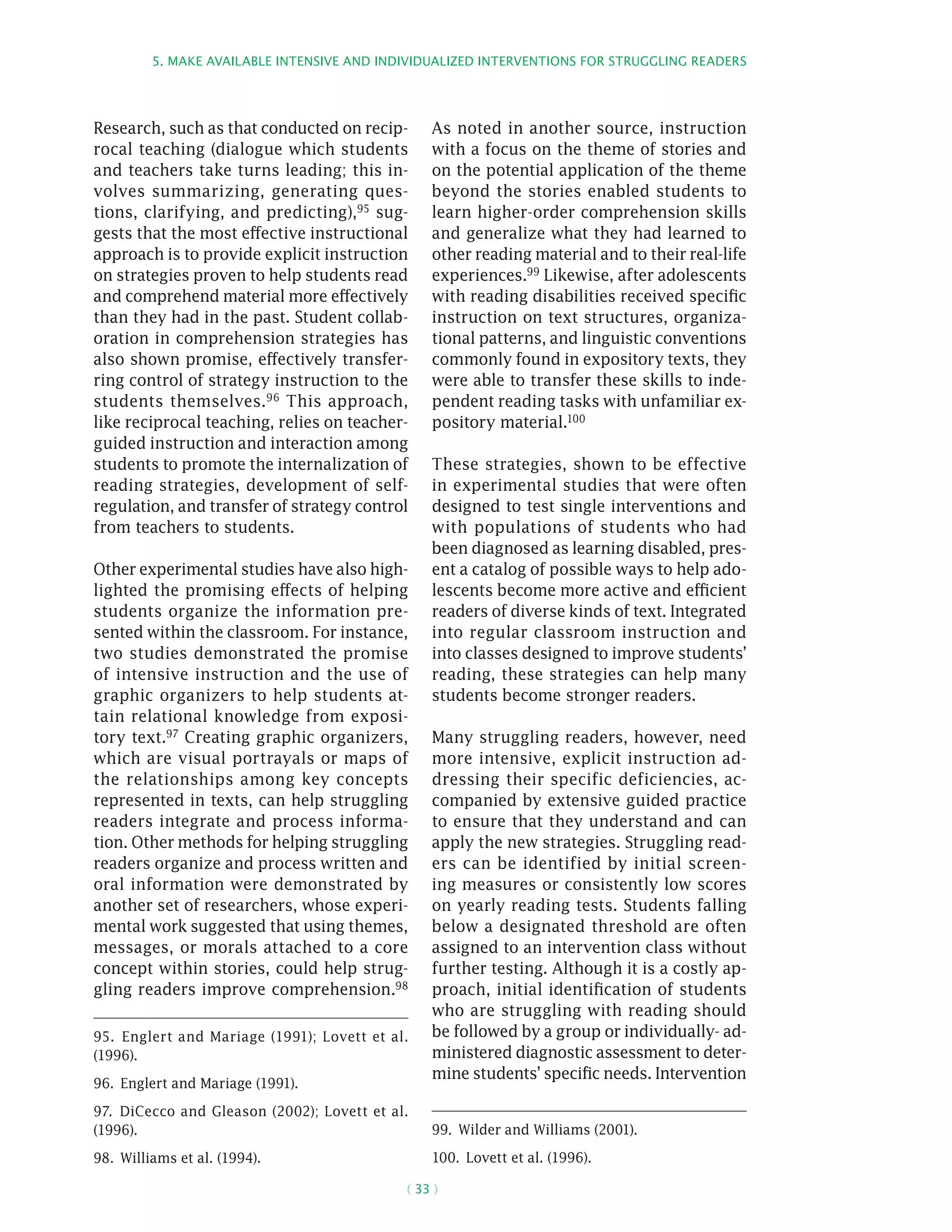 5. Make available intensive and individualized interventions for struggling readers
( 33 )
Research, such as that conducted on recip-
rocal teaching (dialogue which students
and teachers take turns leading; this in-
volves summarizing, generating ques-
tions, clarifying, and predicting),95 sug-
gests that the most effective instructional
approach is to provide explicit instruction
on strategies proven to help students read
and comprehend material more effectively
than they had in the past. Student collab-
oration in comprehension strategies has
also shown promise, effectively transfer-
ring control of strategy instruction to the
students themselves.96 This approach,
like reciprocal teaching, relies on teacher-
guided instruction and interaction among
students to promote the internalization of
reading strategies, development of self-
regulation, and transfer of strategy control
from teachers to students.
Other experimental studies have also high-
lighted the promising effects of helping
students organize the information pre-
sented within the classroom. For instance,
two studies demonstrated the promise
of intensive instruction and the use of
graphic organizers to help students at-
tain relational knowledge from exposi-
tory text.97 Creating graphic organizers,
which are visual portrayals or maps of
the relationships among key concepts
represented in texts, can help struggling
readers integrate and process informa-
tion. Other methods for helping struggling
readers organize and process written and
oral information were demonstrated by
another set of researchers, whose experi-
mental work suggested that using themes,
messages, or morals attached to a core
concept within stories, could help strug-
gling readers improve comprehension.98
95.  Englert and Mariage (1991); Lovett et al.
(1996).
96.  Englert and Mariage (1991).
97.  DiCecco and Gleason (2002); Lovett et al.
(1996).
98.  Williams et al. (1994).
As noted in another source, instruction
with a focus on the theme of stories and
on the potential application of the theme
beyond the stories enabled students to
learn higher-order comprehension skills
and generalize what they had learned to
other reading material and to their real-life
experiences.99 Likewise, after adolescents
with reading disabilities received specific
instruction on text structures, organiza-
tional patterns, and linguistic conventions
commonly found in expository texts, they
were able to transfer these skills to inde-
pendent reading tasks with unfamiliar ex-
pository material.100
These strategies, shown to be effective
in experimental studies that were often
designed to test single interventions and
with populations of students who had
been diagnosed as learning disabled, pres-
ent a catalog of possible ways to help ado-
lescents become more active and efficient
readers of diverse kinds of text. Integrated
into regular classroom instruction and
into classes designed to improve students’
reading, these strategies can help many
students become stronger readers.
Many struggling readers, however, need
more intensive, explicit instruction ad-
dressing their specific deficiencies, ac-
companied by extensive guided practice
to ensure that they understand and can
apply the new strategies. Struggling read-
ers can be identified by initial screen-
ing measures or consistently low scores
on yearly reading tests. Students falling
below a designated threshold are often
assigned to an intervention class without
further testing. Although it is a costly ap-
proach, initial identification of students
who are struggling with reading should
be followed by a group or individually- ad-
ministered diagnostic assessment to deter-
mine students’ specific needs. Intervention
99.  Wilder and Williams (2001).
100.  Lovett et al. (1996).
 