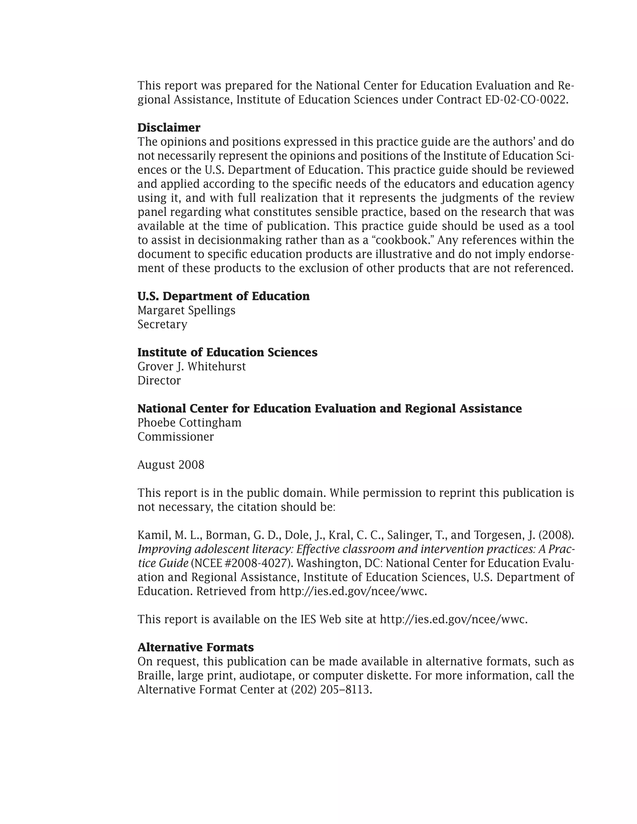 This report was prepared for the National Center for Education Evaluation and Re-
gional Assistance, Institute of Education Sciences under Contract ED-02-CO-0022.
Disclaimer
The opinions and positions expressed in this practice guide are the authors’ and do
not necessarily represent the opinions and positions of the Institute of Education Sci-
ences or the U.S. Department of Education. This practice guide should be reviewed
and applied according to the specific needs of the educators and education agency
using it, and with full realization that it represents the judgments of the review
panel regarding what constitutes sensible practice, based on the research that was
available at the time of publication. This practice guide should be used as a tool
to assist in decisionmaking rather than as a “cookbook.” Any references within the
document to specific education products are illustrative and do not imply endorse-
ment of these products to the exclusion of other products that are not referenced.
U.S. Department of Education
Margaret Spellings
Secretary
Institute of Education Sciences
Grover J. Whitehurst
Director
National Center for Education Evaluation and Regional Assistance
Phoebe Cottingham
Commissioner
August 2008
This report is in the public domain. While permission to reprint this publication is
not necessary, the citation should be:
Kamil, M. L., Borman, G. D., Dole, J., Kral, C. C., Salinger, T., and Torgesen, J. (2008).
Improving adolescent literacy: Effective classroom and intervention practices: A Prac-
tice Guide (NCEE #2008-4027). Washington, DC: National Center for Education Evalu-
ation and Regional Assistance, Institute of Education Sciences, U.S. Department of
Education. Retrieved from http://ies.ed.gov/ncee/wwc.
This report is available on the IES Web site at http://ies.ed.gov/ncee/wwc.
Alternative Formats
On request, this publication can be made available in alternative formats, such as
Braille, large print, audiotape, or computer diskette. For more information, call the
Alternative Format Center at (202) 205–8113.
 