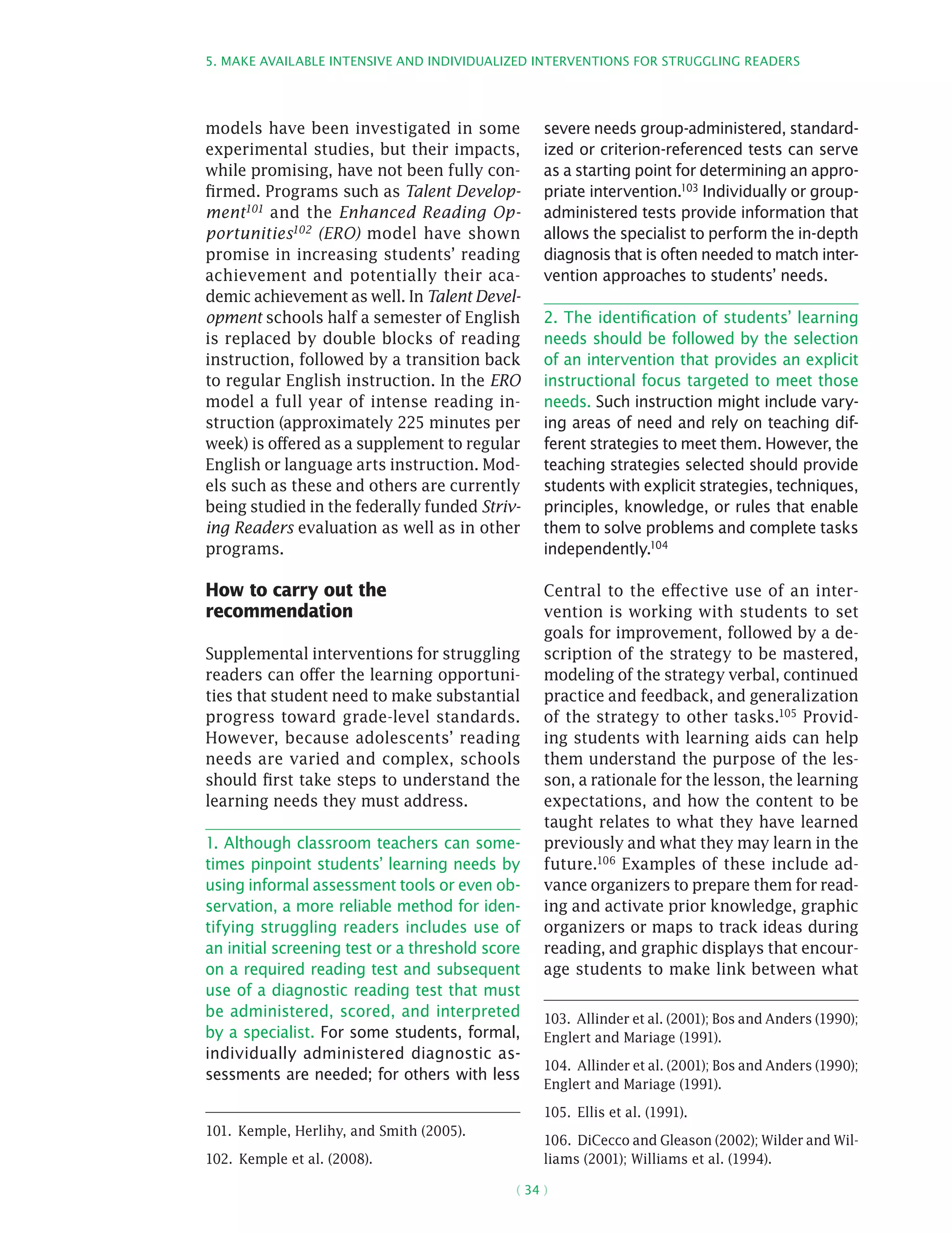 5. Make available intensive and individualized interventions for struggling readers
( 34 )
models have been investigated in some
experimental studies, but their impacts,
while promising, have not been fully con-
firmed. Programs such as Talent Develop-
ment101 and the Enhanced Reading Op-
portunities102 (ERO) model have shown
promise in increasing students’ reading
achievement and potentially their aca-
demic achievement as well. In Talent Devel-
opment schools half a semester of English
is replaced by double blocks of reading
instruction, followed by a transition back
to regular English instruction. In the ERO
model a full year of intense reading in-
struction (approximately 225 minutes per
week) is offered as a supplement to regular
English or language arts instruction. Mod-
els such as these and others are currently
being studied in the federally funded Striv-
ing Readers evaluation as well as in other
programs.
How to carry out the
recommendation
Supplemental interventions for struggling
readers can offer the learning opportuni-
ties that student need to make substantial
progress toward grade-level standards.
However, because adolescents’ reading
needs are varied and complex, schools
should first take steps to understand the
learning needs they must address.
1. Although classroom teachers can some-
times pinpoint students’ learning needs by
using informal assessment tools or even ob-
servation, a more reliable method for iden-
tifying struggling readers includes use of
an initial screening test or a threshold score
on a required reading test and subsequent
use of a diagnostic reading test that must
be administered, scored, and interpreted
by a specialist. For some students, formal,
individually administered diagnostic as-
sessments are needed; for others with less
101.  Kemple, Herlihy, and Smith (2005).
102.  Kemple et al. (2008).
severe needs group-administered, standard-
ized or criterion-referenced tests can serve
as a starting point for determining an appro-
priate intervention.103 Individually or group-
administered tests provide information that
allows the specialist to perform the in-depth
diagnosis that is often needed to match inter-
vention approaches to students’ needs.
2. The identification of students’ learning
needs should be followed by the selection
of an intervention that provides an explicit
instructional focus targeted to meet those
needs. Such instruction might include vary-
ing areas of need and rely on teaching dif-
ferent strategies to meet them. However, the
teaching strategies selected should provide
students with explicit strategies, techniques,
principles, knowledge, or rules that enable
them to solve problems and complete tasks
independently.104
Central to the effective use of an inter-
vention is working with students to set
goals for improvement, followed by a de-
scription of the strategy to be mastered,
modeling of the strategy verbal, continued
practice and feedback, and generalization
of the strategy to other tasks.105 Provid-
ing students with learning aids can help
them understand the purpose of the les-
son, a rationale for the lesson, the learning
expectations, and how the content to be
taught relates to what they have learned
previously and what they may learn in the
future.106
Examples of these include ad-
vance organizers to prepare them for read-
ing and activate prior knowledge, graphic
organizers or maps to track ideas during
reading, and graphic displays that encour-
age students to make link between what
103.  Allinder et al. (2001); Bos and Anders (1990);
Englert and Mariage (1991).
104.  Allinder et al. (2001); Bos and Anders (1990);
Englert and Mariage (1991).
105.  Ellis et al. (1991).
106.  DiCecco and Gleason (2002); Wilder and Wil-
liams (2001); Williams et al. (1994).
 