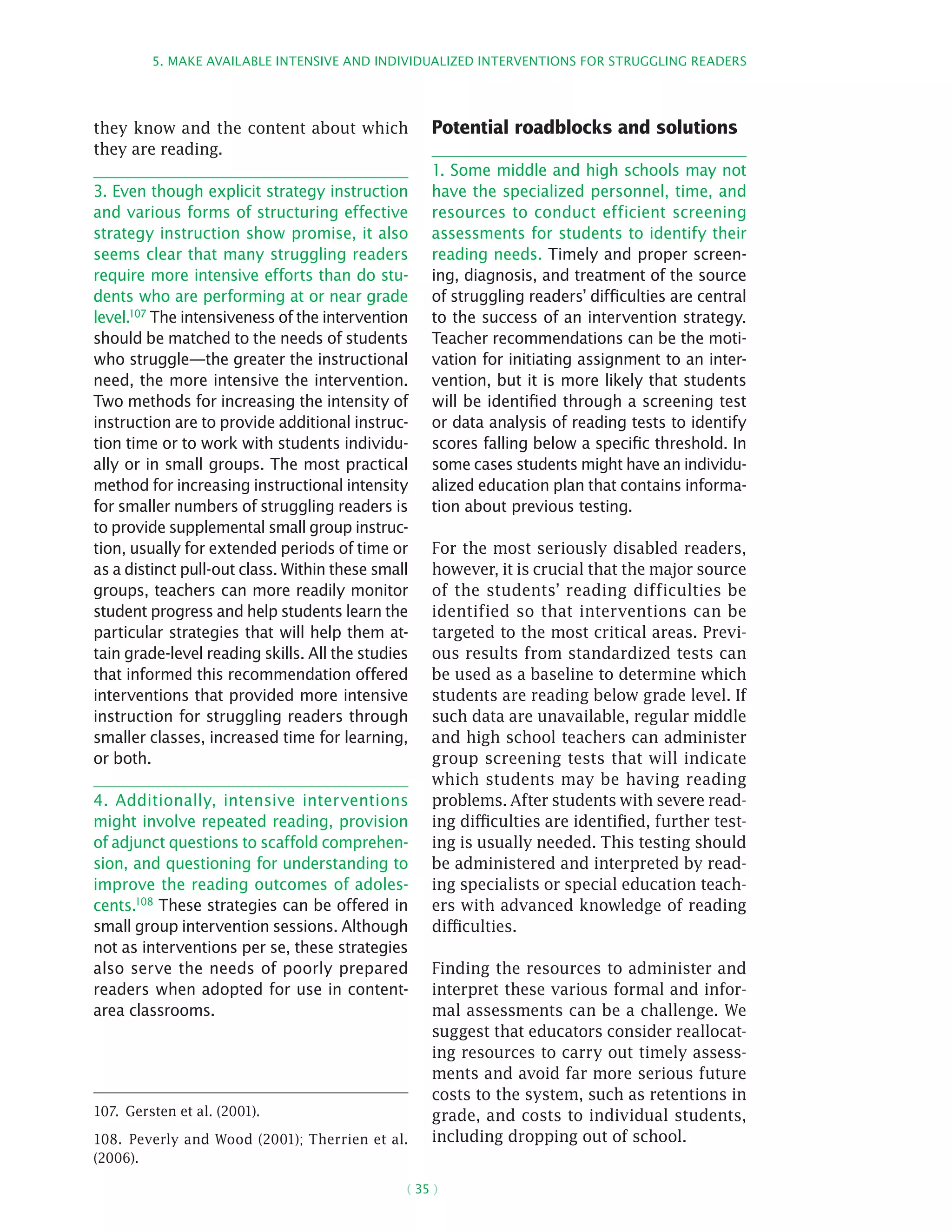 5. Make available intensive and individualized interventions for struggling readers
( 35 )
they know and the content about which
they are reading.
3. Even though explicit strategy instruction
and various forms of structuring effective
strategy instruction show promise, it also
seems clear that many struggling readers
require more intensive efforts than do stu-
dents who are performing at or near grade
level.107 The intensiveness of the intervention
should be matched to the needs of students
who struggle—the greater the instructional
need, the more intensive the intervention.
Two methods for increasing the intensity of
instruction are to provide additional instruc-
tion time or to work with students individu-
ally or in small groups. The most practical
method for increasing instructional intensity
for smaller numbers of struggling readers is
to provide supplemental small group instruc-
tion, usually for extended periods of time or
as a distinct pull-out class. Within these small
groups, teachers can more readily monitor
student progress and help students learn the
particular strategies that will help them at-
tain grade-level reading skills. All the studies
that informed this recommendation offered
interventions that provided more intensive
instruction for struggling readers through
smaller classes, increased time for learning,
or both.
4. Additionally, intensive interventions
might involve repeated reading, provision
of adjunct questions to scaffold comprehen-
sion, and questioning for understanding to
improve the reading outcomes of adoles-
cents.108
These strategies can be offered in
small group intervention sessions. Although
not as interventions per se, these strategies
also serve the needs of poorly prepared
readers when adopted for use in content-
area classrooms.
107.  Gersten et al. (2001).
108.  Peverly and Wood (2001); Therrien et al.
(2006).
Potential roadblocks and solutions
1. Some middle and high schools may not
have the specialized personnel, time, and
resources to conduct efficient screening
assessments for students to identify their
reading needs. Timely and proper screen-
ing, diagnosis, and treatment of the source
of struggling readers’ difficulties are central
to the success of an intervention strategy.
Teacher recommendations can be the moti-
vation for initiating assignment to an inter-
vention, but it is more likely that students
will be identified through a screening test
or data analysis of reading tests to identify
scores falling below a specific threshold. In
some cases students might have an individu-
alized education plan that contains informa-
tion about previous testing.
For the most seriously disabled readers,
however, it is crucial that the major source
of the students’ reading difficulties be
identified so that interventions can be
targeted to the most critical areas. Previ-
ous results from standardized tests can
be used as a baseline to determine which
students are reading below grade level. If
such data are unavailable, regular middle
and high school teachers can administer
group screening tests that will indicate
which students may be having reading
problems. After students with severe read-
ing difficulties are identified, further test-
ing is usually needed. This testing should
be administered and interpreted by read-
ing specialists or special education teach-
ers with advanced knowledge of reading
difficulties.
Finding the resources to administer and
interpret these various formal and infor-
mal assessments can be a challenge. We
suggest that educators consider reallocat-
ing resources to carry out timely assess-
ments and avoid far more serious future
costs to the system, such as retentions in
grade, and costs to individual students,
including dropping out of school.
 