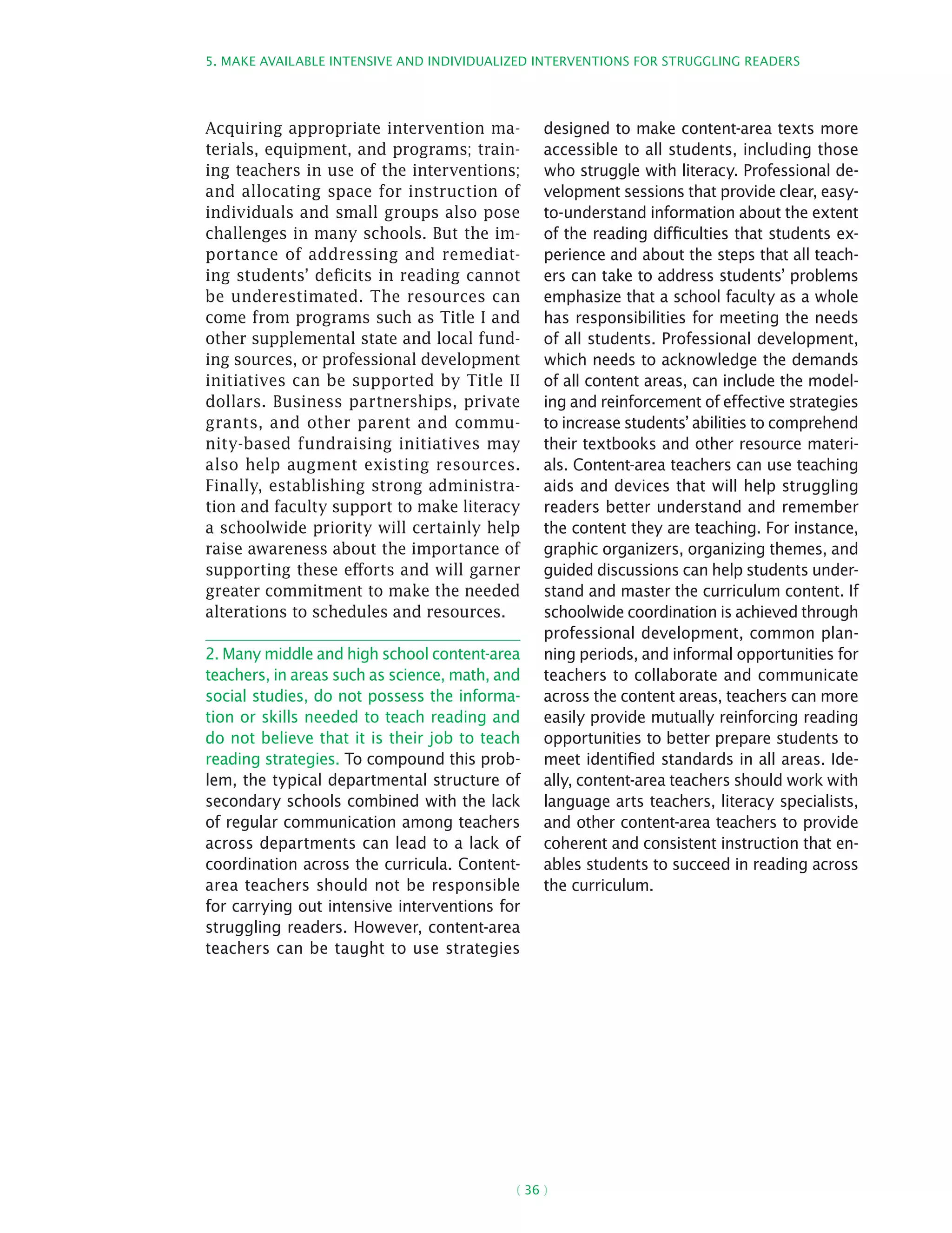 5. Make available intensive and individualized interventions for struggling readers
( 36 )
Acquiring appropriate intervention ma-
terials, equipment, and programs; train-
ing teachers in use of the interventions;
and allocating space for instruction of
individuals and small groups also pose
challenges in many schools. But the im-
portance of addressing and remediat-
ing students’ deficits in reading cannot
be underestimated. The resources can
come from programs such as Title I and
other supplemental state and local fund-
ing sources, or professional development
initiatives can be supported by Title II
dollars. Business partnerships, private
grants, and other parent and commu-
nity-based fundraising initiatives may
also help augment existing resources.
Finally, establishing strong administra-
tion and faculty support to make literacy
a schoolwide priority will certainly help
raise awareness about the importance of
supporting these efforts and will garner
greater commitment to make the needed
alterations to schedules and resources.
2. Many middle and high school content-area
teachers, in areas such as science, math, and
social studies, do not possess the informa-
tion or skills needed to teach reading and
do not believe that it is their job to teach
reading strategies. To compound this prob-
lem, the typical departmental structure of
secondary schools combined with the lack
of regular communication among teachers
across departments can lead to a lack of
coordination across the curricula. Content-
area teachers should not be responsible
for carrying out intensive interventions for
struggling readers. However, content-area
teachers can be taught to use strategies
designed to make content-area texts more
accessible to all students, including those
who struggle with literacy. Professional de-
velopment sessions that provide clear, easy-
to-understand information about the extent
of the reading difficulties that students ex-
perience and about the steps that all teach-
ers can take to address students’ problems
emphasize that a school faculty as a whole
has responsibilities for meeting the needs
of all students. Professional development,
which needs to acknowledge the demands
of all content areas, can include the model-
ing and reinforcement of effective strategies
to increase students’ abilities to comprehend
their textbooks and other resource materi-
als. Content-area teachers can use teaching
aids and devices that will help struggling
readers better understand and remember
the content they are teaching. For instance,
graphic organizers, organizing themes, and
guided discussions can help students under-
stand and master the curriculum content. If
schoolwide coordination is achieved through
professional development, common plan-
ning periods, and informal opportunities for
teachers to collaborate and communicate
across the content areas, teachers can more
easily provide mutually reinforcing reading
opportunities to better prepare students to
meet identified standards in all areas. Ide-
ally, content-area teachers should work with
language arts teachers, literacy specialists,
and other content-area teachers to provide
coherent and consistent instruction that en-
ables students to succeed in reading across
the curriculum.
 