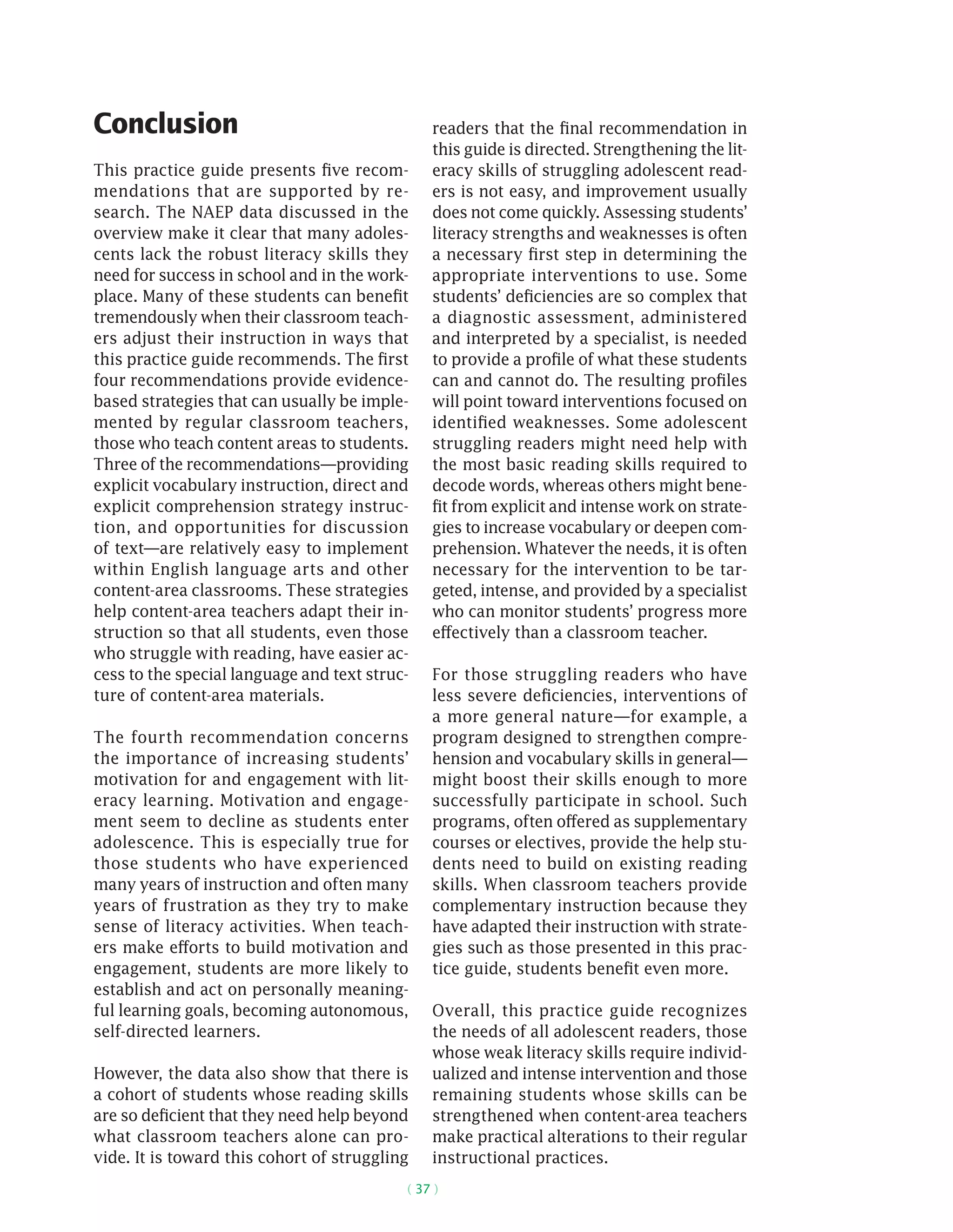 ( 37 )
Conclusion
This practice guide presents five recom-
mendations that are supported by re-
search. The NAEP data discussed in the
overview make it clear that many adoles-
cents lack the robust literacy skills they
need for success in school and in the work-
place. Many of these students can benefit
tremendously when their classroom teach-
ers adjust their instruction in ways that
this practice guide recommends. The first
four recommendations provide evidence-
based strategies that can usually be imple-
mented by regular classroom teachers,
those who teach content areas to students.
Three of the recommendations—providing
explicit vocabulary instruction, direct and
explicit comprehension strategy instruc-
tion, and opportunities for discussion
of text—are relatively easy to implement
within English language arts and other
content-area classrooms. These strategies
help content-area teachers adapt their in-
struction so that all students, even those
who struggle with reading, have easier ac-
cess to the special language and text struc-
ture of content-area materials.
The fourth recommendation concerns
the importance of increasing students’
motivation for and engagement with lit-
eracy learning. Motivation and engage-
ment seem to decline as students enter
adolescence. This is especially true for
those students who have experienced
many years of instruction and often many
years of frustration as they try to make
sense of literacy activities. When teach-
ers make efforts to build motivation and
engagement, students are more likely to
establish and act on personally meaning-
ful learning goals, becoming autonomous,
self-directed learners.
However, the data also show that there is
a cohort of students whose reading skills
are so deficient that they need help beyond
what classroom teachers alone can pro-
vide. It is toward this cohort of struggling
readers that the final recommendation in
this guide is directed. Strengthening the lit-
eracy skills of struggling adolescent read-
ers is not easy, and improvement usually
does not come quickly. Assessing students’
literacy strengths and weaknesses is often
a necessary first step in determining the
appropriate interventions to use. Some
students’ deficiencies are so complex that
a diagnostic assessment, administered
and interpreted by a specialist, is needed
to provide a profile of what these students
can and cannot do. The resulting profiles
will point toward interventions focused on
identified weaknesses. Some adolescent
struggling readers might need help with
the most basic reading skills required to
decode words, whereas others might bene-
fit from explicit and intense work on strate-
gies to increase vocabulary or deepen com-
prehension. Whatever the needs, it is often
necessary for the intervention to be tar-
geted, intense, and provided by a specialist
who can monitor students’ progress more
effectively than a classroom teacher.
For those struggling readers who have
less severe deficiencies, interventions of
a more general nature—for example, a
program designed to strengthen compre-
hension and vocabulary skills in general—
might boost their skills enough to more
successfully participate in school. Such
programs, often offered as supplementary
courses or electives, provide the help stu-
dents need to build on existing reading
skills. When classroom teachers provide
complementary instruction because they
have adapted their instruction with strate-
gies such as those presented in this prac-
tice guide, students benefit even more.
Overall, this practice guide recognizes
the needs of all adolescent readers, those
whose weak literacy skills require individ-
ualized and intense intervention and those
remaining students whose skills can be
strengthened when content-area teachers
make practical alterations to their regular
instructional practices.
 