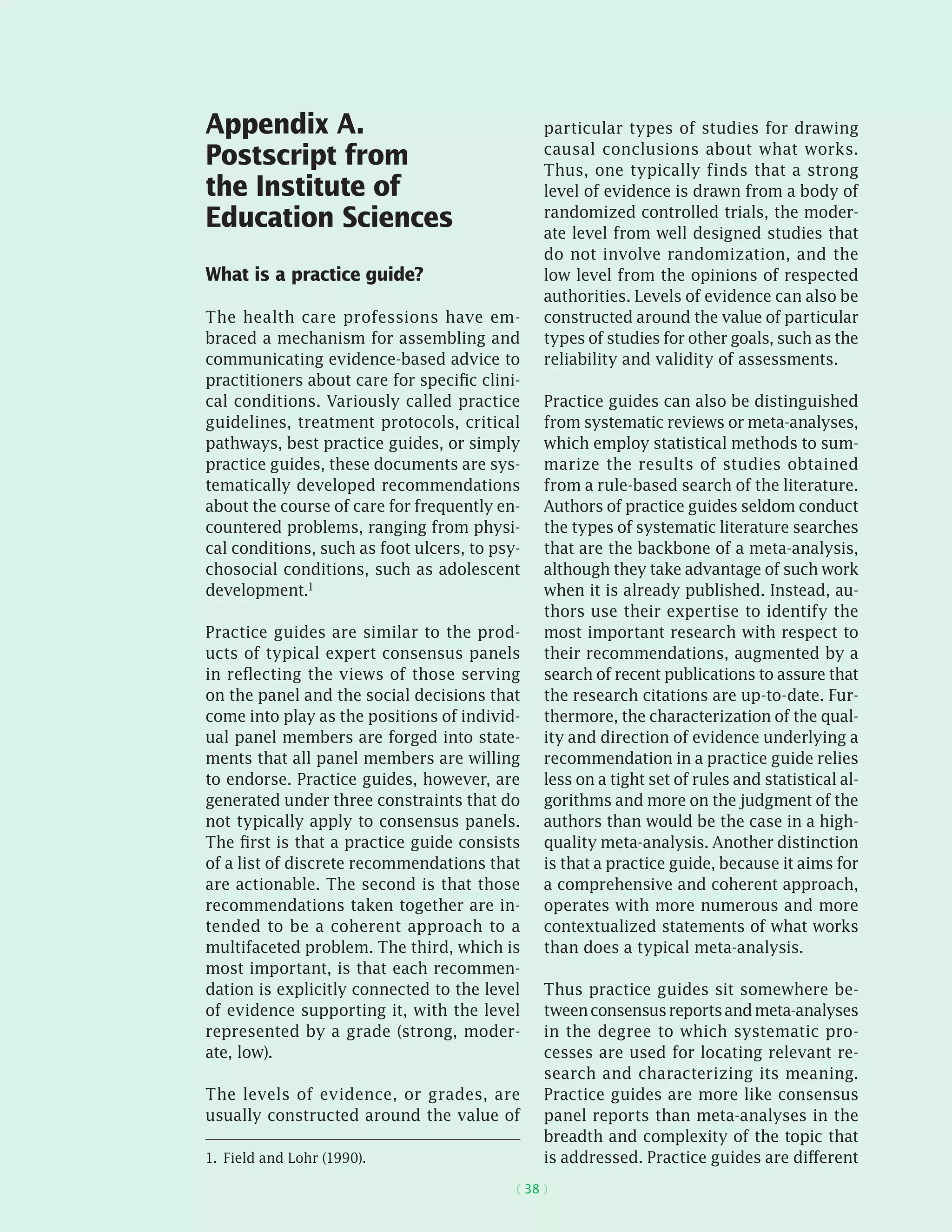 ( 38 )
Appendix A.
Postscript from
the Institute of
Education Sciences
What is a practice guide?
The health care professions have em-
braced a mechanism for assembling and
communicating evidence-based advice to
practitioners about care for specific clini-
cal conditions. Variously called practice
guidelines, treatment protocols, critical
pathways, best practice guides, or simply
practice guides, these documents are sys-
tematically developed recommendations
about the course of care for frequently en-
countered problems, ranging from physi-
cal conditions, such as foot ulcers, to psy-
chosocial conditions, such as adolescent
development.1
Practice guides are similar to the prod-
ucts of typical expert consensus panels
in reflecting the views of those serving
on the panel and the social decisions that
come into play as the positions of individ-
ual panel members are forged into state-
ments that all panel members are willing
to endorse. Practice guides, however, are
generated under three constraints that do
not typically apply to consensus panels.
The first is that a practice guide consists
of a list of discrete recommendations that
are actionable. The second is that those
recommendations taken together are in-
tended to be a coherent approach to a
multifaceted problem. The third, which is
most important, is that each recommen-
dation is explicitly connected to the level
of evidence supporting it, with the level
represented by a grade (strong, moder-
ate, low).
The levels of evidence, or grades, are
usually constructed around the value of
1.  Field and Lohr (1990).
particular types of studies for drawing
causal conclusions about what works.
Thus, one typically finds that a strong
level of evidence is drawn from a body of
randomized controlled trials, the moder-
ate level from well designed studies that
do not involve randomization, and the
low level from the opinions of respected
authorities. Levels of evidence can also be
constructed around the value of particular
types of studies for other goals, such as the
reliability and validity of assessments.
Practice guides can also be distinguished
from systematic reviews or meta-analyses,
which employ statistical methods to sum-
marize the results of studies obtained
from a rule-based search of the literature.
Authors of practice guides seldom conduct
the types of systematic literature searches
that are the backbone of a meta-analysis,
although they take advantage of such work
when it is already published. Instead, au-
thors use their expertise to identify the
most important research with respect to
their recommendations, augmented by a
search of recent publications to assure that
the research citations are up-to-date. Fur-
thermore, the characterization of the qual-
ity and direction of evidence underlying a
recommendation in a practice guide relies
less on a tight set of rules and statistical al-
gorithms and more on the judgment of the
authors than would be the case in a high-
quality meta-analysis. Another distinction
is that a practice guide, because it aims for
a comprehensive and coherent approach,
operates with more numerous and more
contextualized statements of what works
than does a typical meta-analysis.
Thus practice guides sit somewhere be-
tweenconsensusreportsandmeta-analyses
in the degree to which systematic pro-
cesses are used for locating relevant re-
search and characterizing its meaning.
Practice guides are more like consensus
panel reports than meta-analyses in the
breadth and complexity of the topic that
is addressed. Practice guides are different
 
